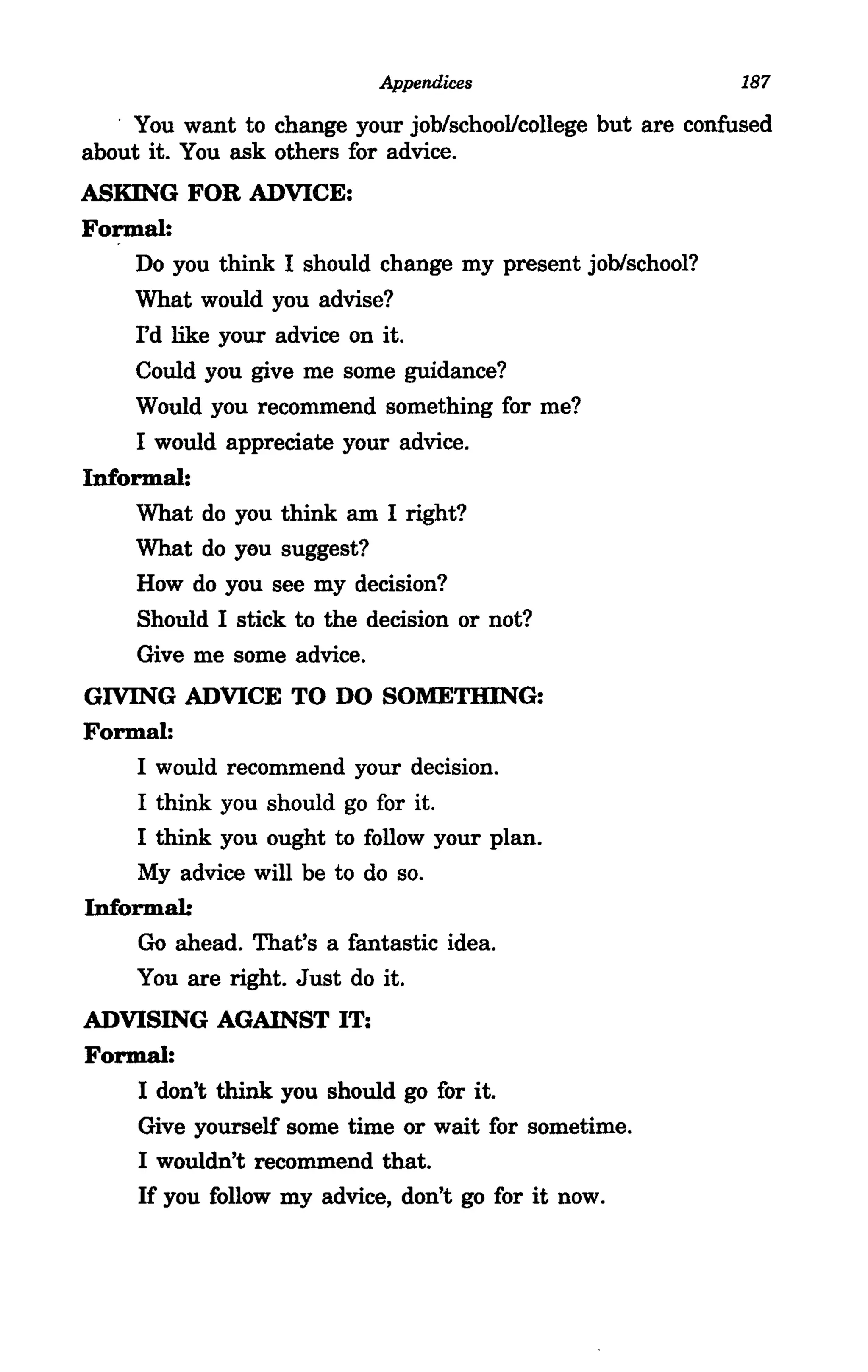 Appendices                       187

   . You want to change your job/school/college but are confused
about it. You ask others for advice.
ASKING FOR ADVICE:
Formal:
    Do you think I should change my present job/school?
    What would you advise?
    I'd like your advice on it.
    Could you give me some guidance?
    Would you recommend something for me?
     I would appreciate your advice.
Informal:
     What do you think am I right?
    What do yeu suggest?
     How do you see my decision?
     Should I stick to the decision or not?
     Give me some advice.
GIVING ADVICE TO DO SOMETHING:
Formal:
    I would recommend your decision.
     I think you should go for it.
     I think you ought to follow your plan.
     My advice will be to do so.
Informal:
     Go ahead. That's a fantastic idea.
    You are right. Just do it.
ADVISING AGAINST IT:
Formal:
    I don't think you should go for it.
    Give yourself some time or wait for sometime.
    I wouldn't recommend that.
    If you follow my advice, don't go for it now.
 