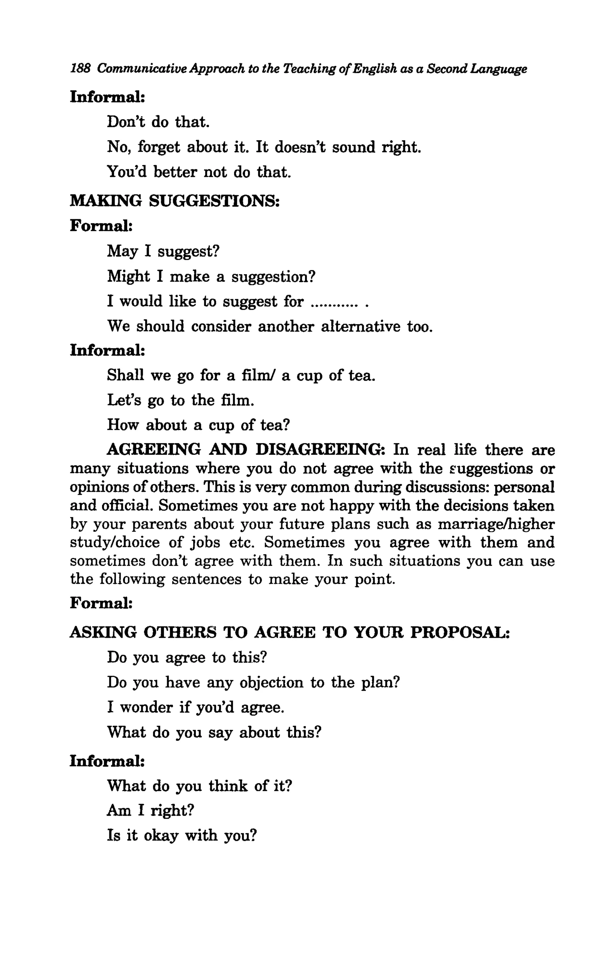 188 Communicative Approach to the Teaching of English as a Second Language

Informal:
     Don't do that.
     No, forget about it. It doesn't sound right.
     You'd better not do that.
MAKING SUGGESTIONS:
Formal:
     May I suggest?
     Might I make a suggestion?
     I would like to suggest for ........... .
     We should consider another alternative too.
Informal:
     Shall we go for a film! a cup of tea.
     Let's go to the film.
     How about a cup of tea?
     AGREEING AND DISAGREEING: In real life there are
many situations where you do not agree with the Euggestions or
opinions of others. This is very common during discussions: personal
and official. Sometimes you are not happy with the decisions taken
by your parents about your future plans such as marriagelhigher
study/choice of jobs etc. Sometimes you agree with them and
sometimes don't agree with them. In such situations you can use
the following sentences to make your point.
Formal:
ASKING OTHERS TO AGREE TO YOUR PROPOSAL:
   Do you agree to this?
     Do you have any objection to the plan?
     I wonder if you'd agree.
     What do you say about this?
Informal:
     What do you think of it?
     Am I right?
     Is it okay with you?
 