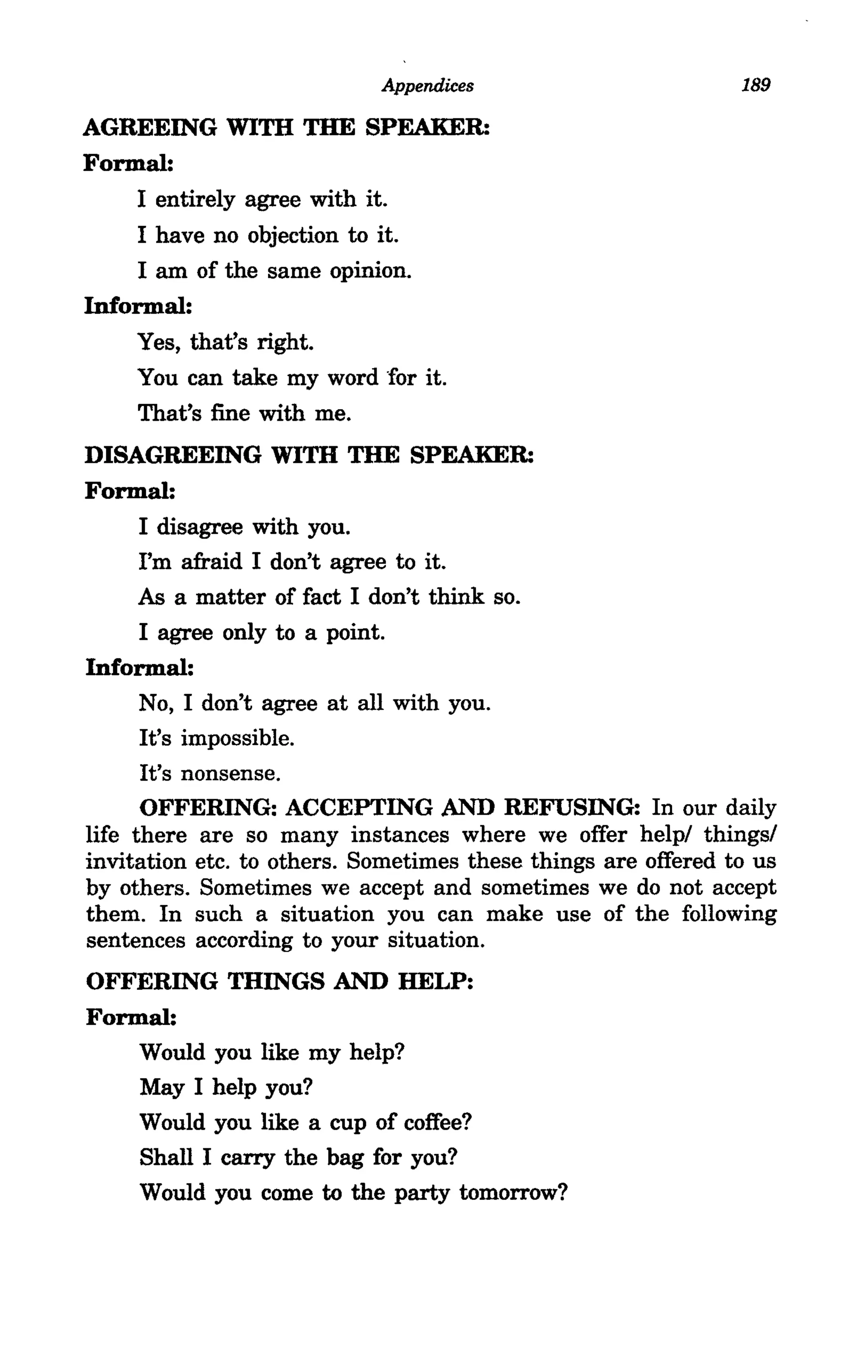 Appendices                         189

AGREEING WITH THE SPEAKER:
Formal:
    I entirely agree with it.
    I have no objection to it.
    I am of the same opinion.
Informal:
    Yes, that's right.
     You can take my word for it.
     That's fine with me.
DISAGREEING WITH THE SPEAKER:
Formal:
      I disagree with you.
      I'm afraid I don't agree to it.
      As a matter of fact I don't think so.
      I agree only to a point.
Informal:
      No, I don't agree at all with you.
      It's impossible.
      It's nonsense.
      OFFERING: ACCEPTING AND REFUSING: In our daily
life there are so many instances where we offer help/ things/
invitation etc. to others. Sometimes these things are offered to us
by others. Sometimes we accept and sometimes we do not accept
them. In such a situation you can make use of the following
sentences according to your situation.
OFFERING THINGS AND HELP:
Formal:
    Would you like my help?
    May I help you?
    Would you like a cup of coffee?
    Shall I carry the bag for you?
    Would you come to the party tomorrow?
 