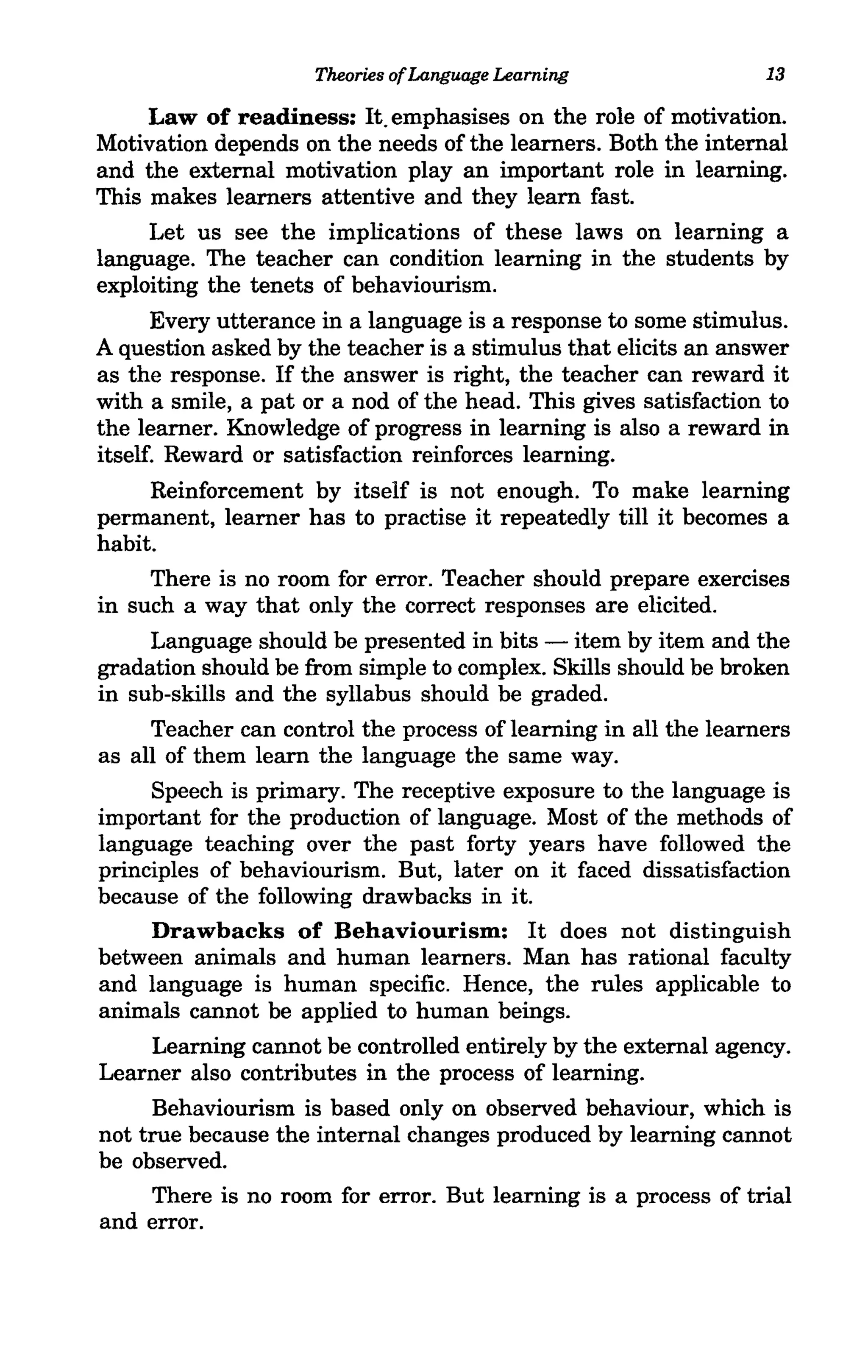Theories of Language Learning               13

     Law of readiness: It. emphasises on the role of motivation.
Motivation depends on the needs of the learners. Both the internal
and the external motivation play an important role in learning.
This makes learners attentive and they learn fast.
     Let us see the implications of these laws on learning a
language. The teacher can condition learning in the students by
exploiting the tenets of behaviourism.
      Every utterance in a language is a response to some stimulus.
A question asked by the teacher is a stimulus that elicits an answer
as the response. If the answer is right, the teacher can reward it
with a smile, a pat or a nod of the head. This gives satisfaction to
the learner. Knowledge of progress in learning is also a reward in
itself. Reward or satisfaction reinforces learning.
     Reinforcement by itself is not enough. To make learning
permanent, learner has to practise it repeatedly till it becomes a
habit.
     There is no room for error. Teacher should prepare exercises
in such a way that only the correct responses are elicited.
     Language should be presented in bits - item by item and the
gradation should be from simple to complex. Skills should be broken
in sub-skills and the syllabus should be graded.
     Teacher can control the process of learning in all the learners
as all of them learn the language the same way.
     Speech is primary. The receptive exposure to the language is
important for the production of language. Most of the methods of
language teaching over the past forty years have followed the
principles of behaviourism. But, later on it faced dissatisfaction
because of the following drawbacks in it.
     Drawbacks of Behaviourism: It does not distinguish
between animals and human learners. Man has rational faculty
and language is human specific. Hence, the rules applicable to
animals cannot be applied to human beings.
     Learning cannot be controlled entirely by the external agency.
Learner also contributes in the process of learning.
      Behaviourism is based only on observed behaviour, which is
not true because the internal changes produced by learning cannot
be observed.
      There is no room for error. But learning is a process of trial
and error.
 