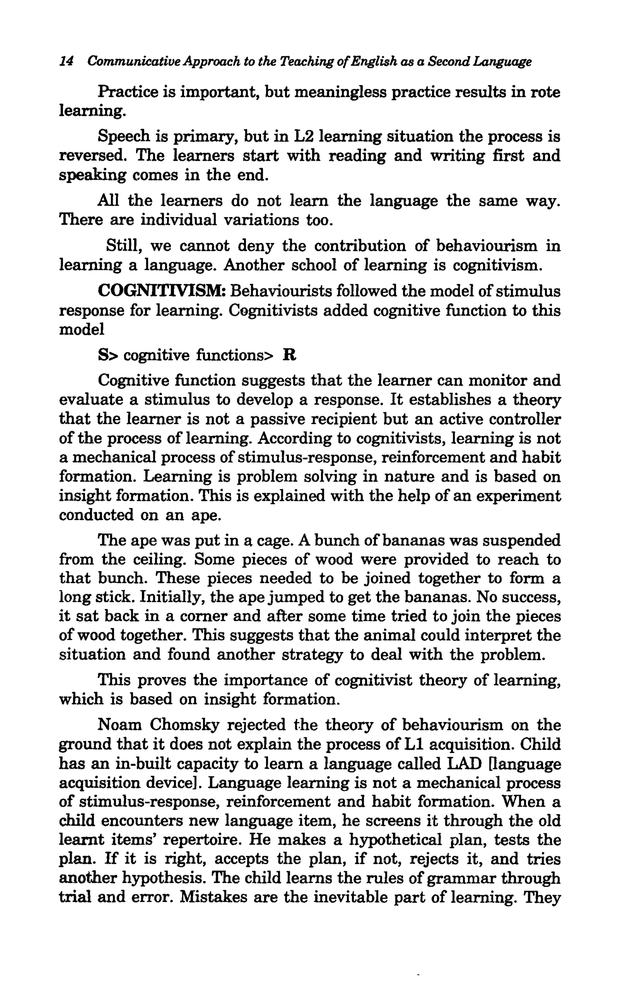14 Communicative Approach to the Teaching ofEnglish as a Second Language

     Practice is important, but meaningless practice results in rote
learning.
     Speech is primary, but in L2learning situation the process is
reversed. The learners start with reading and writing first and
speaking comes in the end.
     All the learners do not learn the language the same way.
There are individual variations too.
      Still, we cannot deny the contribution of behaviourism in
learning a language. Another school of learning is cognitivism.
     COGNITMSM: Behaviourists followed the model of stimulus
response for learning. Cognitivists added cognitive function to this
model
      S> cognitive functions> R
      Cognitive function suggests that the learner can monitor and
evaluate a stimulus to develop a response. It establishes a theory
that the learner is not a passive recipient but an active controller
of the process of learning. According to cognitivists, learning is not
a mechanical process of stimulus-response, reinforcement and habit
formation. Learning is problem solving in nature and is based on
insight formation. This is explained with the help of an experiment
conducted on an ape.
      The ape was put in a cage. A bunch of bananas was suspended
from the ceiling. Some pieces of wood were provided to reach to
that bunch. These pieces needed to be joined together to form a
long stick. Initially, the ape jumped to get the bananas. No success,
it sat back in a corner and after some time tried to join the pieces
of wood together. This suggests that the animal could interpret the
situation and found another strategy to deal with the problem.
      This proves the importance of cognitivist theory of learning,
which is based on insight formation.
      Noam Chomsky rejected the theory of behaviourism on the
ground that it does not explain the process of Ll acquisition. Child
has an in-built capacity to learn a language called LAD [language
acquisition device]. Language learning is not a mechanical process
of stimulus-response, reinforcement and habit formation. When a
child encounters new language item, he screens it through the old
learnt items' repertoire. He makes a hypothetical plan, tests the
plan. If it is right, accepts the plan, if not, rejects it, and tries
another hypothesis. The child learns the rules of grammar through
trial and error. Mistakes are the inevitable part of learning. They
 