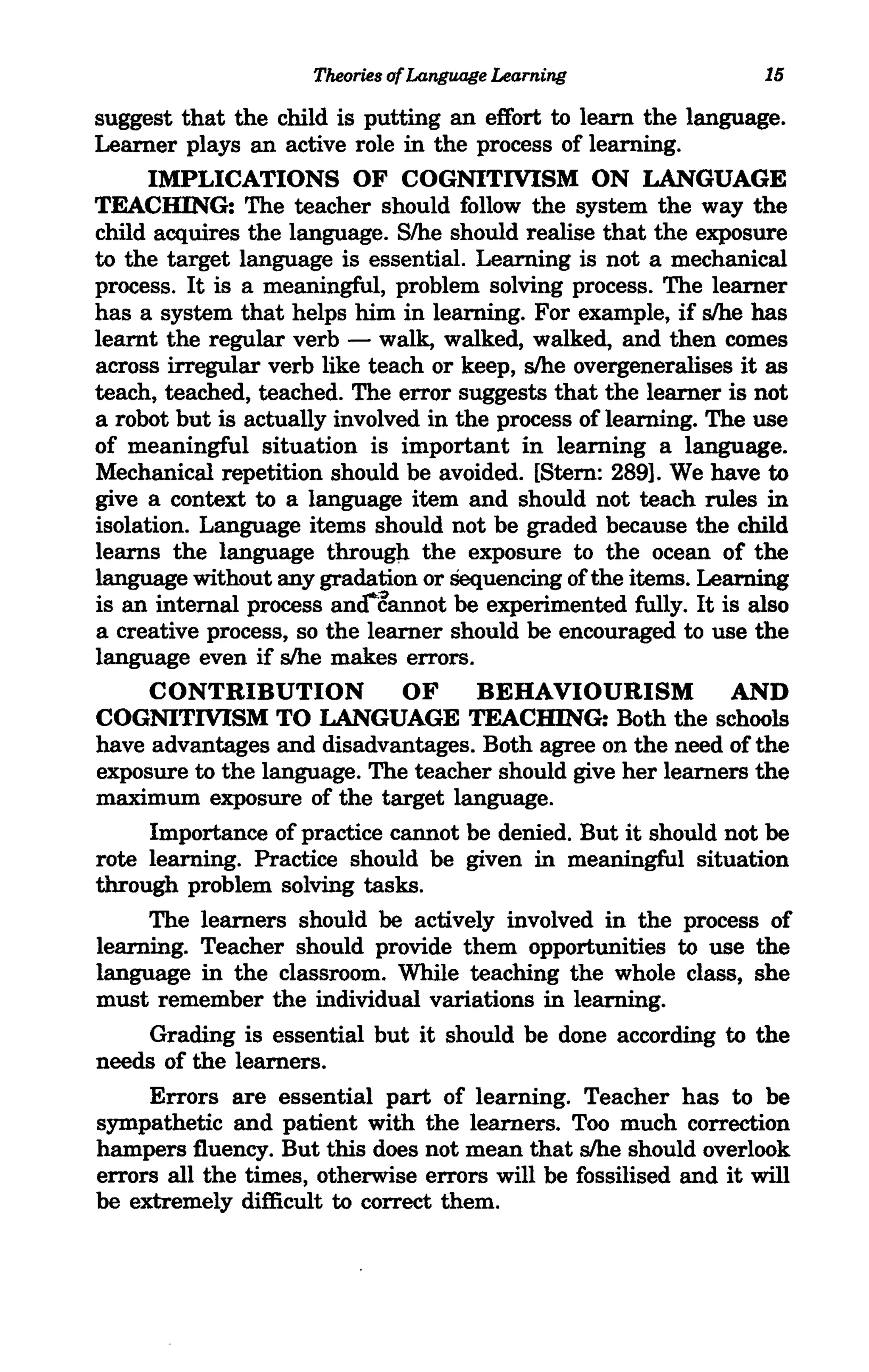 Theories of Language Learning                15

suggest that the child is putting an effort to learn the language.
Learner plays an active role in the process of learning.
      IMPLICATIONS OF COGNITIVISM ON LANGUAGE
TEACHING: The teacher should follow the system the way the
child acquires the language. Slhe should realise that the exposure
to the target language is essential. Learning is not a mechanical
process. It is a meaningful, problem solving process. The learner
has a system that helps him in learning. For example, if slhe has
learnt the regular verb - walk, walked, walked, and then comes
across irregular verb like teach or keep, slhe overgeneralises it as
teach, teached, teached. The error suggests that the learner is not
a robot but is actually involved in the process of learning. The use
of meaningful situation is important in learning a language.
Mechanical repetition should be avoided. [Stem: 289]. We have to
give a context to a language item and should not teach rules in
isolation. Language items should not be graded because the child
learns the language througll the exposure to the ocean of the
language without any gradation or Sequencing of the items. Learning
is an internal process and~annot be experimented fully. It is also
a creative process, so the learner should be encouraged to use the
language even if slhe makes errors.
      CONTRIBUTION            OF      BEHAVIOURISM AND
COGNITIVISM TO LANGUAGE TEACHING: Both the schools
have advantages and disadvantages. Both agree on the need of the
exposure to the language. The teacher should give her learners the
maximum exposure of the target language.
      Importance of practice cannot be denied. But it should not be
rote learning. Practice should be given in meaningful situation
through problem solving tasks.
      The learners should be actively involved in the process of
learning. Teacher should provide them opportunities to use the
language in the classroom. While teaching the whole class, she
must remember the individual variations in learning.
      Grading is essential but it should be done according to the
needs of the learners.
      Errors are essential part of learning. Teacher has to be
sympathetic and patient with the learners. Too much correction
hampers fluency. But this does not mean that slhe should overlook
errors all the times, otherwise errors will be fossilised and it will
be extremely difficult to correct them.
 