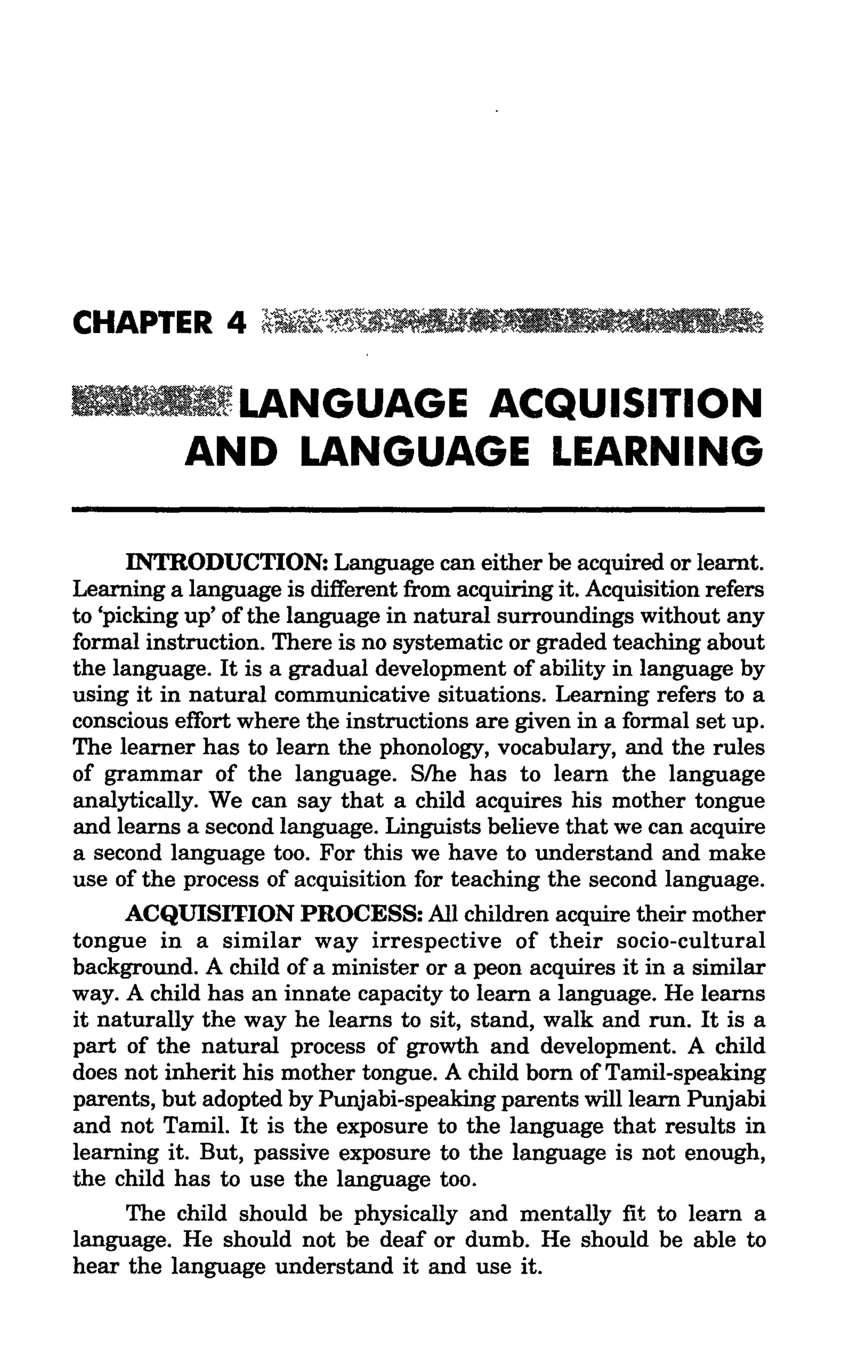 ~LANGUAGE             ACQUISITION
           AND LANGUAGE LEARNING

      INTRODUCTION: Language can either be acquired or learnt.
Learning a language is different from acquiring it. Acquisition refers
to 'picking up' of the language in natural surroundings without any
formal instruction. There is no systematic or graded teaching about
the language. It is a gradual development of ability in language by
using it in natural communicative situations. Learning refers to a
conscious effort where the instructions are given in a formal set up.
The learner has to learn the phonology, vocabulary, and the rules
of grammar of the language. S/he has to learn the language
analytically. We can say that a child acquires his mother tongue
and learns a second language. Linguists believe that we can acquire
a second language too. For this we have to understand and make
use of the process of acquisition for teaching the second language.
      ACQUISITION PROCESS: All children acquire their mother
tongue in a similar way irrespective of their socio-cultural
background. A child of a minister or a peon acquires it in a similar
way. A child has an innate capacity to learn a language. He learns
it naturally the way he learns to sit, stand, walk and run. It is a
part of the natural process of growth and development. A child
does not inherit his mother tongue. A child born of Tamil-speaking
parents, but adopted by Punjabi-speaking parents will learn Punjabi
and not Tamil. It is the exposure to the language that results in
learning it. But, passive exposure to the language is not enough,
the child has to use the language too.
      The child should be physically and mentally fit to learn a
language. He should not be deaf or dumb. He should be able to
hear the language understand it and use it.
 