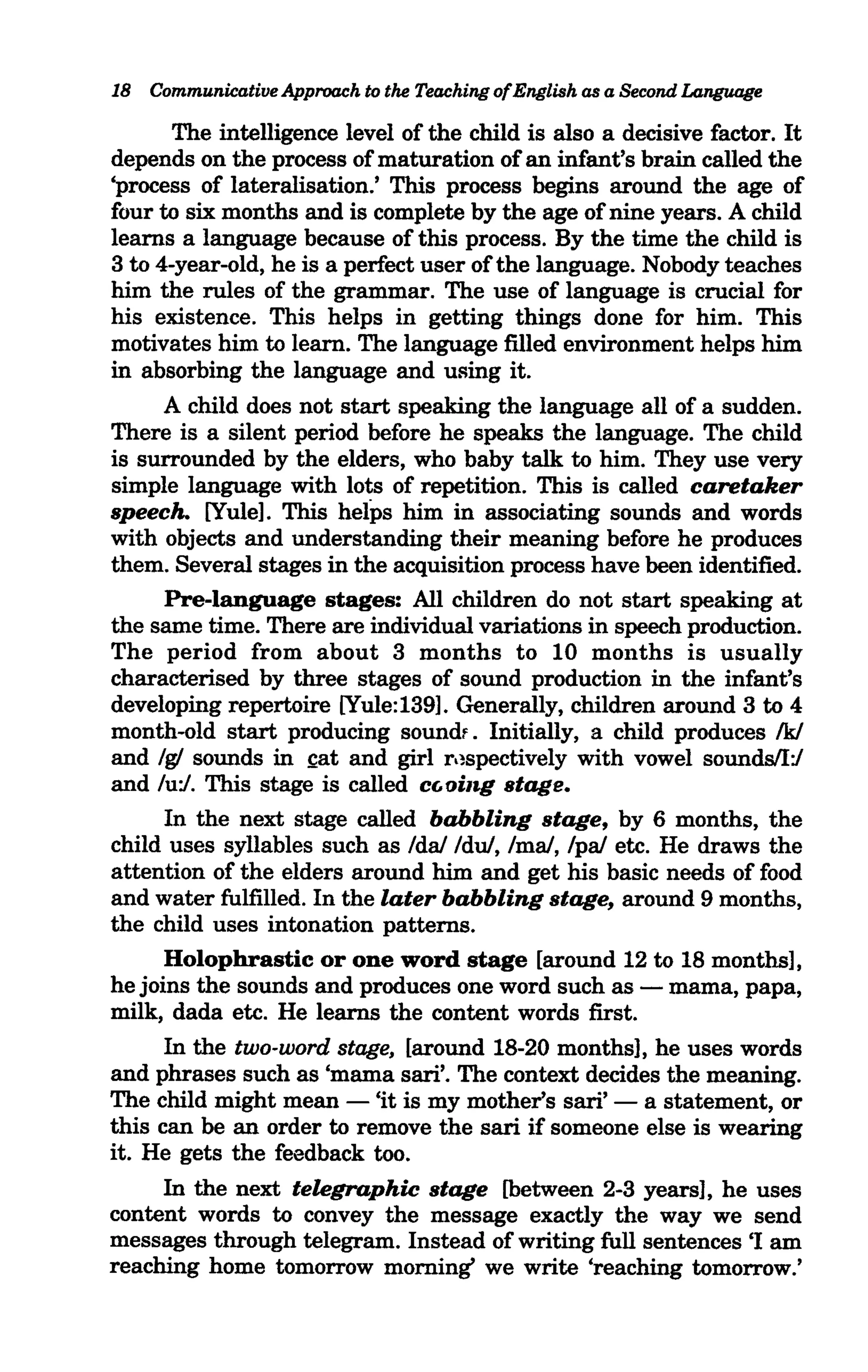 18 Communicative Approach to the Teaching ofEnglish as a Second Language

       The intelligence level of the child is also a decisive factor. It
depends on the process of maturation of an infant's brain called the
'process of lateralisation.' This process begins around the age of
four to six months and is complete by the age of nine years. A child
learns a language because of this process. By the time the child is
3 to 4-year-old, he is a perfect user of the language. Nobody teaches
him the rules of the grammar. The use of language is crucial for
his existence. This helps in getting things done for him. This
motivates him to learn. The language filled environment helps him
in absorbing the language and uRing it.
      A child does not start speaking the language all of a sudden.
There is a silent period before he speaks the language. The child
is surrounded by the elders, who baby talk to him. They use very
simple language with lots of repetition. This is called caretaker
speech. [Yule]. This helps him in associating sounds and words
with objects and understanding their meaning before he produces
them. Several stages in the acquisition process have been identified.
      Pre-language stages: All children do not start speaking at
the same time. There are individual variations in speech production.
The period from about 3 months to 10 months is usually
characterised by three stages of sound production in the infant's
developing repertoire [Yule:139]. Generally, children around 3 to 4
month-old start producing soundf. Initially, a child produces Ik/
and Ig! sounds in ~at and girl r,~spectively with vowel sounds/I:/
and lu:/. This stage is called cGoing stage.
      In the next stage called babbling stage, by 6 months, the
child uses syllables such as Ida! Idu/, Ima!, Ipa! etc. He draws the
attention of the elders around him and get his basic needs of food
and water fulfilled. In the later babbling stage, around 9 months,
the child uses intonation patterns.
      Holophrastic or one word stage [around 12 to 18 months],
he joins the sounds and produces one word such as - mama, papa,
milk, dada etc. He learns the content words first.
      In the two-word stage, [around 18-20 months], he uses words
and phrases such as 'mama sari'. The context decides the meaning.
The child might mean - 'it is my mother's sari' - a statement, or
this can be an order to remove the sari if someone else is wearing
it. He gets the feedback too.
      In the next telegraphic stage [between 2-3 years], he uses
content words to convey the message exactly the way we send
messages through telegram. Instead of writing full sentences 'I am
reaching home tomorrow morning' we write 'reaching tomorrow.'
 