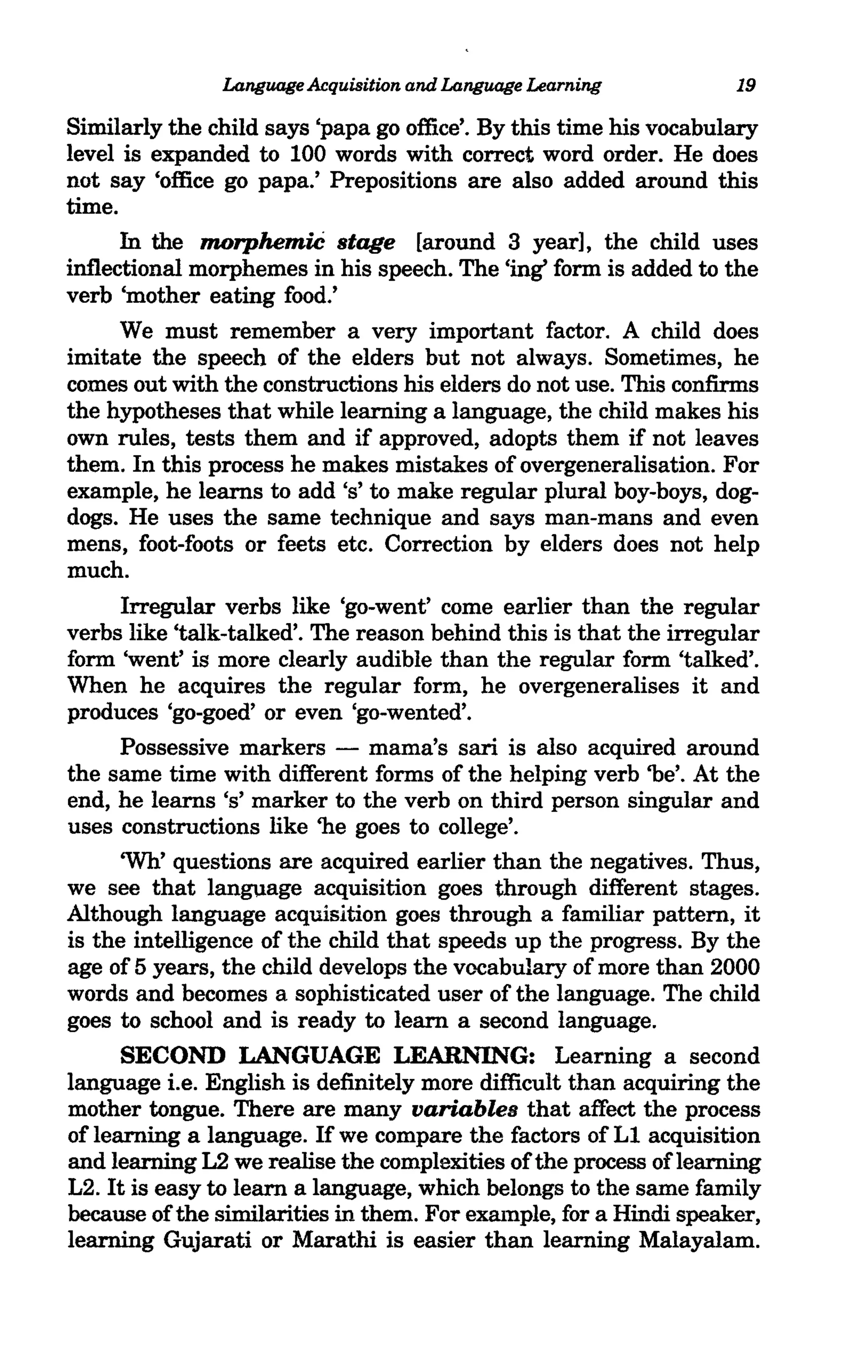 Language Acquisition and Language Learning          19

Similarly the child says 'papa go office'. By this time his vocabulary
level is expanded to 100 words with correct word order. He does
not say 'office go papa.' Prepositions are also added around this
time.
     In the morphemiC stage [around 3 year], the child uses
inflectional morphemes in his speech. The 'ing' form is added to the
verb 'mother eating food.'
     We must remember a very important factor. A child does
imitate the speech of the elders but not always. Sometimes, he
comes out with the constructions his elders do not use. This confirms
the hypotheses that while learning a language, the child makes his
own rules, tests them and if approved, adopts them if not leaves
them. In this process he makes mistakes of overgeneralisation. For
example, he learns to add's' to make regular plural boy-boys, dog-
dogs. He uses the same technique and says man-mans and even
mens, foot-foots or feets etc. Correction by elders does not help
much.
     Irregular verbs like 'go-went' come earlier than the regular
verbs like 'talk-talked'. The reason behind this is that the irregular
form 'went' is more clearly audible than the regular form 'talked'.
When he acquires the regular form, he overgeneralises it and
produces 'go-goed' or even 'go-wented'.
     Possessive markers - mama's sari is also acquired around
the same time with different forms of the helping verb 'be'. At the
end, he learns's' marker to the verb on third person singular and
uses constructions like 'he goes to college'.
      'Wh' questions are acquired earlier than the negatives. Thus,
we see that language acquisition goes through different stages.
Although language acquisition goes through a familiar pattern, it
is the intelligence of the child that speeds up the progress. By the
age of 5 years, the child develops the vocabulary of more than 2000
words and becomes a sophisticated user of the language. The child
goes to school and is ready to learn a second language.
      SECOND LANGUAGE LEARNING: Learning a second
language i.e. English is definitely more difficult than acquiring the
mother tongue. There are many variables that affect the process
of learning a language. If we compare the factors of L1 acquisition
and learning L2 we realise the complexities of the process oflearning
L2. It is easy to learn a language, which belongs to the same family
because of the similarities in them. For example, for a Hindi speaker,
learning Gujarati or Marathi is easier than learning Malayalam.
 