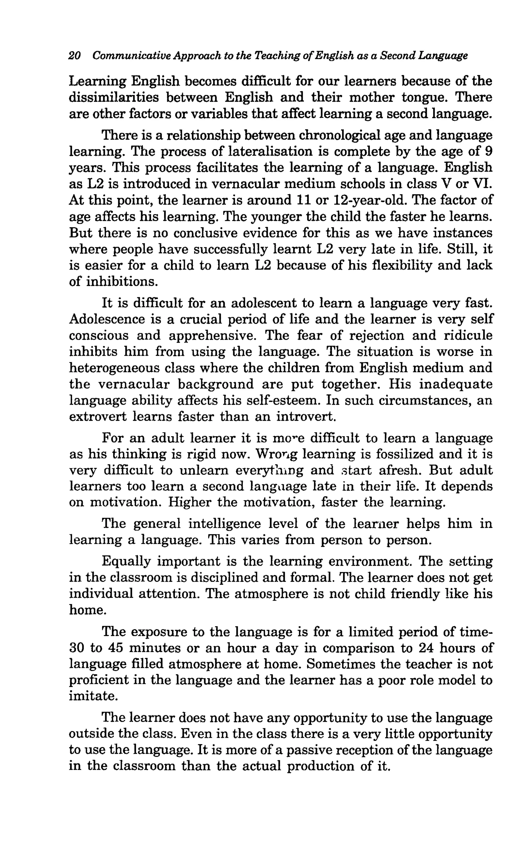 20   Communicative Approach to the Teaching of English as a Second Language

Learning English becomes difficult for our learners because of the
dissimilarities between English and their mother tongue. There
are other factors or variables that affect learning a second language.
     There is a relationship between chronological age and language
learning. The process of lateralisation is complete by the age of 9
years. This process facilitates the learning of a language. English
as L2 is introduced in vernacular medium schools in class V or VI.
At this point, the learner is around 11 or 12-year-old. The factor of
age affects his learning. The younger the child the faster he learns.
But there is no conclusive evidence for this as we have instances
where people have successfully learnt L2 very late in life. Still, it
is easier for a child to learn L2 because of his flexibility and lack
of inhibitions.
     It is difficult for an adolescent to learn a language very fast.
Adolescence is a crucial period of life and the learner is very self
conscious and apprehensive. The fear of rejection and ridicule
inhibits him from using the language. The situation is worse in
heterogeneous class where the children from English medium and
the vernacular background are put together. His inadequate
language ability affects his self-esteem. In such circumstances, an
extrovert learns faster than an introvert.
     For an adult leruner it is mo"e difficult to learn a language
as his thinking is rigid now. Wrorlg learning is fossilized and it is
very difficult to unlearn everything and start afresh. But adult
learners too learn a second langllage late in their life. It depends
on motivation. Higher the motivation, faster the learning.
     The general intelligence level of the leamer helps him in
learning a language. This varies from person to person.
     Equally important is the learning environment. The setting
in the classroom is disciplined and formal. The learner does not get
individual attention. The atmosphere is not child friendly like his
home.
     The exposure to the language is for a limited period of time-
30 to 45 minutes or an hour a day in comparison to 24 hours of
language filled atmosphere at home. Sometimes the teacher is not
proficient in the language and the learner has a poor role model to
imitate.
     The learner does not have any opportunity to use the language
outside the class. Even in the class there is a very little opportunity
to use the language. It is more of a passive reception of the language
in the classroom than the actual production of it.
 