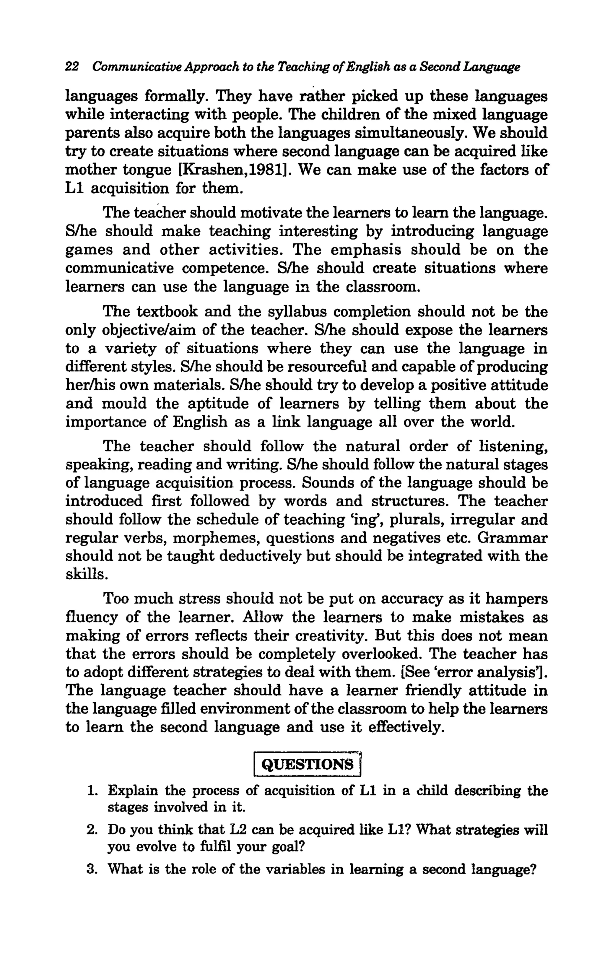 22 Communicative Approach to the Teaching of English as a Second Language

languages formally. They have rather picked up these languages
while interacting with people. The children of the mixed language
parents also acquire both the languages simultaneously. We should
try to create situations where second language can be acquired like
mother tongue [Krashen,1981]. We can make use of the factors of
Ll acquisition for them.
      The teacher should motivate the learners to learn the language.
Slhe should make teaching interesting by introducing language
games and other activities. The emphasis should be on the
communicative competence. S/he should create situations where
learners can use the language L'1 the classroom.
      The textbook and the syllabus completion should not be the
only objective/aim of the teacher. Slhe should expose the learners
to a variety of situations where they can use the language in
different styles. S/he should be resourceful and capable of producing
herlhis own materials. Slhe should try to develop a positive attitude
and mould the aptitude of learners by telling them about the
importance of English as a link language all over the world.
      The teacher should follow the natural order of listening,
speaking, reading and writing. Slhe should follow the natural stages
of language acquisition process. Sounds of the language should be
introduced first followed by words and structures. The teacher
should follow the schedule of teaching 'ing', plurals, irregular and
regular verbs, morphemes, questions and negatives etc. Grammar
should not be taught deductively but should be integrated with the
skills.
      Too much stress should not be put on accuracy as it hampers
fluency of the learner. Allow the learners to make mistakes as
making of errors reflects their creativity. But this does not mean
that the errors should be completely overlooked. The teacher has
to adopt different strategies to deal with them. [See 'error analysis'].
The language teacher should have a learner friendly attitude in
the language filled environment of the classroom to help the learners
to learn the second language and use it effectively.

                              IQUESTIONS]
   1. Explain the process of acquisition of Ll in a child describing the
      stages involved in it.
   2. Do you think that L2 can be acquired like Ll? What strategies will
      you evolve to fulfil your goal?
   3. What is the role of the variables in learning a second language?
 