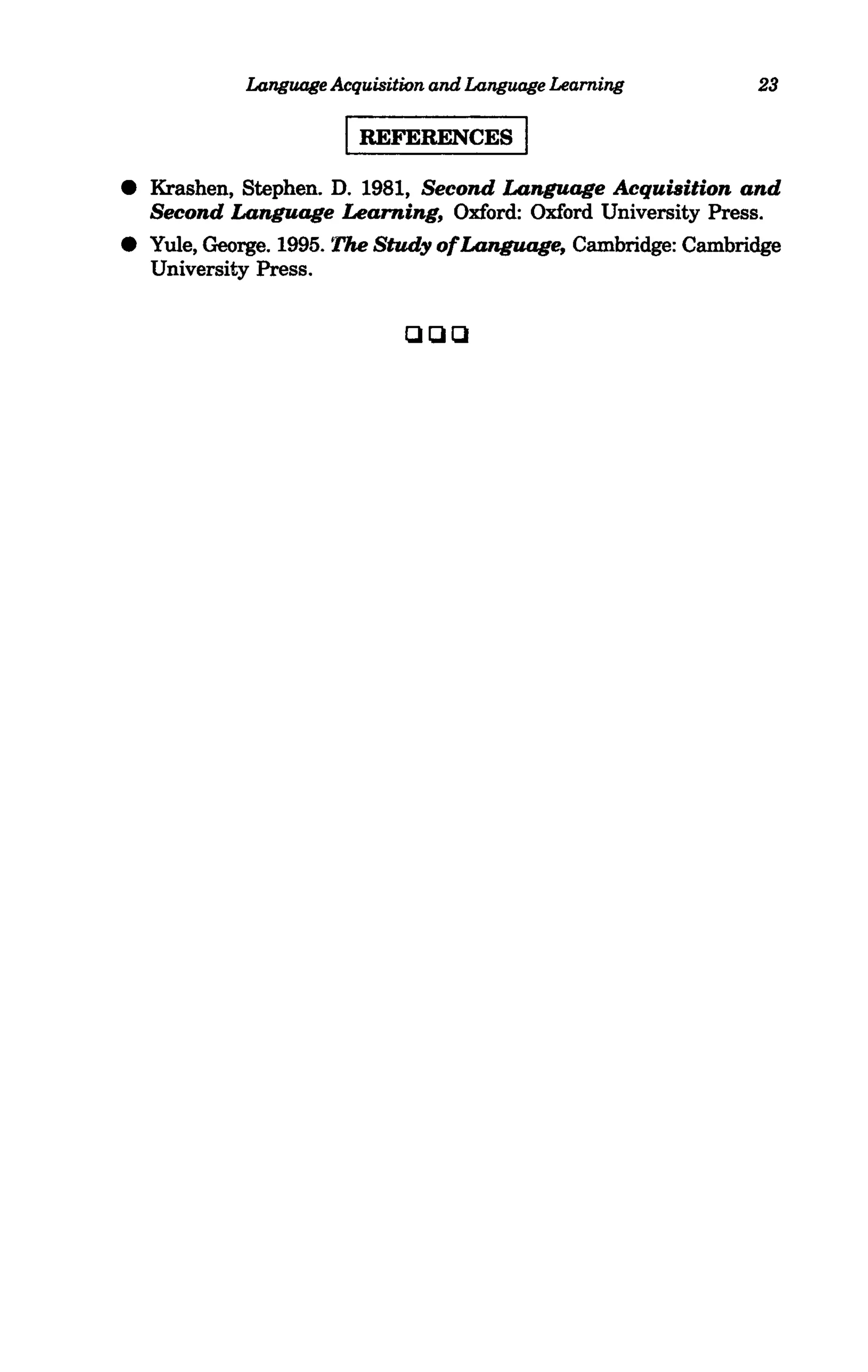 Language Acquisition and Language Learning       23

                       I REFERENCES I
• Krashen, Stephen. D. 1981, Second Language Acquisition and
  Second Language Learning, Oxford: Oxford University Press.
• Yule, George. 1995. The Study ofLanguage, Cambridge: Cambridge
  University Press.

                             QQQ




                   •
 