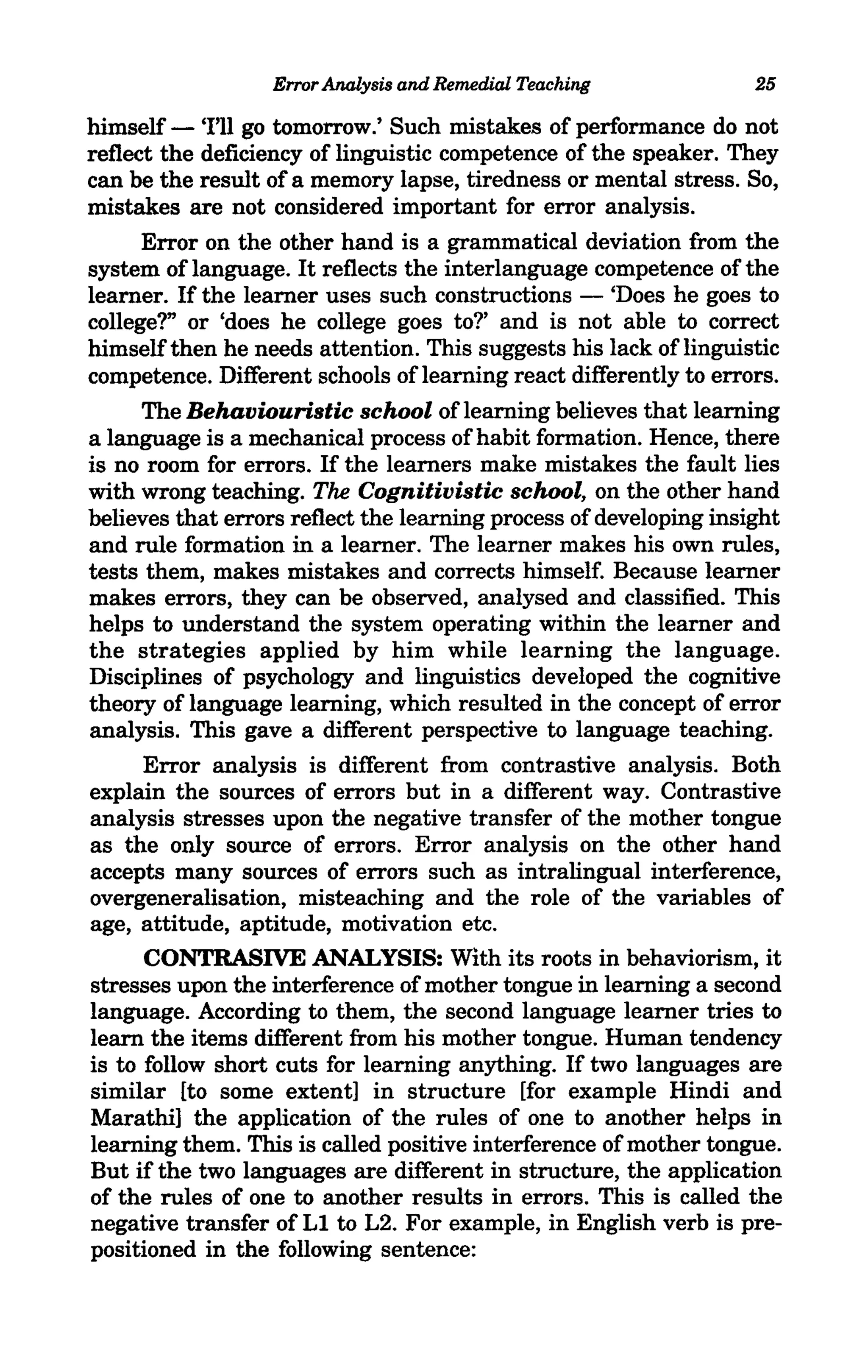 Error Analysis and Remedial Teaching              25

himself - 'I'll go tomorrow.' Such mistakes of performance do not
reflect the deficiency of linguistic competence of the speaker. They
can be the result of a memory lapse, tiredness or mental stress. So,
mistakes are not considered important for error analysis.
      Error on the other hand is a grammatical deviation from the
system of language. It reflects the interlanguage competence of the
learner. If the learner uses such constructions - 'Does he goes to
college?" or 'does he college goes to?' and is not able to correct
himself then he needs attention. This suggests his lack of linguistic
competence. Different schools of learning react differently to errors.
      The Behaviouristic school of learning believes that learning
a language is a mechanical process of habit formation. Hence, there
is no room for errors. If the learners make mistakes the fault lies
with wrong teaching. The Cognitivistic school, on the other hand
believes that errors reflect the learning process of developing insight
and rule formation in a learner. The learner makes his own rules,
tests them, makes mistakes and corrects himself. Because learner
makes errors, they can be observed, analysed and classified. This
helps to understand the system operating within the learner and
the strategies applied by him while learning the language.
Disciplines of psychology and linguistics developed the cognitive
theory of language learning, which resulted in the concept of error
analysis. This gave a different perspective to language teaching.
      Error analysis is different from contrastive analysis. Both
explain the sources of errors but in a different way. Contrastive
analysis stresses upon the negative transfer of the mother tongue
as the only source of errors. Error analysis on the other hand
accepts many sources of errors such as intralingual interference,
overgeneralisation, misteaching and the role of the variables of
age, attitude, aptitude, motivation etc.
      CONTRASIVE ANALYSIS: With its roots in behaviorism, it
stresses upon the interference of mother tongue in learning a second
language. According to them, the second language learner tries to
learn the items different from his mother tongue. Human tendency
is to follow short cuts for learning anything. If two languages are
similar [to some extent] in structure [for example Hindi and
Marathi] the application of the rules of one to another helps in
learning them. This is called positive interference of mother tongue.
But if the two languages are different in structure, the application
of the rules of one to another results in errors. This is called the
negative transfer of Ll to L2. For example, in English verb is pre-
positioned in the following sentence:
 