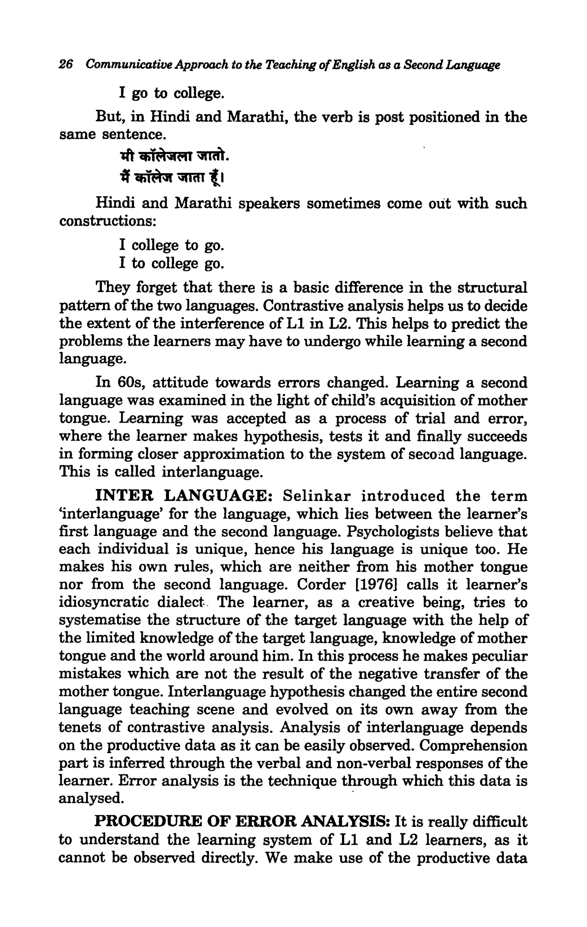 26 Communicative Approach to the Teaching of English as a Second Language

       I go to college.
    But, in Hindi and Marathi, the verb is post positioned in the
same sentence.
          1ft Cfii~'fi<"ll ~.
          ~~~tl
     Hindi and Marathi speakers sometimes come out with such
constructions:
        I college to go.
        I to college go.
     They forget that there is a basic difference in the structural
pattern of the two languages. Contrastive analysis helps us to decide
the extent of the interference of L1 in L2. This helps to predict the
problems the learners may have to undergo while learning a second
language.
      In 60s, attitude towards errors changed. Learning a second
language was examined in the light of child's acquisition of mother
tongue. Learning was accepted as a process of trial and error,
where the learner makes hypothesis, tests it and finally succeeds
in forming closer approximation to the system of secon.d language.
This is called interlanguage.
      INTER LANGUAGE: Selinkar introduced the term
'interlanguage' for the language, which lies between the learner's
first language and the second language. Psychologists believe that
each individual is unique, hence his language is unique too. He
makes his own rules, which are neither from his mother tongue
nor from the second language. Corder [1976] calls it learner's
idiosyncratic dialect. The learner, as a creative being, tries to
systematise the structure of the target language with the help of
the limited knowledge of the target language, knowledge of mother
tongue and the world around him. In this process he makes peculiar
mistakes which are not the result of the negative transfer of the
mother tongue. Interlanguage hypothesis changed the entire second
language teaching scene and evolved on its own away from the
tenets of contrastive analysis. Analysis of interlanguage depends
on the productive data as it can be easily observed. Comprehension
part is inferred through the verbal and non-verbal responses of the
learner. Error analysis is the technique through which this data is
analysed.
      PROCEDURE OF ERROR ANALYSIS: It is really difficult
to understand the learning system of L1 and L2 learners, as it
cannot be observed directly. We make use of the productive data
 