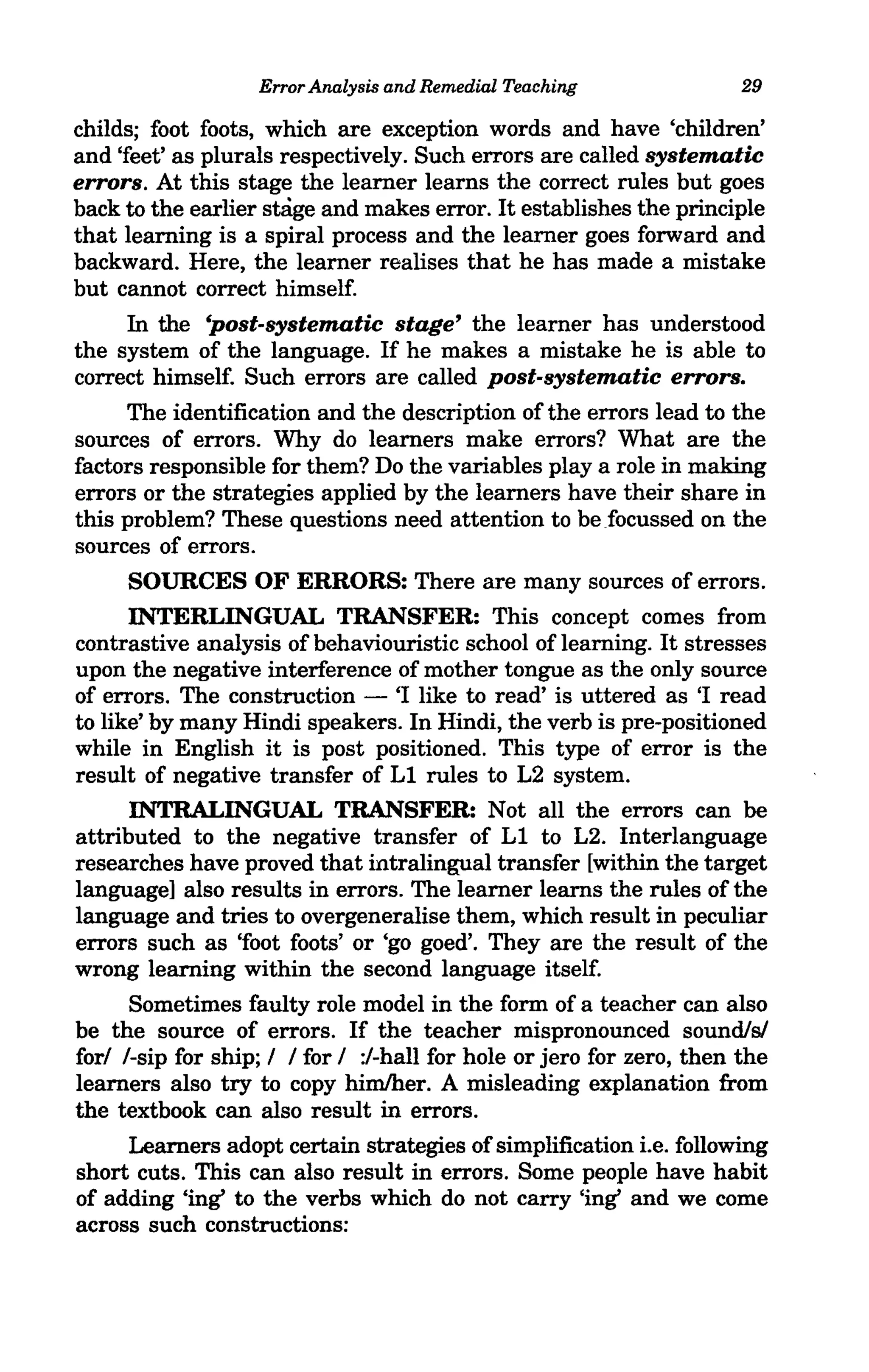 Error Analysis and Remedial Teaching                29

childs; foot foots, which are exception words and have 'children'
and 'feet' as plurals respectively. Such errors are called systematic
errors. At this stage the learner learns the correct rules but goes
back to the earlier stage and makes error. It establishes the principle
that learning is a spiral process and the learner goes forward and
backward. Here, the learner realises that he has made a mistake
but cannot correct himself.
     In the 'post-systematic stage' the learner has understood
the system of the language. If he makes a mistake he is able to
correct himself. Such errors are called post-systematic errors.
     The identification and the description of the errors lead to the
sources of errors. Why do learners make errors? What are the
factors responsible for them? Do the variables playa role in making
errors or the strategies applied by the learners have their share in
this problem? These questions need attention to be focussed on the
sources of errors.
     SOURCES OF ERRORS: There are many sources of errors.
      INTERLINGUAL TRANSFER: This concept comes from
contrastive analysis of behaviouristic school of learning. It stresses
upon the negative interference of mother tongue as the only source
of errors. The construction - 'I like to read' is uttered as 'I read
to like' by many Hindi speakers. In Hindi, the verb is pre-positioned
while in English it is post positioned. This type of error is the
result of negative transfer of Ll rules to L2 system.
      INTRALINGUAL TRANSFER: Not all the errors can be
attributed to the negative transfer of Ll to L2. Interlanguage
researches have proved that intralingual transfer [within the target
language] also results in errors. The learner learns the rules of the
language and tries to overgeneralise them, which result in peculiar
errors such as 'foot foots' or 'go goed'. They are the result of the
wrong learning within the second language itself.
      Sometimes faulty role model in the form of a teacher can also
be the source of errors. If the teacher mispronounced sound/sf
fori I-sip for ship; I I for I :/-hall for hole or jero for zero, then the
learners also try to copy himlher. A misleading explanation from
the textbook can also result in errors.
      Learners adopt certain strategies of simplification i.e. following
short cuts. This can also result in errors. Some people have habit
of adding 'ing' to the verbs which do not carry 'ing' and we come
across such constructions:
 
