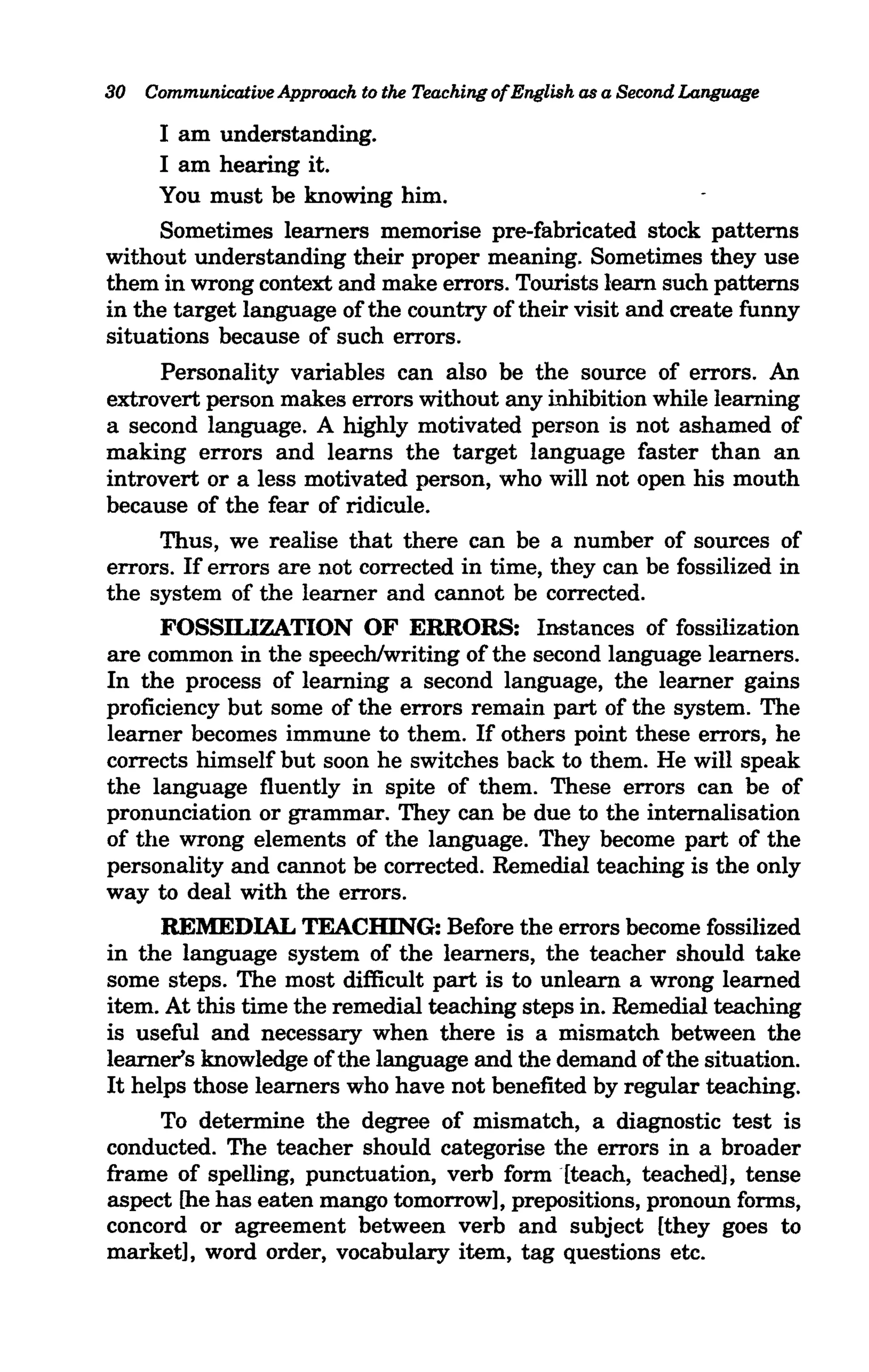 30 Communicative Approach to the Teaching ofEnglish as a Second Language

     I am understanding.
     I am hearing it.
     You must be knowing him.
     Sometimes learners memorise pre-fabricated stock patterns
without understanding their proper meaning. Sometimes they use
them in wrong context and make errors. Tourists learn such patterns
in the target language of the country of their visit and create funny
situations because of such errors.
      Personality variables can also be the source of errors. An
extrovert person makes errors without any inhibition while learning
a second language. A highly motivated person is not ashamed of
making errors and learns the target language faster than an
introvert or a less motivated person, who will not open his mouth
because of the fear of ridicule.
      Thus, we realise that there can be a number of sources of
errors. If errors are not corrected in time, they can be fossilized in
the system of the learner and cannot be corrected.
      FOSSILIZATION OF ERRORS: Instances of fossilization
are common in the speech/writing of the second language learners.
In the process of learning a second language, the learner gains
proficiency but some of the errors remain part of the system. The
learner becomes immune to them. If others point these errors, he
corrects himself but soon he switches back to them. He will speak
the language fluently in spite of them. These errors can be of
pronunciation or grammar. They can be due to the internalisation
of the wrong elements of the language. They become part of the
personality and cannot be corrected. Remedial teaching is the only
way to deal with the errors.
      REMEDIAL TEACHING: Before the errors become fossilized
in the language system of the learners, the teacher should take
some steps. The most difficult part is to unlearn a wrong learned
item. At this time the remedial teaching steps in. Remedial teaching
is useful and necessary when there is a mismatch between the
learner's knowledge of the language and the demand of the situation.
It helps those learners who have not benefited by regular teaching.
      To determine the degree of mismatch, a diagnostic test is
conducted. The teacher should categorise the errors in a broader
frame of spelling, punctuation, verb form [teach, teached], tense
aspect [he has eaten mango tomorrow], prepositions, pronoun forms,
concord or agreement between verb and subject [they goes to
market], word order, vocabulary item, tag questions etc.
 