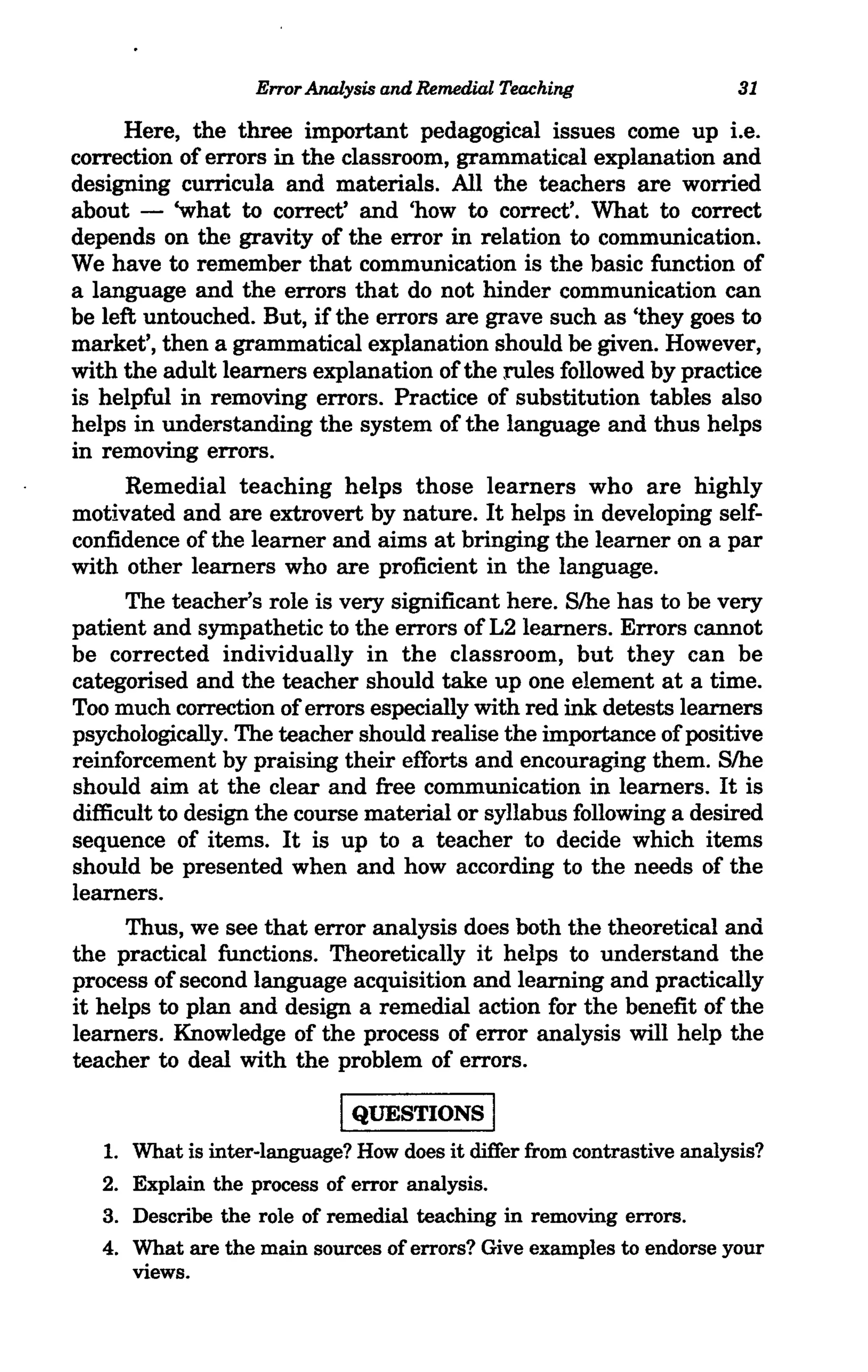 Error Analysis and Remedial Teaching                 31

      Here, the three important pedagogical issues come up i.e.
correction of errors in the classroom, grammatical explanation and
designing curricula and materials. All the teachers are worried
about - 'what to correct' and 'how to correct'. What to correct
depends on the gravity of the error in relation to communication.
We have to remember that communication is the basic function of
a language and the errors that do not hinder communication can
be left untouched. But, if the errors are grave such as 'they goes to
market', then a grammatical explanation should be given. However,
with the adult learners explanation of the rules followed by practice
is helpful in removing errors. Practice of substitution tables also
helps in understanding the system of the language and thus helps
in removing errors.
      Remedial teaching helps those learners who are highly
motivated and are extrovert by nature. It helps in developing self-
confidence of the learner and aims at bringing the learner on a par
with other learners who are proficient in the language.
      The teacher's role is very significant here. S/he has to be very
patient and sympathetic to the errors of L2 learners. Errors cannot
be corrected individually in the classroom, but they can be
categorised and the teacher should take up one element at a time.
Too much correction of errors especially with red ink detests learners
psychologically. The teacher should realise the importance of positive
reinforcement by praising their efforts and encouraging them. S/he
should aim at the clear and free communication in learners. It is
difficult to design the course material or syllabus following a desired
sequence of items. It is up to a teacher to decide which items
should be presented when and how according to the needs of the
learners.
      Thus, we see that error analysis does both the theoretical and
the practical functions. Theoretically it helps to understand the
process of second language acquisition and learning and practically
it helps to plan and design a remedial action for the benefit of the
learners. Knowledge of the process of error analysis will help the
teacher to deal with the problem of errors.

                              IQUESTIONS I
   1.   What is inter-language? How does it differ from contrastive analysis?
   2.   Explain the process of error analysis.
   3.   Describe the role of remedial teaching in removing errors.
   4.   What are the main sources of errors? Give examples to endorse your
        views.
 