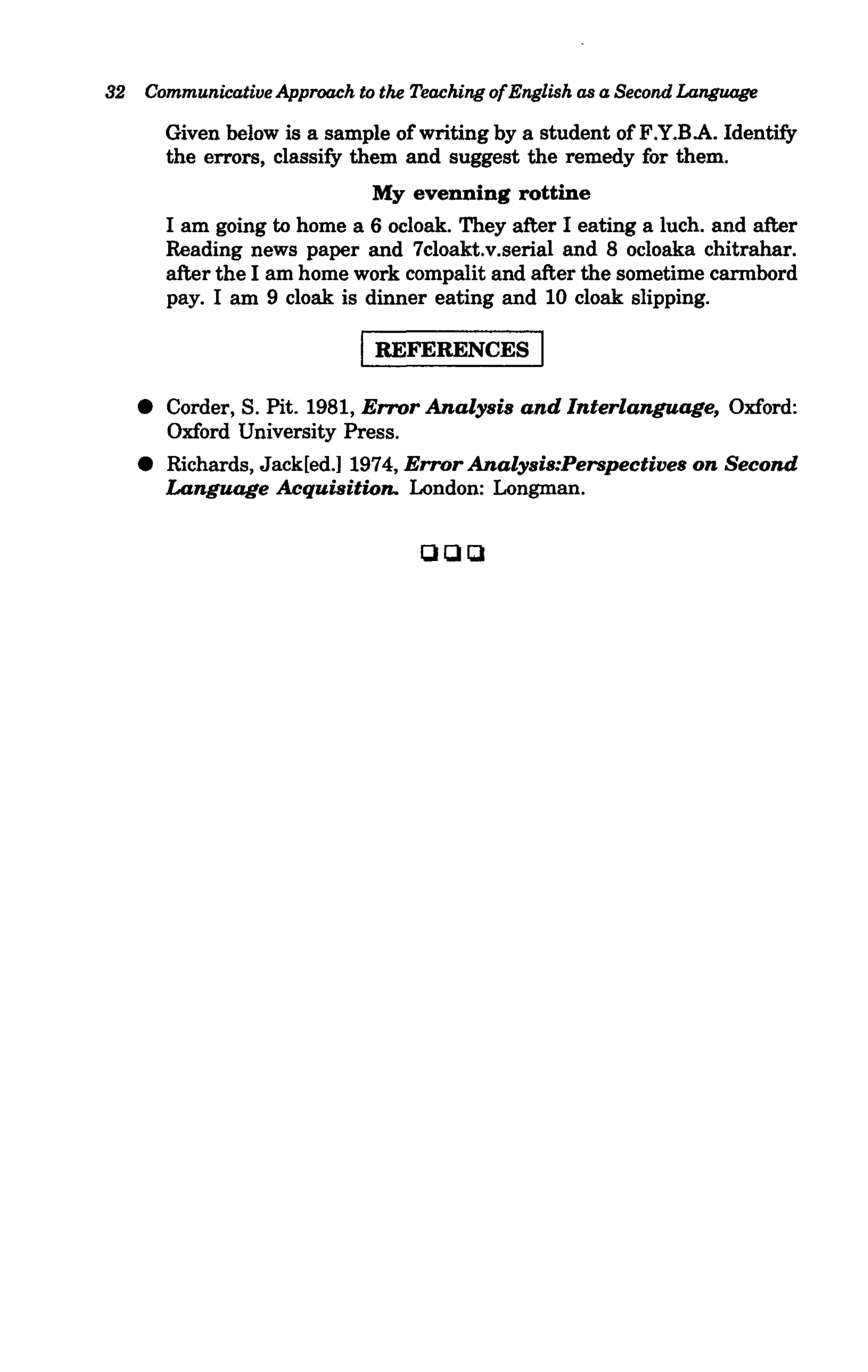 32   Communicative Approach to the Teaching ofEnglish as a Second Language

         Given below is a sample of writing by a student ofF.Y.B.A. Identify
         the errors, classify them and suggest the remedy for them.
                               My evenning rottine
         I am going to home a 6 ocloak. They after I eating a luch. and after
         Reading news paper and 7cloakt.v.serial and 8 ocloaka chitrahar.
         after the I am home work compalit and after the sometime cannbord
         pay. I am 9 cloak is dinner eating and 10 cloak slipping.

                             I REFERENCES I
     • Corder, S. Pit. 1981, Error Analysis and lnterlanguage, Oxford:
       Oxford University Press .
     • Richards, Jack[ed.J 1974, Error Analysis:Perspectives on Second
       Language Acquisition. London: Longman.

                                    aar:.
 