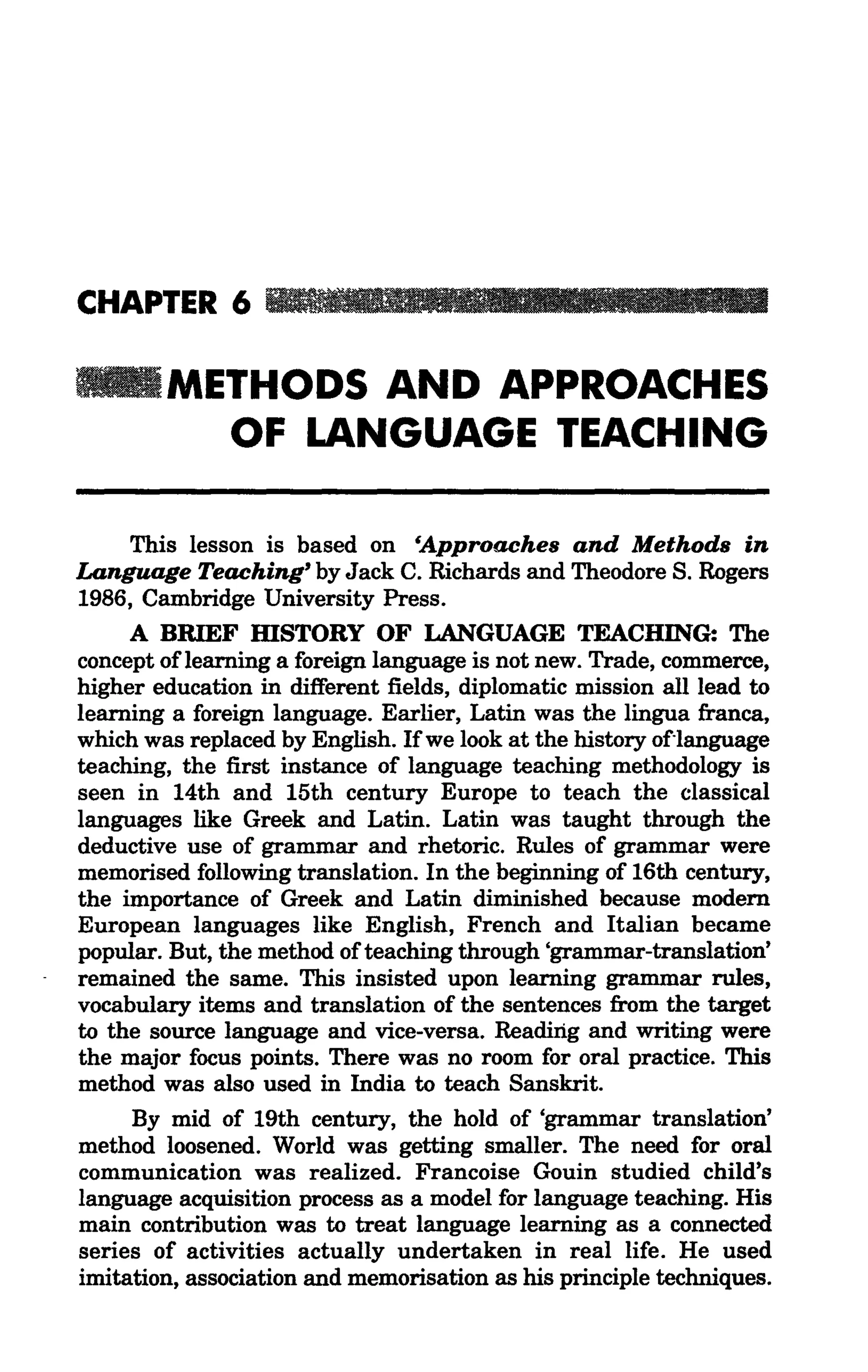 CHAPTER 6 _ _ III II [11.111

        METHODS AND APPROACHES
          OF LANGUAGE TEACHING

     This lesson is based on &Approaches and Methods in
Language Teaching' by Jack C. Richards and Theodore S. Rogers
1986, Cambridge University Press.
     A BRIEF mSTORY OF LANGUAGE TEACHING: The
concept of learning a foreign language is not new. Trade, commerce,
higher education in different fields, diplomatic mission all lead to
learning a foreign language. Earlier, Latin was the lingua franca,
which was replaced by English. Ifwe look at the history oflanguage
teaching, the first instance of language teaching methodology is
seen in 14th and 15th century Europe to teach the classical
languages like Greek and Latin. Latin was taught through the
deductive use of grammar and rhetoric. Rules of grammar were
memorised following translation. In the beginning of 16th century,
the importance of Greek and Latin diminished because modem
European languages like English, French and Italian became
popular. But, the method ofteaching through 'grammar-translation'
remained the same. This insisted upon learning grammar rules,
vocabulary items and translation of the sentences from the target
to the source language and vice-versa. Reading and writing were
the major focus points. There was no room for oral practice. This
method was also used in India to teach Sanskrit.
     By mid of 19th century, the hold of 'grammar translation'
method loosened. World was getting smaller. The need for oral
communication was realized. Francoise Gouin studied child's
language acquisition process as a model for language teaching. His
main contribution was to treat language learning as a connected
series of activities actually undertaken in real life. He used
imitation, association and memorisation as his principle techniques.
 