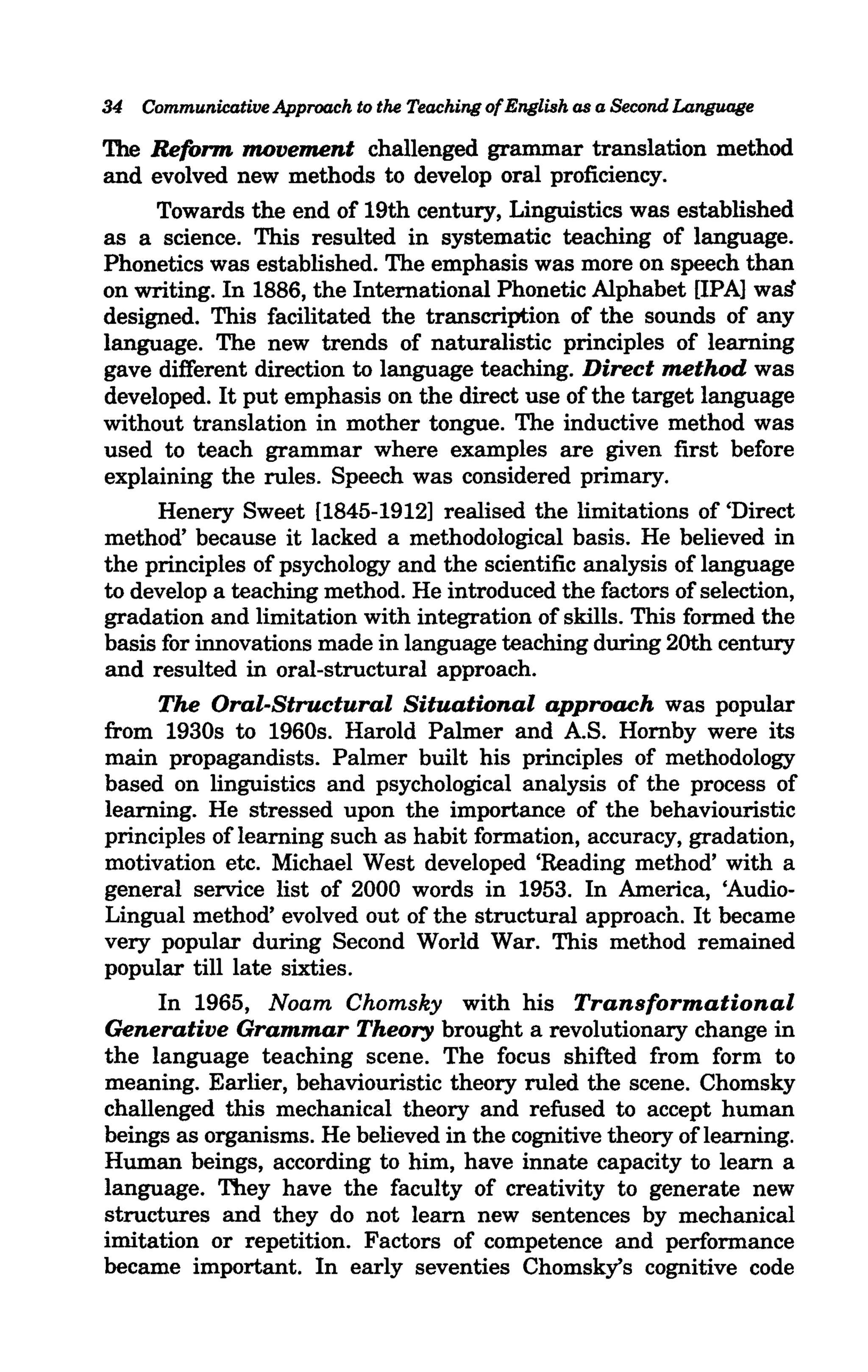 34 Communicative Approach to the Teaching of English as a Second Language

The Reform movement challenged grammar translation method
and evolved new methods to develop oral proficiency.
     Towards the end of 19th century, Linguistics was established
as a science. This resulted in systematic teaching of language.
Phonetics was established. The emphasis was more on speech than
on writing. In 1886, the International Phonetic Alphabet [IPA] waf!
designed. This facilitated the transcription of the sounds of any
language. The new trends of naturalistic principles of learning
gave different direction to language teaching. Direct method was
developed. It put emphasis on the direct use of the target language
without translation in mother tongue. The inductive method was
used to teach grammar where examples are given first before
explaining the rules. Speech was considered primary.
     Henery Sweet [1845-1912] realised the limitations of 'Direct
method' because it lacked a methodological basis. He believed in
the principles of psychology and the scientific analysis of language
to develop a teaching method. He introduced the factors of selection,
gradation and limitation with integration of skills. This formed the
basis for innovations made in language teaching during 20th century
and resulted in oral-structural approach.
     The Oral-Structural Situational approach was popular
from 1930s to 1960s. Harold Palmer and AS. Hornby were its
main propagandists. Palmer built his principles of methodology
based on linguistics and psychological analysis of the process of
learning. He stressed upon the importance of the behaviouristic
principles of learning such as habit formation, accuracy, gradation,
motivation etc. Michael West developed 'Reading method' with a
general service list of 2000 words in 1953. In America, 'Audio-
Lingual method' evolved out of the structural approach. It became
very popular during Second World War. This method remained
popular till late sixties.
     In 1965, Noam Chomsky with his Transformational
Generative Grammar Theory brought a revolutionary change in
the language teaching scene. The focus shifted from form to
meaning. Earlier, behaviouristic theory ruled the scene. Chomsky
challenged this mechanical theory and refused to accept human
beings as organisms. He believed in the cognitive theory of learning.
Human beings, according to him, have innate capacity to learn a
language. They have the faculty of creativity to generate new
structures and they do not learn new sentences by mechanical
imitation or repetition. Factors of competence and performance
became important. In early seventies Chomsky's cognitive code
 