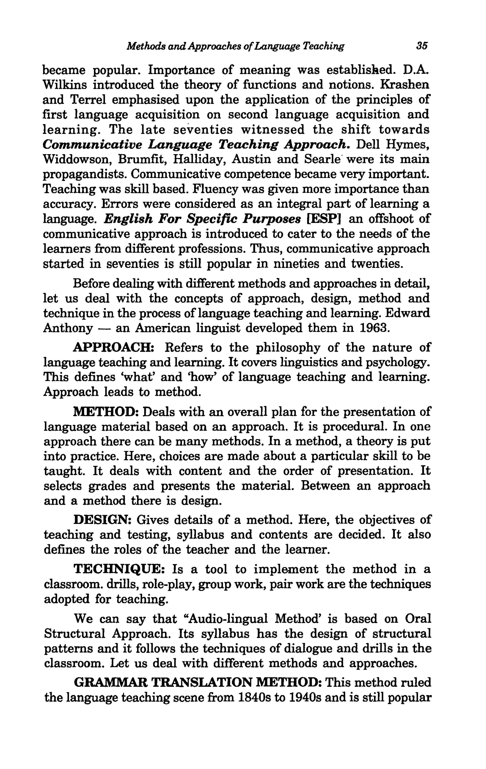 Methods and Approaches ofLanguage Teaching          35

became popular. Importance of meaning was establislied. D.A.
Wilkins introduced the theory of functions and notions. Krashen
and Terrel emphasised upon the application of the principles of
first language acquisition on second language acquisition and
learning. The late seventies witnessed the shift towards
Communicative Language Teaching Approach. Dell Hymes,
Widdowson, Brumfit, Halliday, Austin and Searle' were its main
propagandists. Communicative competence became very important.
Teaching was skill based. Fluency was given more importance than
accuracy. Errors were considered as an integral part of learning a
language. English For Specific Purposes [ESP] an offshoot of
communicative approach is introduced to cater to the needs of the
learners from different professions. Thus, communicative approach
started in seventies is still popular in nineties and twenties.
      Before dealing with different methods and approaches in detail,
let us deal with the concepts of approach, design, method and
technique in the process oflanguage teaching and learning. Edward
Anthony - an American linguist developed them in 1963.
      APPROACH: Refers to the philosophy of the nature of
language teaching and learning. It covers linguistics and psychology.
This defines 'what' and 'how' of language teaching and learning.
Approach leads to method.
      METHOD: Deals with an overall plan for the presentation of
language material based on an approach. It is procedural. In one
approach there can be many methods. In a method, a theory is put
into practice. Here, choices are made about a particular skill to be
taught. It deals with content and the order of presentation. It
selects grades and presents the material. Between an approach
and a method there is design.
      DESIGN: Gives details of a method. Here, the objectives of
teaching and testing, syllabus and contents are decided. It also
defines the roles of the teacher and the learner.
      TECHNIQUE: Is a tool to implement the method in a
classroom. drills, role-play, group work, pair work are the techniques
adopted for teaching.
      We can say that "Audio-lingual Method' is based on Oral
Structural Approach. Its syllabus has the design of structural
patterns and it follows the techniques of dialogue and drills in the
classroom. Let us deal with different methods and approaches.
      GRAMMAR TRANSLATION METHOD: This method ruled
the language teaching scene from 1840s to 1940s and is still popular
 