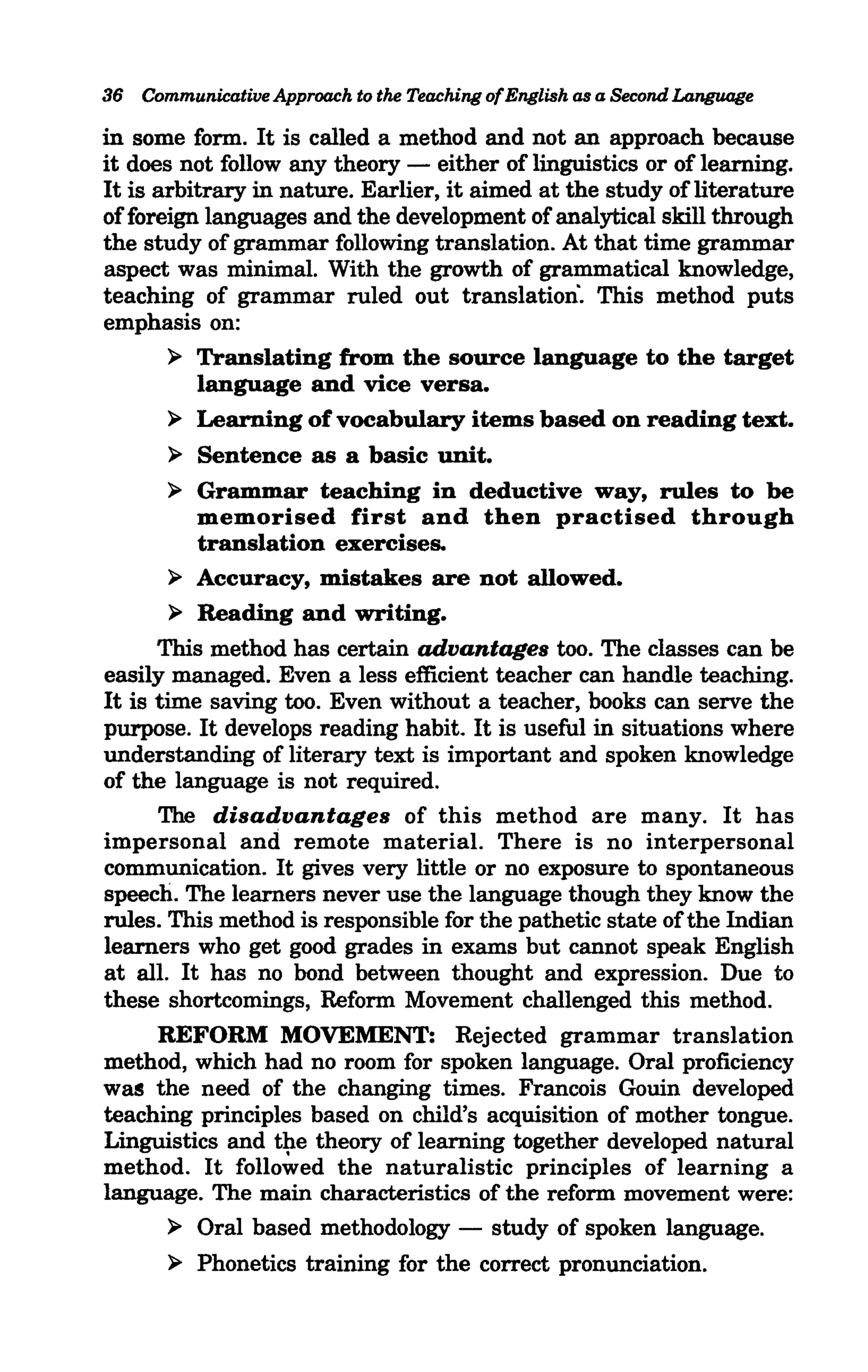 36 Communicative Approach to the Teaching of English as a Second Language

in some form. It is called a method and not an approach because
it does not follow any theory - either of linguistics or of learning.
It is arbitrary in nature. Earlier, it aimed at the study of literature
of foreign languages and the development of analytical skill through
the study of grammar following translation. At that time grammar
aspect was minimal. With the growth of grammatical knowledge,
teaching of grammar ruled out translation". This method puts
emphasis on:
       ~ Translating from the source language to the target
          language and vice versa.
       ~ Learning of vocabulary items based on reading text.

       ~  Sentence as a basic unit.
        ~ Grammar teaching in deductive way, rules to be
          memorised first and then practised through
          translation exercises.
        ~ Accuracy, mistakes are not allowed.

        ~ Reading and writing.

      This method has certain advantages too. The classes can be
easily managed. Even a less efficient teacher can handle teaching.
It is time saving too. Even without a teacher, books can serve the
purpose. It develops reading habit. It is useful in situations where
understanding of literary text is important and spoken knowledge
of the language is not required.
      The disadvantages of this method are many. It has
impersonal and remote material. There is no interpersonal
communication. It gives very little or no exposure to spontaneous
speech. The learners never use the language though they know the
rules. This method is responsible for the pathetic state of the Indian
learners who get good grades in exams but cannot speak English
at all. It has no bond between thought and expression. Due to
these shortcomings, Reform Movement challenged this method.
      REFORM MOVEMENT: Rejected grammar translation
method, which had no room for spoken language. Oral proficiency
was the need of the changing times. Francois Gouin developed
teaching principles based on child's acquisition of mother tongue.
Linguistics and t~e theory of learning together developed natural
method. It followed the naturalistic principles of learning a
language. The main characteristics of the reform movement were:
        ~ Oral based methodology - study of spoken language.

       ~   Phonetics training for the correct pronunciation.
 
