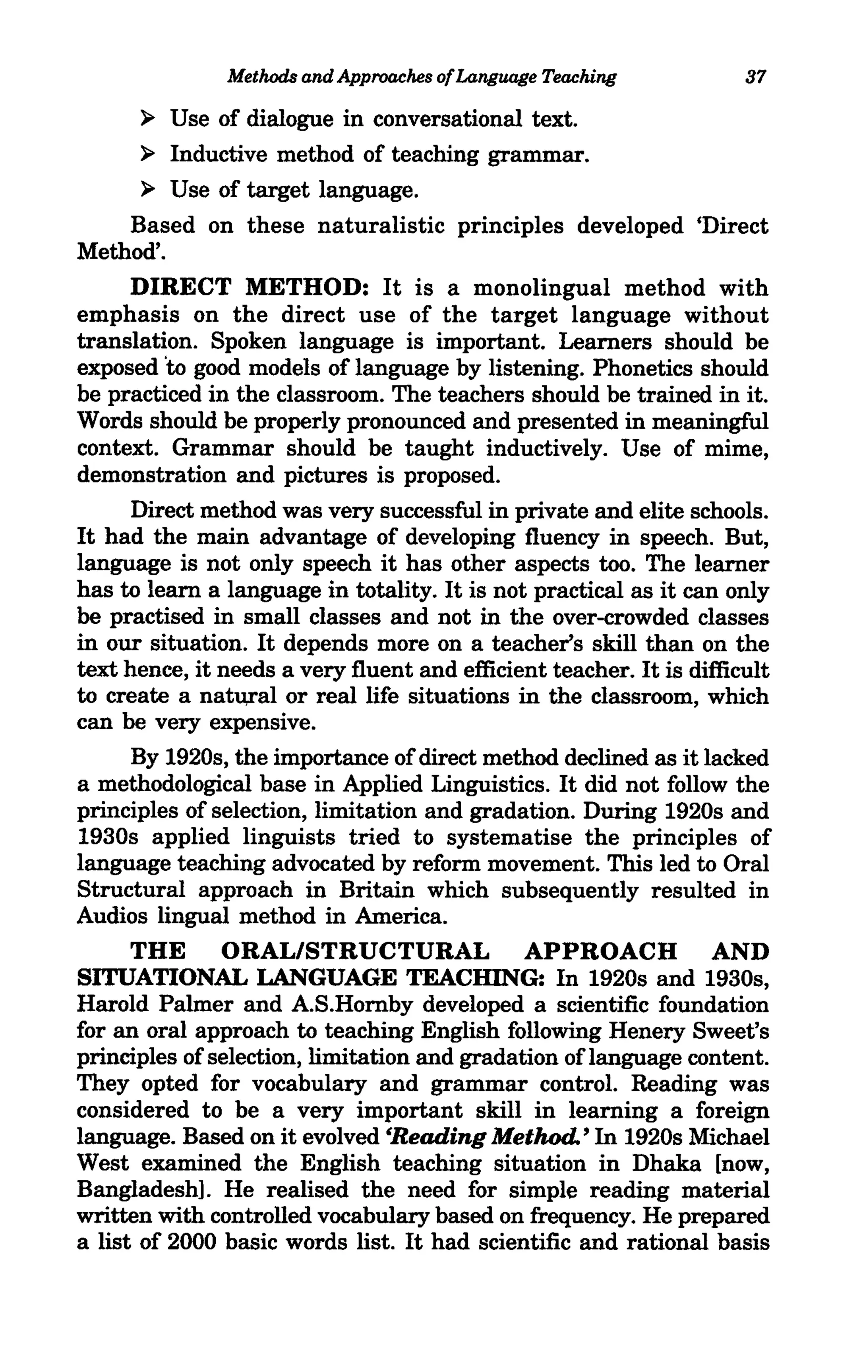 Methods and Approaches of Language Teaching            37

      ~  Use of dialogue in conversational text.
     ~ Inductive method of teaching grammar.

     ~ Use of target language.

    Based on these naturalistic principles developed 'Direct
Method'.
      DIRECT METHOD: It is a monolingual method with
emphasis on the direct use of the target language without
translation. Spoken language is important. Learners should be
exposed 'to good models of language by listening. Phonetics should
be practiced in the classroom. The teachers should be trained in it.
Words should be properly pronounced and presented in meaningful
context. Grammar should be taught inductively. Use of mime,
demonstration and pictures is proposed.
      Direct method was very successful in private and elite schools.
It had the main advantage of developing fluency in speech. But,
language is not only speech it has other aspects too. The learner
has to learn a language in totality. It is not practical as it can only
be practised in small classes and not in the over-crowded classes
in our situation. It depends more on a teacher's skill than on the
text hence, it needs a very fluent and efficient teacher. It is difficult
to create a natu,ral or real life situations in the classroom, which
can be very expensive.
      By 1920s, the importance of direct method declined as it lacked
a methodological base in Applied Linguistics. It did not follow the
principles of selection, limitation and gradation. During 1920s and
1930s applied linguists tried to systematise the principles of
language teaching advocated by reform movement. This led to Oral
Structural approach in Britain which subsequently resulted in
Audios lingual method in America.
      THE ORAL/STRUCTURAL APPROACH AND
SITUATIONAL LANGUAGE TEACHING: In 1920s and 1930s,
Harold Palmer and A.S.Hornby developed a scientific foundation
for an oral approach to teaching English following Henery Sweet's
principles of selection, limitation and gradation of language content.
They opted for vocabulary and grammar control. Reading was
considered to be a very important skill in learning a foreign
language. Based on it evolved 'Reading Method. ' In 1920s Michael
West examined the English teaching situation in Dhaka [now,
Bangladesh]. He realised the need for simple reading material
written with controlled vocabulary based on frequency. He prepared
a list of 2000 basic words list. It had scientific and rational basis
 