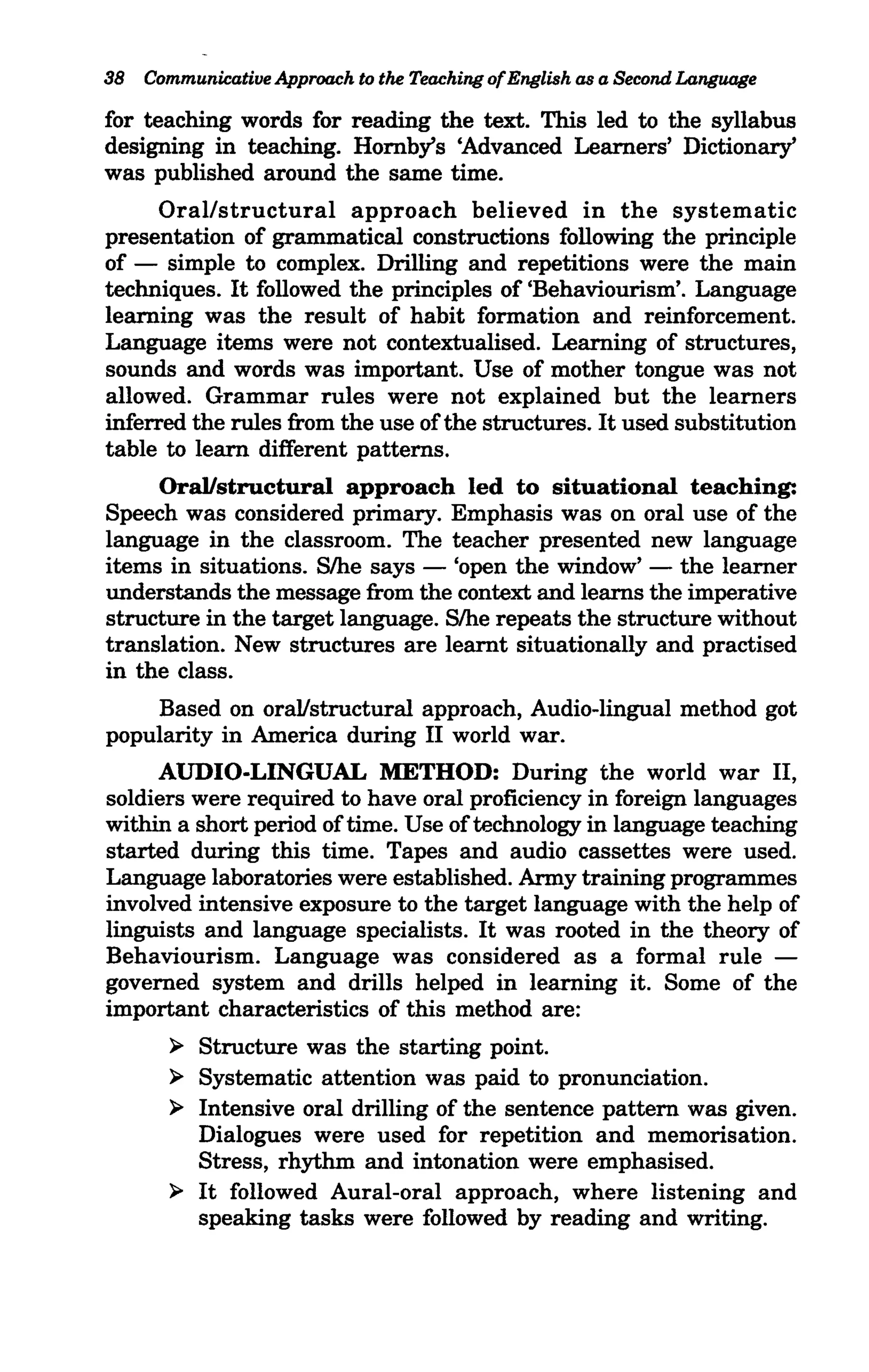 38 CommunicatilJe Approach to the Teaching of English as a Second Language

for teaching words for reading the text. This led to the syllabus
designing in teaching. Hornby's 'Advanced Learners' Dictionary'
was published around the same time.
     Oral/structural approach believed in the systematic
presentation of grammatical constructions following the principle
of - simple to complex. Drilling and repetitions were the main
techniques. It followed the principles of 'Behaviourism'. Language
learning was the result of habit formation and reinforcement.
Language items were not contextualised. Learning of structures,
sounds and words was important. Use of mother tongue was not
allowed. Grammar rules were not explained but the learners
inferred the rules from the use ofthe structures. It used substitution
table to learn different patterns.
     Oral/structural approach led to situational teaching:
Speech was considered primary. Emphasis was on oral use of the
language in the classroom. The teacher presented new language
items in situations. S/he says - 'open the window' - the learner
understands the message from the context and learns the imperative
structure in the target language. S/he repeats the structure without
translation. New structures are learnt situationally and practised
in the class.
    Based on oral/structural approach, Audio-lingual method got
popularity in America during II world war.
     AUDIO-LINGUAL METHOD: During the world war II,
soldiers were required to have oral proficiency in foreign languages
within a short period of time. Use of technology in language teaching
started during this time. Tapes and audio cassettes were used.
Language laboratories were established. Army training programmes
involved intensive exposure to the target language with the help of
linguists and language specialists. It was rooted in the theory of
Behaviourism. Language was considered as a formal rule -
governed system and drills helped in learning it. Some of the
important characteristics of this method are:
       ~   Structure was the starting point.
       ~   Systematic attention was paid to pronunciation.
       ~   Intensive oral drilling of the sentence pattern was given.
           Dialogues were used for repetition and memorisation.
           Stress, rhythm and intonation were emphasised.
       ~   It followed Aural-oral approach, where listening and
           speaking tasks were followed by reading and writing.
 
