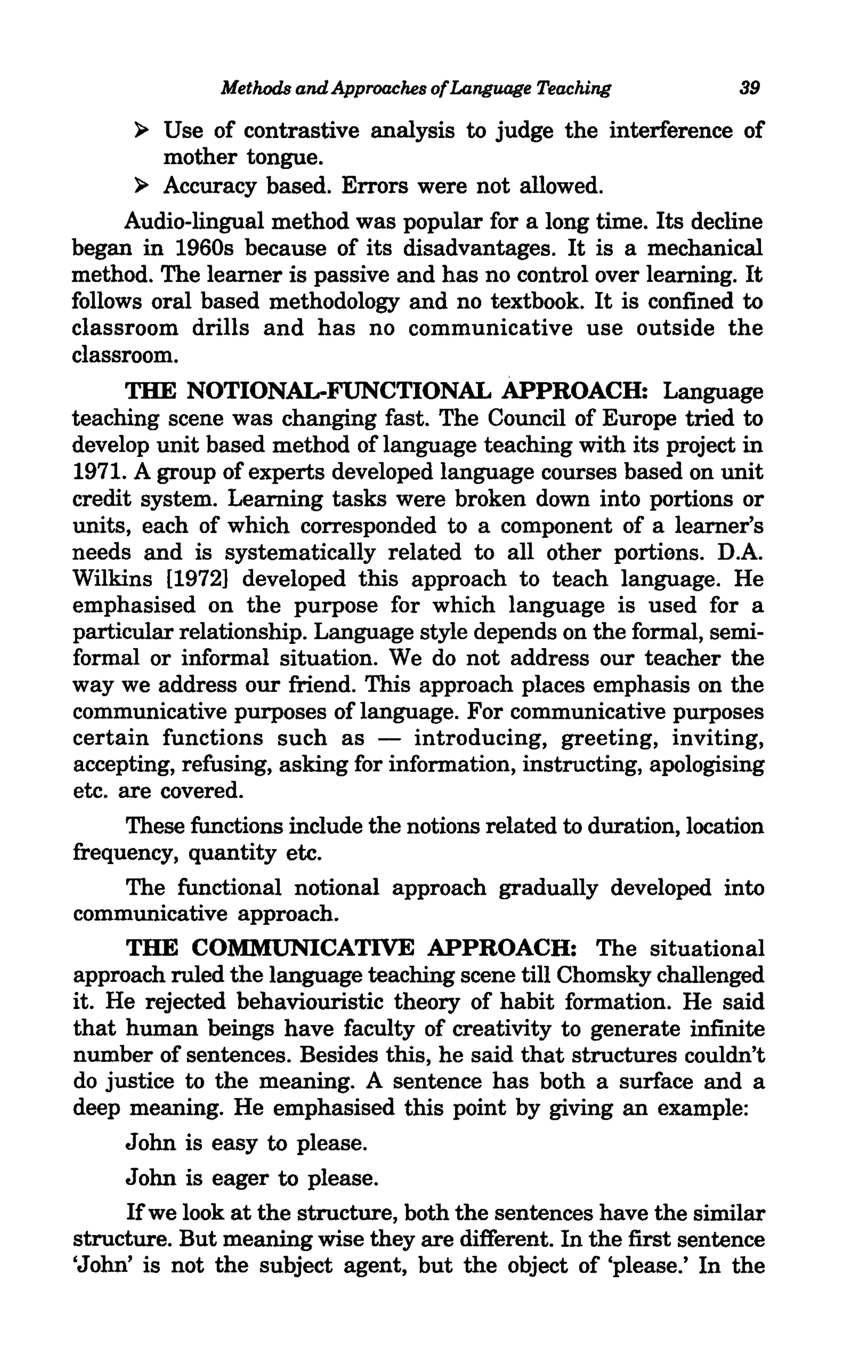 Methods and Approaches ofLanguage Teaching           39

      ~  Use of contrastive analysis to judge the interference of
         mother tongue.
       ~ Accuracy based. Errors were not allowed.
      Audio-lingual method was popular for a long time. Its decline
began in 1960s because of its disadvantages. It is a mechanical
method. The learner is passive and has no control over learning. It
follows oral based methodology and no textbook. It is confined to
classroom drills and has no communicative use outside the
classroom.
      THE NOTIONAL-FUNCTIONAL APPROACH: Language
teaching scene was changing fast. The Council of Europe tried to
develop unit based method of language teaching with its project in
1971. A group of experts developed language courses based on unit
credit system. Learning tasks were broken down into portions or
units, each of which corresponded to a component of a learner's
needs and is systematically related to all other portions. D.A.
Wilkins [1972] developed this approach to teach language. He
emphasised on the purpose for which language is used for a
particular relationship. Language style depends on the formal, semi-
formal or informal situation. We do not address our teacher the
way we address our friend. This approach places emphasis on the
communicative purposes of language. For communicative purposes
certain functions such as - introducing, greeting, inviting,
accepting, refusing, asking for information, instructing, apologising
etc. are covered.
      These functions include the notions related to duration, location
frequency, quantity etc.
      The functional notional approach gradually developed into
communicative approach.
      THE COMMUNICATIVE APPROACH: The situational
approach ruled the language teaching scene till Chomsky challenged
it. He rejected behaviouristic theory of habit formation. He said
that human beings have faculty of creativity to generate infinite
number of sentences. Besides this, he said that structures couldn't
do justice to the meaning. A sentence has both a surface and a
deep meaning. He emphasised this point by giving an example:
      John is easy to please.
      John is eager to please.
      Ifwe look at the structure, both the sentences have the similar
structure. But meaning wise they are different. In the first sentence
'John' is not the subject agent, but the object of 'please.' In the
 