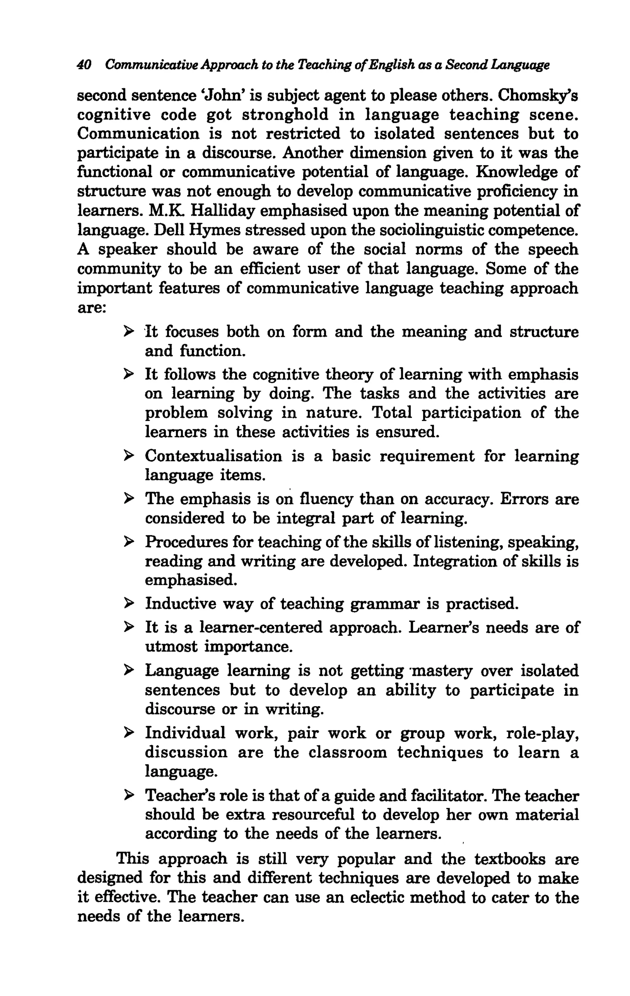 40 Communicative Approach to the Teaching ofEnglish as a Second Language

second sentence 'John' is subject agent to please others. Chomsky's
cognitive code got stronghold in language teaching scene.
Communication is not restricted to isolated sentences but to
participate in a discourse. Another dimension given to it was the
functional or communicative potential of language. Knowledge of
structure was not enough to develop communicative proficiency in
learners. M.K Halliday emphasised upon the meaning potential of
language. Dell Hymes stressed upon the sociolinguistic competence.
A speaker should be aware of the social norms of the speech
community to be an efficient user of that language. Some of the
important features of communicative language teaching approach
are:
       ~ It focuses both on form and the meaning and structure
           and function.
       ~ It follows the cognitive theory of learning with emphasis
           on learning by doing. The tasks and the activities are
           problem solving in nature. Total participation of the
           learners in these activities is ensured.
       ~ Contextualisation is a basic requirement for learning
           language items.
       ~ The emphasis is on fluency than on accuracy. Errors are
           considered to be integral part of learning.
       ~ Procedures for teaching of the skills of listening, speaking,
           reading and writing are developed. Integration of skills is
           emphasised.
       ~ Inductive way of teaching grammar is practised.
       ~ It is a learner-centered approach. Learner's needs are of
           utmost importance.
       ~ Language learning is not getting 'mastery over isolated
           sentences but to develop an ability to participate in
           discourse or in writing.
       ~ Individual work, pair work or group work, role-play,
           discussion are the classroom techniques to learn a
           language.
       ~ Teacher's role is that of a guide and facilitator. The teacher
           should be extra resourceful to develop her own material
           according to the needs of the learners.
      This approach is still very popular and the textbooks are
designed for this and different techniques are developed to make
it effective. The teacher can use an eclectic method to cater to the
needs of the learners.
 