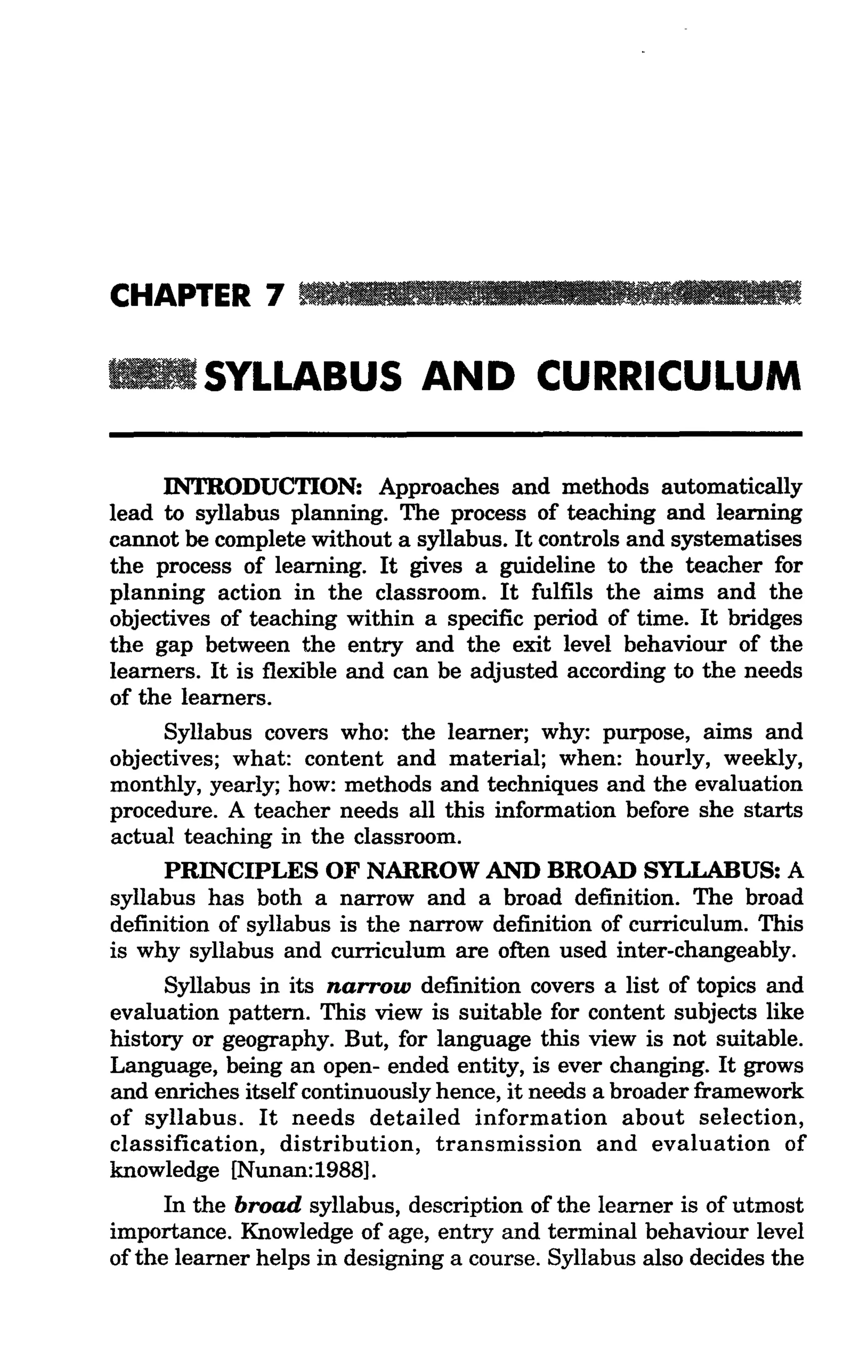 CHAPTER 7 _IIUI. . .llIllllII!lli.llllaJIIIUI. . .

         SYLLABUS AND CURRICULUM

     INTRODUCTION: Approaches and methods automatically
lead to syllabus planning. The process of teaching and learning
cannot be complete without a syllabus. It controls and systematises
the process of learning. It gives a guideline to the teacher for
planning action in the classroom. It fulfils the aims and the
objectives of teaching within a specific period of time. It bridges
the gap between the entry and the exit level behaviour of the
learners. It is flexible and can be adjusted according to the needs
of the learners.
     Syllabus covers who: the learner; why: purpose, aims and
objectives; what: content and material; when: hourly, weekly,
monthly, yearly; how: methods and techniques and the evaluation
procedure. A teacher needs all this information before she starts
actual teaching in the classroom.
     PRINCIPLES OF NARROW AND BROAD SYLLABUS: A
syllabus has both a narrow and a broad definition. The broad
definition of syllabus is the narrow definition of curriculum. This
is why syllabus and curriculum are often used inter-changeably.
     Syllabus in its narrow definition covers a list of topics and
evaluation pattern. This view is suitable for content subjects like
history or geography. But, for language this view is not suitable.
Language, being an open- ended entity, is ever changing. It grows
and enriches itself continuously hence, it needs a broader framework
of syllabus. It needs detailed information about selection,
classification, distribution, transmission and evaluation of
knowledge [Nunan:1988].
      In the broad syllabus, description of the learner is of utmost
importance. Knowledge of age, entry and terminal behaviour level
of the learner helps in designing a course. Syllabus also decides the
 