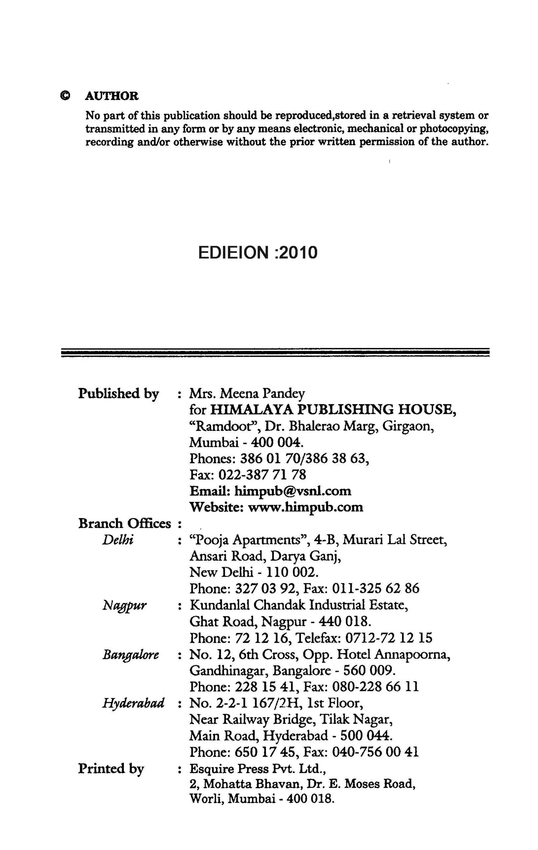C    AUTHOR
     No part of this publication should be reproduced,stored in a retrieval system or
     transmitted in any form or by any means electronic, mechanical or photocopying,
     recording and/or otherwise without the prior written permission of the author.




                            ISBN          : 978-93-5024-543-9
                           EDIEION :2010




    Published by         Mrs. Meena Pandey
                         for HIMALAYA PUBLISHING HOUSE,
                         "Ramdoot", Dr. Bhalerao Marg, Girgaon,
                         Mumbai - 400 004.
                         Phones: 38601 70/3863863,
                         Fax: 022-387 71 78
                         Email: himpub@vsnl.com
                         Website: www.himpub.com
    Branch Offices :
        Delhi            "Pooja Apartments", 4-B, Murari Lal Street,
                         Ansari Road, Darya Ganj,
                         New Delhi - 110 002.
                         Phone: 3270392, Fax: 01l-325 62 86
        Nagpur           Kundanlal Chandak. Industrial Estate,
                         Ghat Road, Nagpur - 440 018.
                         Phone: 72 12 16, Telefax: 0712-72 12 15
        Bangalore        No. 12, 6th Cross, Opp. Hotel Annapoorna,
                         Gandhinagar, Bangalore - 560009.
                         Phone: 228 1541, Fax: 080-2286611
        Hyderabad        No. 2-2-1 167/2H, 1st Floor,
                         Near Railway Bridge, Tilak Nagar,
                         Main Road, Hyderabad - 500044.
                         Phone: 650 1745, Fax: 040-7560041
    Printed by           Esquire Press Pvt. Ltd.,
                         2, Mohatta Bhavan, Dr. E. Moses Road,
                         Worli, Mumbai - 400 018.
 