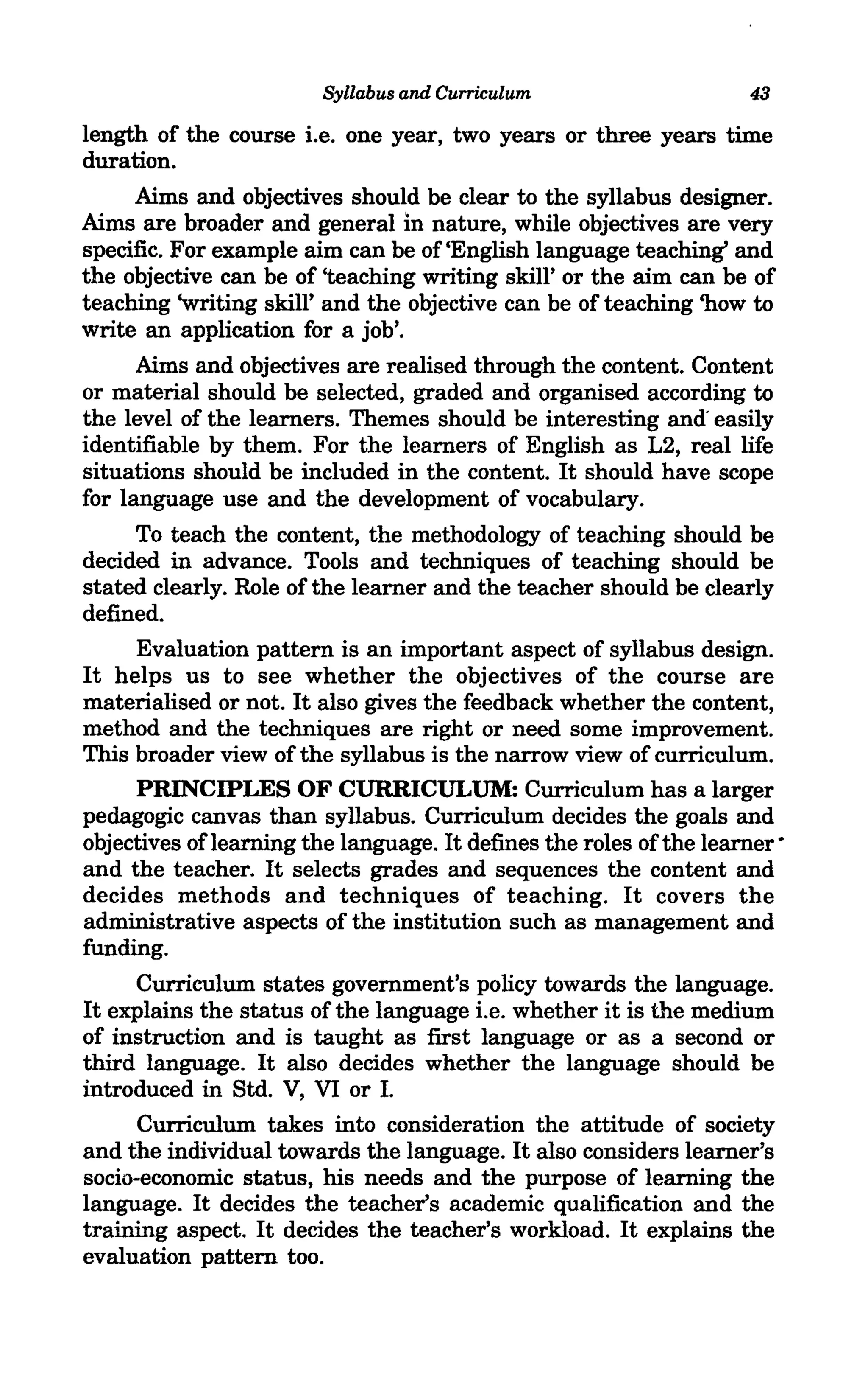 Syllabus and Curriculum                     43

length of the course i.e. one year, two years or three years time
duration.
     Aims and objectives should be clear to the syllabus designer.
Aims are broader and general in nature, while objectives are very
specific. For example aim can be of 'English language teaching' and
the objective can be of 'teaching writing skill' or the aim can be of
teaching 'writing skill' and the objective can be of teaching 'how to
write an application for a job'.
      Aims and objectives are realised through the content. Content
or material should be selected, graded and organised according to
the level of the learners. Themes should be interesting and" easily
identifiable by them. For the learners of English as L2, real life
situations should be included in the content. It should have scope
for language use and the development of vocabulary.
      To teach the content, the methodology of teaching should be
decided in advance. Tools and techniques of teaching should be
stated clearly. Role of the learner and the teacher should be clearly
defined.
      Evaluation pattern is an important aspect of syllabus design.
It helps us to see whether the objectives of the course are
materialised or not. It also gives the feedback whether the content,
method and the techniques are right or need some improvement.
This broader view of the syllabus is the narrow view of curriculum.
      PRINCIPLES OF CURRICULUM: Curriculum has a larger
pedagogic canvas than syllabus. Curriculum decides the goals and
objectives of learning the language. It defines the roles of the learner·
and the teacher. It selects grades and sequences the content and
decides methods and techniques of teaching. It covers the
administrative aspects of the institution such as management and
funding.
      Curriculum states government's policy towards the language.
It explains the status of the language i.e. whether it is the medium
of instruction and is taught as first language or as a second or
third language. It also decides whether the language should be
introduced in Std. V, VI or I.
      Curriculum takes into consideration the attitude of society
and the individual towards the language. It also considers learner's
socio-economic status, his needs and the purpose of learning the
language. It decides the teacher's academic qualification and the
training aspect. It decides the teacher's workload. It explains the
evaluation pattern too.
 