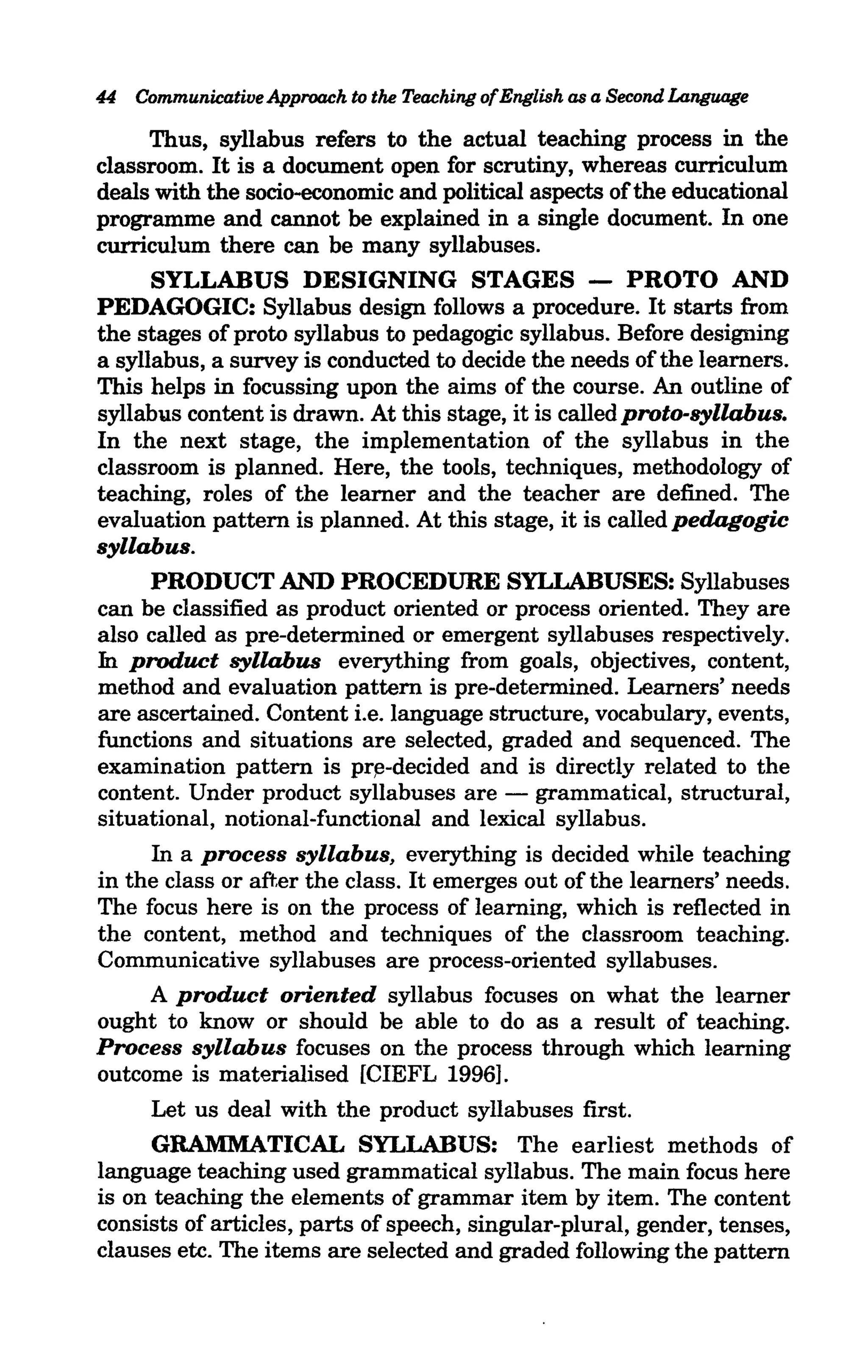 44 Communicative Approach to the Teaching ofEnglish as a Second Language

      Thus, syllabus refers to the actual teaching process in the
classroom. It is a document open for scrutiny, whereas curriculum
deals with the socio-economic and political aspects of the educational
programme and cannot be explained in a single document. In one
curriculum there can be many syllabuses.
      SYLLABUS DESIGNING STAGES - PROTO AND
PEDAGOGIC: Syllabus design follows a procedure. It starts from
the stages of proto syllabus to pedagogic syllabus. Before designing
a syllabus, a survey is conducted to decide the needs of the learners.
This helps in focussing upon the aims of the course. An outline of
syllabus content is drawn. At this stage, it is called proto-syllabus.
In the next stage, the implementation of the syllabus in the
classroom is planned. Here, the tools, techniques, methodology of
teaching, roles of the learner and the teacher are defined. The
evaluation pattern is planned. At this stage, it is called pedagogic
syllabus.
      PRODUCT AND PROCEDURE SYLLABUSES: Syllabuses
can be classified as product oriented or process oriented. They are
also called as pre-determined or emergent syllabuses respectively.
In product syllabus everything from goals, objectives, content,
method and evaluation pattern is pre-determined. Learners' needs
are ascertained. Content i.e. language structure, vocabulary, events,
functions and situations are selected, graded and sequenced. The
examination pattern is pr~-decided and is directly related to the
content. Under product syllabuses are - grammatical, structural,
situational, notional-functional and lexical syllabus.
     In a process syllabus, everything is decided while teaching
in the class or after the class. It emerges out of the learners' needs.
The focus here is on the process of learning, which is reflected in
the content, method and techniques of the classroom teaching.
Communicative syllabuses are process-oriented syllabuses.
     A product oriented syllabus focuses on what the learner
ought to know or should be able to do as a result of teaching.
Process syllabus focuses on the process through which learning
outcome is materialised [CIEFL 1996].
     Let us deal with the product syllabuses first.
      GRAMMATICAL SYLLABUS: The earliest methods of
language teaching used grammatical syllabus. The main focus here
is on teaching the elements of grammar item by item. The content
consists of articles, parts of speech, singular-plural, gender, tenses,
clauses etc. The items are selected and graded following the pattern
 