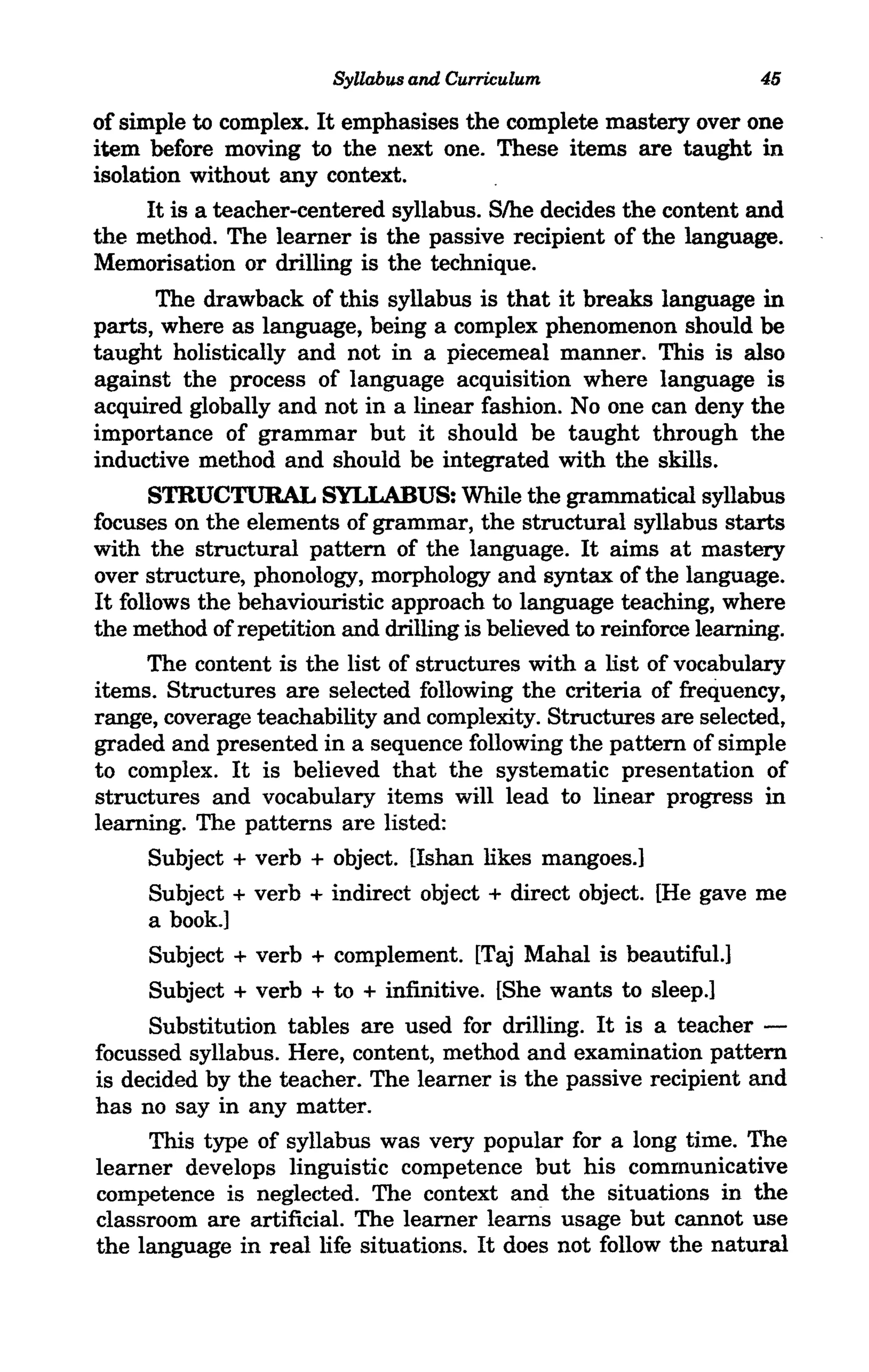 Syllabus and Curriculum                      45
of simple to complex. It emphasises the complete mastery over one
item before moving to the next one. These items are taught in
isolation without any context.
      It is a teacher-centered syllabus. S/he decides the content and
the method. The learner is the passive recipient of the language.
Memorisation or drilling is the technique.
        The drawback of this syllabus is that it breaks language in
parts, where as language, being a complex phenomenon should be
taught holistically and not in a piecemeal manner. This is also
against the process of language acquisition where language is
acquired globally and not in a linear fashion. Noone can deny the
importance of grammar but it should be taught through the
inductive method and should be integrated with the skills.
      STRUCTURAL SYLLABUS: While the grammatical syllabus
focuses on the elements of grammar, the structural syllabus starts
with the structural pattern of the language. It aims at mastery
over structure, phonology, morphology and syntax of the language.
It follows the behaviouristic approach to language teaching, where
the method of repetition and drilling is believed to reinforce learning.
      The content is the list of structures with a list of vocabulary
items. Structures are selected following the criteria of frequency,
range, coverage teachability and complexity. Structures are selected,
graded and presented in a sequence following the pattern of simple
to complex. It is believed that the systematic presentation of
structures and vocabulary items will lead to linear progress in
learning. The patterns are listed:
      Subject + verb + object. Ushan likes mangoes.]
       Subject + verb + indirect object + direct object. [He gave me
       a book.]
       Subject + verb + complement. [Taj Mahal is beautiful.]
       Subject + verb + to + infinitive. [She wants to sleep.]
       Substitution tables are used for drilling. It is a teacher -
focussed syllabus. Here, content, method and examination pattern
is decided by the teacher. The learner is the passive recipient and
has no say in any matter.
       This type of syllabus was very popular for a long time. The
learner develops linguistic competence but his communicative
competence is neglected. The context and the situations in the
classroom are artificial. The learner lea.rns usage but cannot use
the language in real life situations. It does not follow the natural
 