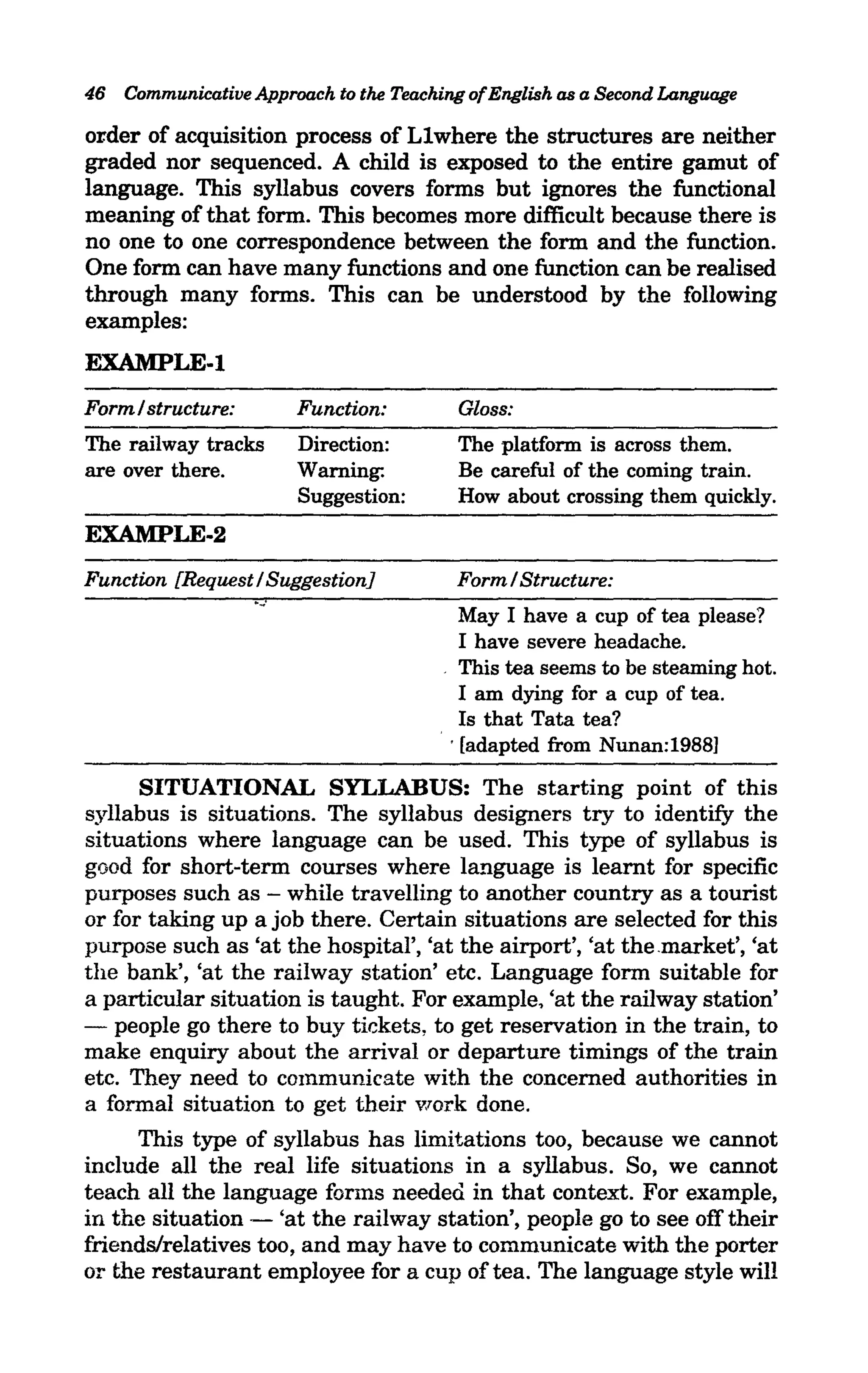 46 Communicative Approach to the Teaching of English as a Second Language

order of acquisition process of Llwhere the structures are neither
graded nor sequenced. A child is exposed to the entire gamut of
language. This syllabus covers forms but ignores the functional
meaning of that form. This becomes more difficult because there is
no one to one correspondence between the form and the function.
One form can have many functions and one function can be realised
through many forms. This can be understood by the following
examples:
EXAMPLE-l
Form/ structure:           Function:      Gloss:
The railway tracks         Direction:     The platform is across them.
are over there.            Warning:       Be careful of the coming train.
                           Suggestion:    How about crossing them quickly.
EXAMPLE-2
Function [Request / Suggestion]           Form / Structure:
                   ....:
                                            May I have a cup of tea please?
                                            I have severe headache.
                                         . This tea seems to be steaming hot.
                                            I am dying for a cup of tea.
                                            Is that Tata tea?
                                         .. [adapted from Nunan:19881

      SITUATIONAL SYLLABUS: The starting point of this
syllabus is situations. The syllabus designers try to identify the
situations where language can be used. This type of syllabus is
good for short-term courses where language is learnt for specific
purposes such as - while travelling to another country as a tourist
or for taking up a job there. Certain situations are selected for this
purpose such as 'at the hospital', 'at the airport', 'at the.market', 'at
the bank', 'at the railway station' etc. Language form suitable for
a particular situation is taught. For example, 'at the railway station'
- people go there to buy tickets, to get reservation in the train, to
make enquiry about the arrival or departure timings of the train
etc. They need to communicate with the concerned authorities in
a formal situation to get their work done.
      This type of syllabus has limitations too, because we cannot
include all the real life situations in a syllabus. So, we cannot
teach all the language forms needed. in that context. For example,
in the situation - 'at the railway station', people go to see off their
friends/relatives too, and may have to communicate with the porter
or the restaurant employee for a cup of tea. The language style will
 