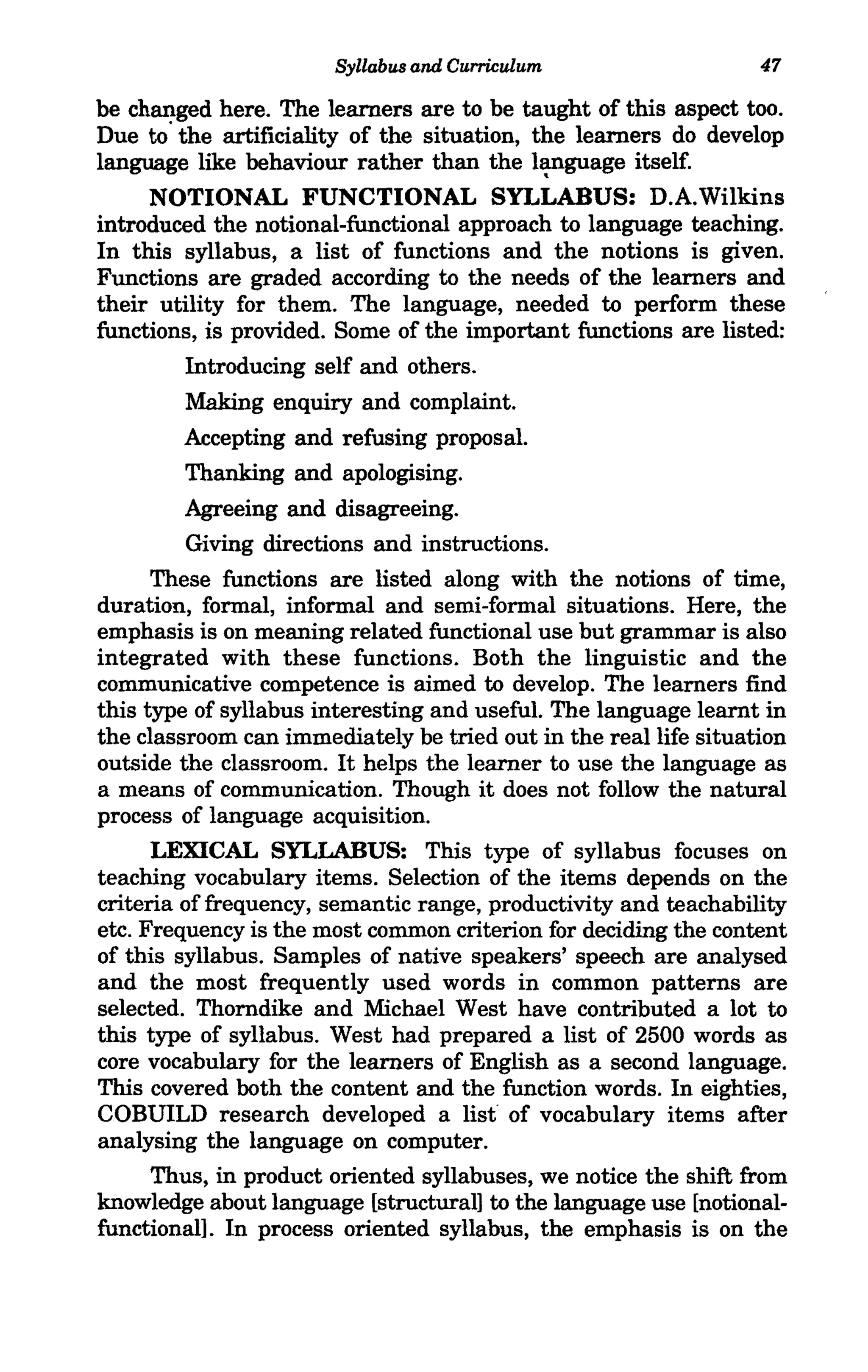 Syllabus and Curriculum                    47

be changed here. The learners are to be taught of this aspect too.
Due to' the artificiality of the situation, the learners do develop
language like behaviour rather than the l~guage itself.
      NOTIONAL FUNCTIONAL SYLLABUS: D.A.Wilkins
introduced the notional-functional approach to language teaching.
In this syllabus, a list of functions and the notions is given.
Functions are graded according to the needs of the learners and
their utility for them. The language, needed to perform these
functions, is provided. Some of the important functions are listed:
         Introducing self and others.
         Making enquiry and complaint.
         Accepting and refusing proposal.
         Thanking and apologising.
         Agreeing and disagreeing.
         Giving directions and instructions.
      These functions are listed along with the notions of time,
duration, formal, informal and semi-formal situations. Here, the
emphasis is on meaning related functional use but grammar is also
integrated with these functions. Both the linguistic and the
communicative competence is aimed to develop. The learners find
this type of syllabus interesting and useful. The language learnt in
the classroom can immediately be tried out in the real life situation
outside the classroom. It helps the learner to use the language as
a means of communication. Though it does not follow the natural
process of language acquisition.
      LEXICAL SYLLABUS: This type of syllabus focuses on
teaching vocabulary items. Selection of the items depends on the
criteria of frequency, semantic range, productivity and teachability
etc. Frequency is the most common criterion for deciding the content
of this syllabus. Samples of native speakers' speech are analysed
and the most frequently used words in common patterns are
selected. Thorndike and Michael West have contributed a lot to
this type of syllabus. West had prepared a list of 2500 words as
core vocabulary for the learners of English as a second language.
This covered both the content and the function words. In eighties,
COBUILD research developed a list of vocabulary items after
analysing the language on computer.
      Thus, in product oriented syllabuses, we notice the shift from
knowledge about language [structural] to the language use [notional-
functional]. In process oriented syllabus, the emphasis is on the
 