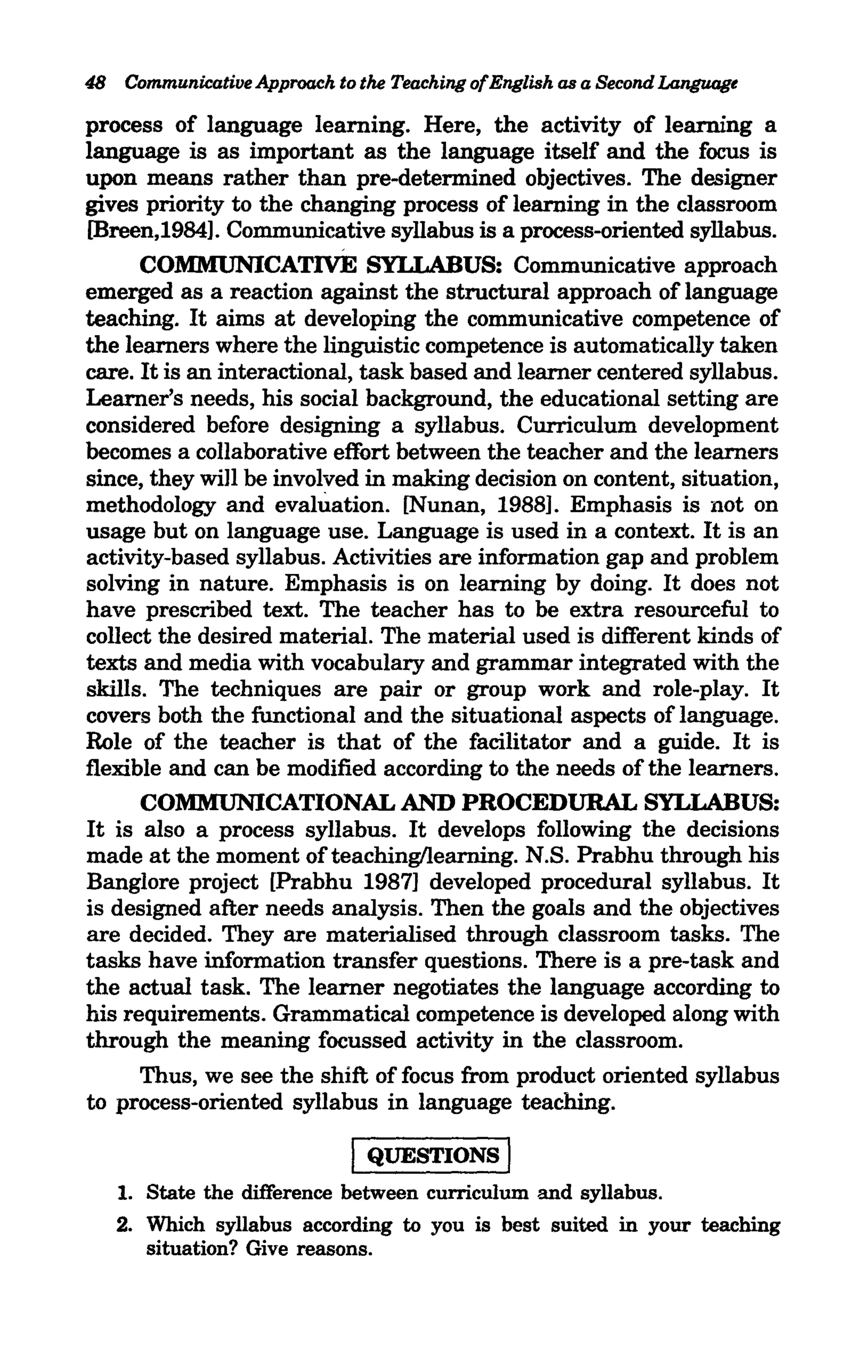 48 Communicative Approach to the Teaching ofEnglish as a Second Language

process of language learning. Here, the activity of learning a
language is as important as the language itself and the focus is
upon means rather than pre-determined objectives. The designer
gives priority to the changing process of learning in the classroom
[Breen,1984]. Communicative syllabus is a process-oriented syllabus.
      COMMUNICATIVE SYLLABUS: Communicative approach
emerged as a reaction against the structural approach of language
teaching. It aims at developing the communicative competence of
the learners where the linguistic competence is automatically taken
care. It is an interactional, task based and learner centered syllabus.
Learner's needs, his social background, the educational setting are
considered before designing a syllabus. Curriculum development
becomes a collaborative effi>rt between the teacher and the learners
since, they will be involved in making decision on content, situation,
methodology and evahiation. [Nunan, 1988]. Emphasis is not on
usage but on language use. Language is used in a context. It is an
activity-based syllabus. Activities are information gap and problem
solving in nature. Emphasis is on learning by doing. It does not
have prescribed text. The teacher has to be extra resourceful to
collect the desired material. The material used is different kinds of
texts and media with vocabulary and grammar integrated with the
skills. The techniques are pair or group work and role-play. It
covers both the functional and the situational aspects of language.
Role of the teacher is that of the facilitator and a guide. It is
flexible and can be modified according to the needs of the learners.
      COMMUNICATIONAL AND PROCEDURAL SYLLABUS:
It is also a process syllabus. It develops following the decisions
made at the moment ofteaching/learning. N.S. Prabhu through his
Banglore project [Prabhu 1987] developed procedural syllabus. It
is designed after needs analysis. Then the goals and the objectives
are decided. They are materialised through classroom tasks. The
tasks have information transfer questions. There is a pre-task and
the actual task. The learner negotiates the language according to
his requirements. Grammatical competence is developed along with
through the meaning focussed activity in the classroom.
      Thus, we see the shift of focus from product oriented syllabus
to process-oriented syllabus in language teaching.

                             I QUESTIONS I
   1. State the difference between curriculum and syllabus.
   2. Which syllabus according to you is best suited in your teaching
      situation? Give reasons.
 