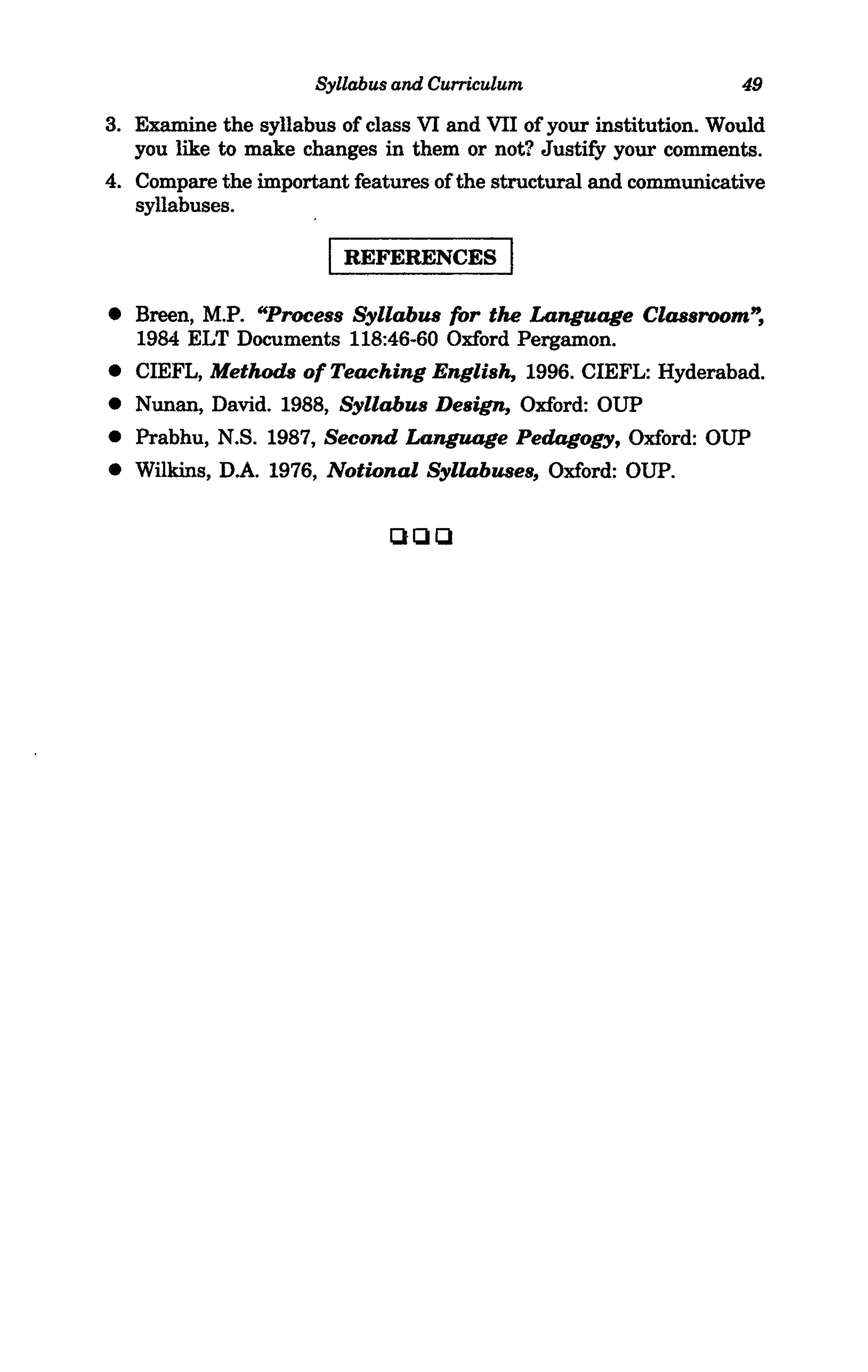 Syllabus and Curriculum                      49

3. Examine the syllabus of class VI and VII of your institution. Would
   you like to make changes in them or not? Justify your comments.
4. Compare the important features of the structural and communicative
   syllabuses.

                         REFERENCES

• Breen, M.P. "Process Syllabus for the Language Classroom",
  1984 ELT Documents 118:46-60 Oxford Pergamon.
• CIEFL, Methods of Teaching English, 1996. CIEFL: Hyderabad.
• Nunan, David. 1988, Syllabus Design, Oxford: OUP
• Prabhu, N.S. 1987, Second Language Pedagogy, Oxford: OUP
• Wilkins, D.A. 1976, Notional Syllabuses, Oxford: OUP.


                              Qelel
 