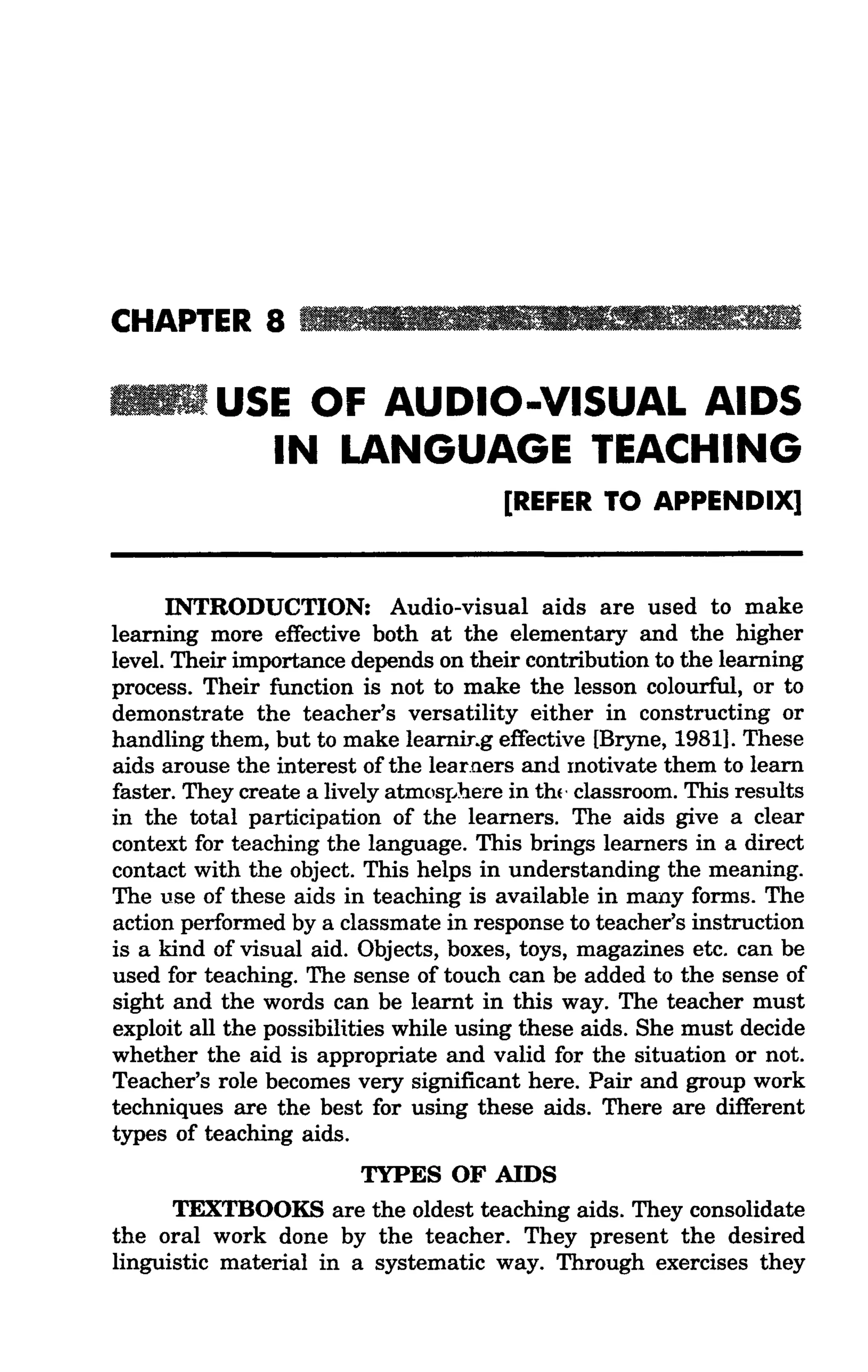 CHAPTER 8 _ : i l 11 • •I & ' l l r _

. . . USE OF AUDIO-VISUAL AIDS
        IN LANGUAGE TEACHING
                                        [REFER TO APPENDIX]



      INTRODUCTION: Audio-visual aids are used to make
learning more effective both at the elementary and the higher
level. Their importance depends on their contribution to the learning
process. Their function is not to make the lesson colourful, or to
demonstrate the teacher's versatility either in constructing or
handling them, but to make learniT.g effective [Bryne, 1981]. These
aids arouse the interest of the learners and motivate them to learn
faster. They create a lively atmosIJhere in th(· classroom. This results
in the total participation of the learners. The aids give a clear
context for teaching the language. This brings learners in a direct
contact with the object. This helps in understanding the meaning.
The use of these aids in teaching is available in many forms. The
action performed by a classmate in response to teacher's instruction
is a kind of visual aid. Objects, boxes, toys, magazines etc. can be
used for teaching. The sense of touch can be added to the sense of
sight and the words can be learnt in this way. The teacher must
exploit all the possibilities while using these aids. She must decide
whether the aid is appropriate and valid for the situation or not.
Teacher's role becomes very significant here. Pair and group work
techniques are the best for using these aids. There are different
types of teaching aids.
                        TYPES OF AIDS
      TEXTBOOKS are the oldest teaching aids. They consolidate
the oral work done by the teacher. They present the desired
linguistic material in a systematic way. Through exercises they
 