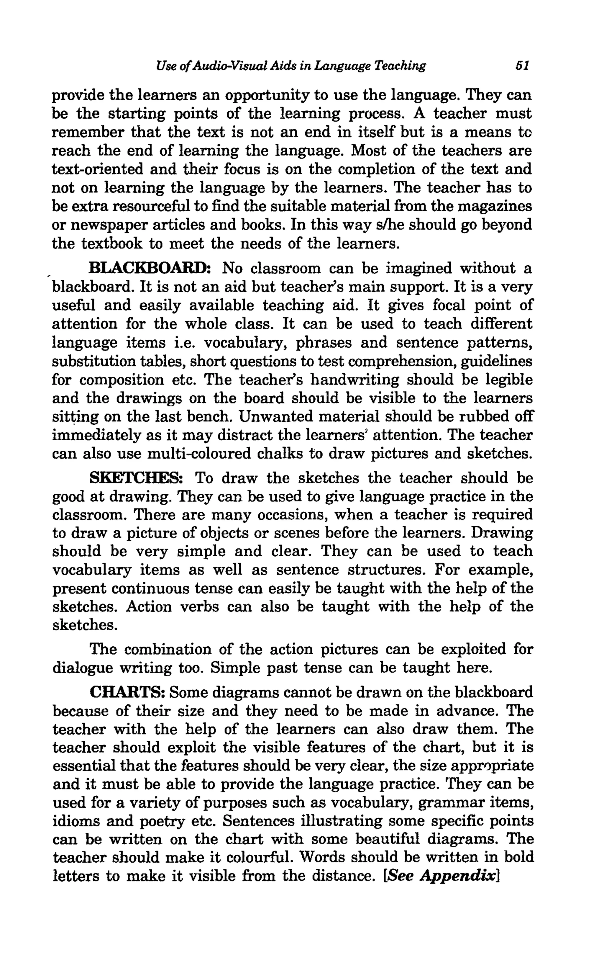 Use ofAudio-Visual Aids in Language Teaching        51

provide the learners an opportunity to use the language. They can
be the starting points of the learning process. A teacher must
remember that the text is not an end in itself but is a means to
reach the end of learning the language. Most of the teachers are
text-oriented and their focus is on the completion of the text and
not on learning the language by the learners. The teacher has to
be extra resourceful to find the suitable material from the magazines
or newspaper articles and books. In this way slhe should go beyond
the textbook to meet the needs of the learners.
      BLACKBOARD: No classroom can be imagined without a
blackboard. It is not an aid but teacher's main support. It is a very
useful and easily available teaching aid. It gives focal point of
attention for the whole class. It can be used to teach different
language items i.e. vocabulary, phrases and sentence patterns,
substitution tables, short questions to test comprehension, guidelines
for composition etc. The teacher's handwriting should be legible
and the drawings on the board should be visible to the learners
sitting on the last bench. Unwanted material should be rubbed off
immediately as it may distract the learners' attention. The teacher
can also use multi-coloured chalks to draw pictures and sketches.
      SKETCHES: To draw the sketches the teacher should be
good at drawing. They can be used to give language practice in the
classroom. There are many occasions, when a teacher is required
to draw a picture of objects or scenes before the learners. Drawing
should be very simple and clear. They can be used to teach
vocabulary items as well as sentence structures. For example,
present continuous tense can easily be taught with the help of the
sketches. Action verbs can also be taught with the help of the
sketches.
      The combination of the action pictures can be exploited for
dialogue writing too. Simple past tense can be taught here.
      CHARTS: Some diagrams cannot be drawn on the blackboard
because of their size and they need to be made in advance. The
teacher with the help of the learners can also draw them. The
teacher should exploit the visible features of the chart, but it is
essential that the features should be very clear, the size appr0priate
and it must be able to provide the language practice. They can be
used for a variety of purposes such as vocabulary, grammar items,
idioms and poetry etc. Sentences illustrating some specific points
can be written on the chart with some beautiful diagrams. The
teacher should make it colourful. Words should be written in bold
letters to make it visible from the distance. [See Appendix]
 