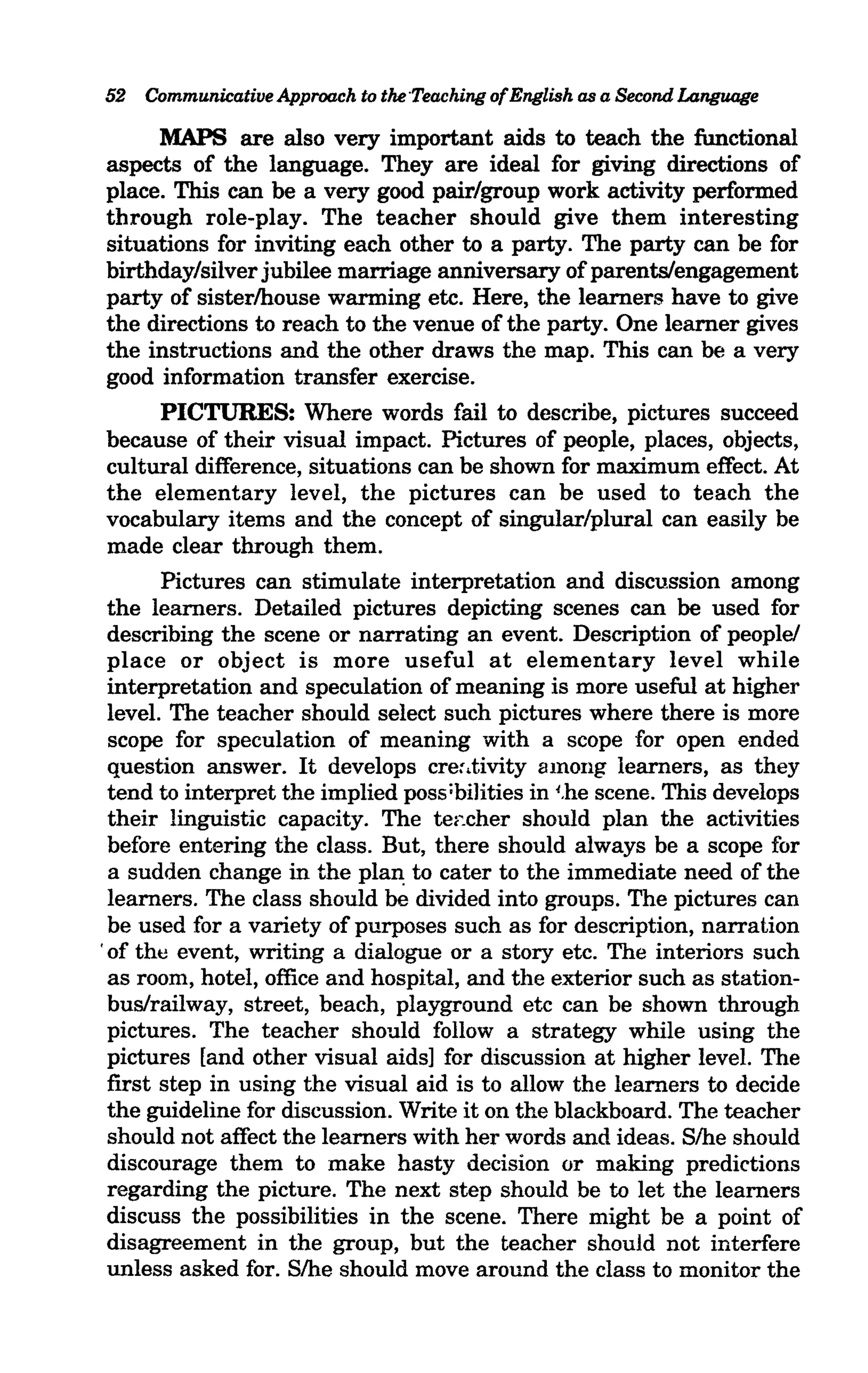 52 Communicative Approach to the 'Teaching of English as a Second Language

     MAPS are also very important aids to teach the functional
aspects of the language. They are ideal for giving directions of
place. This can be a very good pair/group work activity performed
through role-play. The teacher should give them interesting
situations for inviting each other to a party. The party can be for
birthday/silver jubilee marriage anniversary of parents/engagement
party of sister/house warming etc. Here, the learners have to give
the directions to reach to the venue of the party. One learner gives
the instructions and the other draws the map. This can be a very
good information transfer exercise.
     PICTURES: Where words fail to describe, pictures succeed
because of their visual impact. Pictures of people, places, objects,
cultural difference, situations can be shown for maximum effect. At
the elementary level, the pictures can be used to teach the
vocabulary items and the concept of singular/plural can easily be
made clear through them.
        Pictures can stimulate interpretation and discussion among
  the learners. Detailed pictures depicting scenes can be used for
  describing the scene or narrating an event. Description of people!
  place or object is more useful at elementary level while
  interpretation and speculation of meaning is more useful at higher
  level. The teacher should select such pictures where there is more
  scope for speculation of meaning with a scope for open ended
  question answer. It develops cre:.tivity among learners, as they
  tend to interpret the implied poss;bilities in I,he scene. This develops
  their linguistic capacity. The te~:.cher should plan the activities
  before entering the class. But, there should always be a scope for
  a sudden change in the plaIl: to cater to the immediate need of the
  learners. The class should be divided into groups. The pictures can
  be used for a variety of purposes such as for description, narration
. of the event, writing a dialogue or a story etc. The interiors such
  as room, hotel, office and hospital, and the exterior such as station-
  bus/railway, street, beach, playground etc can be shown through
  pictures. The teacher should follow a strategy while using the
  pictures [and other visual aids] for discussion at higher level. The
  first step in using the visual aid is to allow the learners to decide
  the guideline for discussion. Write it on the blackboard. The teacher
  should not affect the learners with her words and ideas. S/he should
  discourage them to make hasty decision or making predictions
  regarding the picture. The next step should be to let the learners
  discuss the possibilities in the scene. There might be a point of
  disagreement in the group, but the teacher should not interfere
  unless asked for. S/he should move around the class to monitor the
 