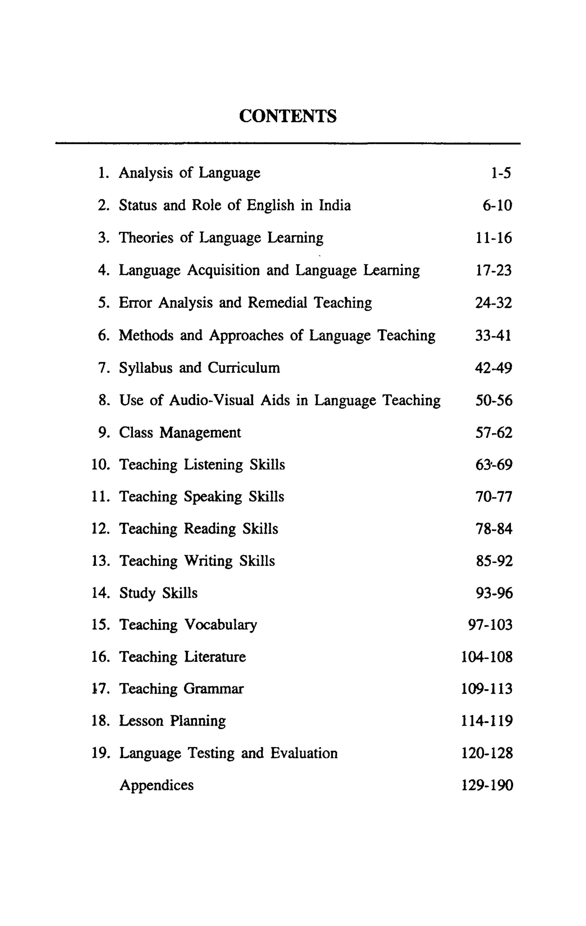 CONTENTS


 1. Analysis of Language                                1-5

2. Status and Role of English in India                6-10

3. Theories of Language Learning                      11-16

4. Language Acquisition and Language Learning         17-23

5. Error Analysis and Remedial Teaching              24-32

6. Methods and Approaches of Language Teaching       33-41

7. Syllabus and Curriculum                           42-49

 8. Use of Audio-Visual Aids in Language Teaching    50-56

 9. Class Management                                 57-62

10. Teaching Listening Skills                        63'-69

11. Teaching Speaking Skills                         70-77

12. Teaching Reading Skills                          78-84

13. Teaching Writing Skills                           85-92

14. Study Skills                                     93-96

15. Teaching Vocabulary                             97-103

16. Teaching Literature                             104-108

17. Teaching Grammar                                109-113

18. Lesson Planning                                 114-119

19. Language Testing and Evaluation                 120-128

    Appendices                                      129-190
 