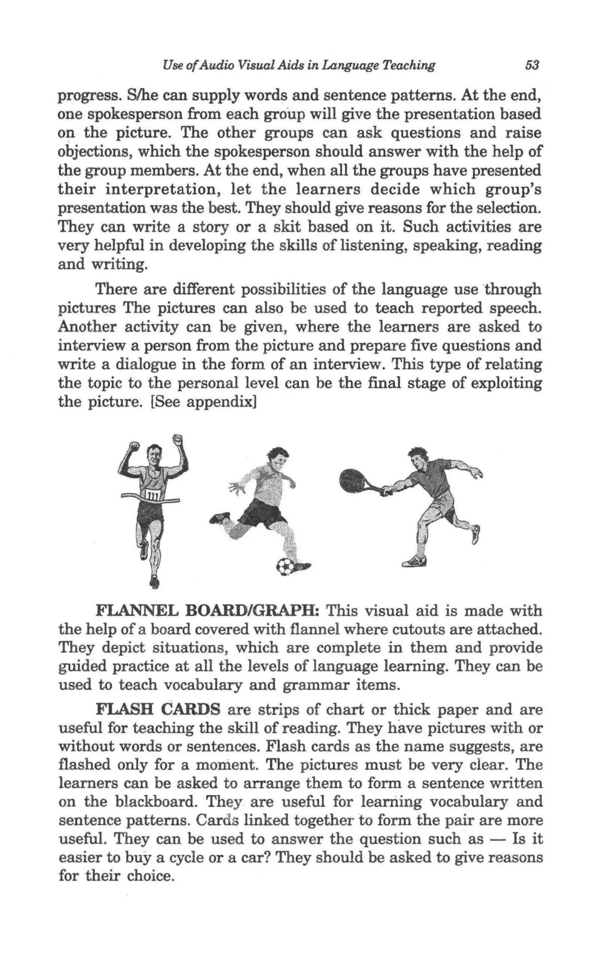 Use ofAudio Visual Aids in Language Teaching        53

progress. S/he can supply words and sentence patterns. At the end,
one spokesperson from each group will give the presentation based
on the picture. The other groups can ask questions and raise
objections, which the spokesperson should answer with the help of
the group members. At the end, when all the groups have presented
their interpretation, let the learners decide which group's
presentation was the best. They should give reasons for the selection.
They can write a story or a skit based on it. Such activities are
very helpful in developing the skills of listening, speaking, reading
and writing.
     There are different possibilities of the language use through
pictures The pictures can also be used to teach reported speech.
Another activity can be given, where the learners are asked to
interview a person from the picture and prepare five questions and
write a dialogue in the form of an interview. This type of relating
the topic to the personal level can be the final stage of exploiting
the picture. [See appendix]




     FLANNEL BOARD/GRAPH: This visual aid is made with
the help of a board covered with flannel where cutouts are attached.
They depict situations, which are complete in them and provide
guided practice at all the levels of language learning. They can be
used to teach vocabulary and grammar items.
      FLASH CARDS are strips of chart or thick paper and are
useful for teaching the skill of reading. They have pictures with or
without words or sentences. Flash cards as the name suggests, are
flashed only for a moment. The pictures must be very clear. The
learners can be asked to arrange them to form a sentence written
on the blackboard. They are useful for learning vocabulary and
sentence patterns. Cards linked together to form the pair are more
useful. They can be used to answer the question such as - Is it
easier to buy a cycle or a car? They should be asked to give reasons
for their choice.
 