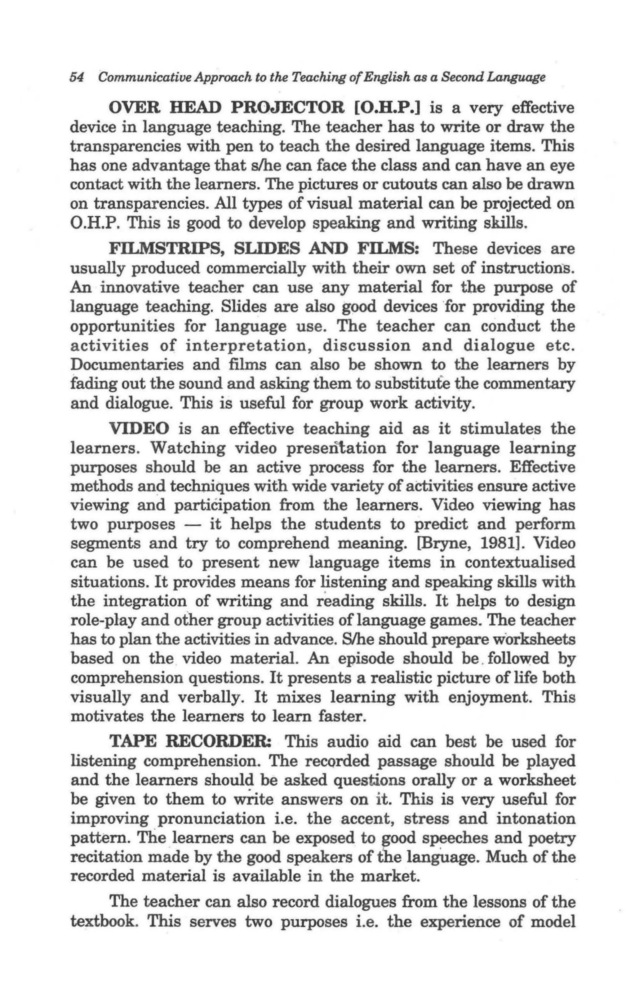 54   Communicative Approach to the Teaching of English as a Second Language

     OVER HEAD PROJECTOR [O.D.P.] is a very effective
device in language teaching. The teacher has to write or draw the
transparencies with pen to teach the desired language items. This
has one advantage that s/he can face the class and can have an eye
contact with the learners. The pictures or cutouts can also be drawn
on transparencies. All types of visual material can be projected on
O.H.P. This is good to develop speaking and writing skills.
     FILMSTRIPS, SLIDES AND FILMS: These devices are
usually produced commercially with their own set of instructions.
An innovative teacher can use any material for the purpose of
language teaching. Slides are also good devices 'for providing the
opportunities for language use. The teacher can conduct the
activities of interpretation, discussion and dialogue etc.
Documentaries and films can also be shown to the learners by
fading out the sound and asking them to substitute the commentary
and dialogue. This is useful for group work activity.
     VIDEO is an effective teaching aid as it stimulates the
learners. Watching video presen1;ation for language learning
purposes should be an active process for the learners. Effective
methods and techniques with wide variety of activities ensure active
viewing and participation from the learners. Video viewing has
two purposes - it helps the students to predict and perf-orm
segments and try to comprehend meaning. [Bryne, 1981]. Video
can be used to present new language items in contextualised
situations. It provides means for listening and speaking skills with
the integration of writing and reading skills. It helps to design
role-play and other group activities oflanguage games. The teacher
has to plan the activities in advance. Slhe should prepare worksheets
based on the. video material. An episode should be . followed by
comprehension questions. It presents a realistic picture of life both
visually and verbally. It mixes learning with enjoyment. This
motivates the learners to learn faster.
      TAPE RECORDER: This audio aid can best be used for
listening comprehension. The recorded passage should be played
and the learners should be asked questions orally or a worksheet
be given to them to write answers on it. This is very useful for
improving pronunciation i.e. the accent, stress and intonation
pattern. The learners can be exposed to ~ood speeches and poetry
recitation made by the good speakers of the language. Much of the
recorded material is available in the market.
     The teacher can also record dialogues from the lessons of the
textbook. This serves two purposes i.e. the experience of model
 