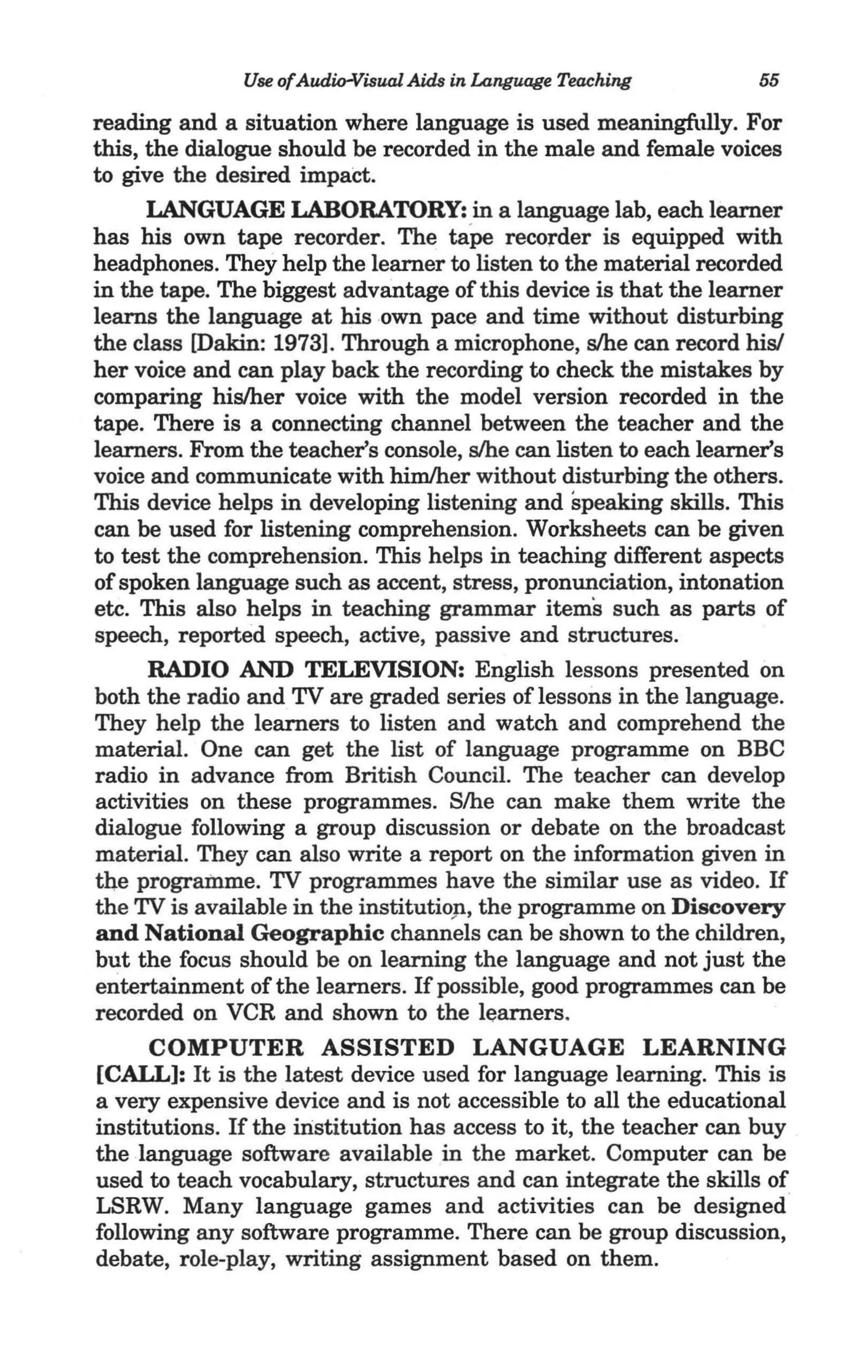 Use ofAudio-Visual Aids in Language Teaching        55

reading and a situation where language is used meaningfully. For
this, the dialogue should be recorded in the male and female voices
to give the desired impact.
      LANGUAGE LABORATORY: in a language lab, each learner
has his own tape recorder. The taPe recorder is equipped with
headphones. They help the learner to listen to the material recorded
in the tape. The biggest advantage of this device is that the learner
learns the language at his own pace and time without disturbing
the class [Dakin: 1973]. Through a microphone, slhe can record his!
her voice and can play back the recording to check the mistakes by
comparing hislher voice with the model version recorded in the
tape. There is a connecting channel between the teacher and the
learners. From the teacher's console, slhe can listen to each learner's
voice and communicate with himlher without disturbing the others.
This device helps in developing listening and speaking skills. This
can be used for listening comprehension. Worksheets can be given
to test the comprehension. This helps in teaching different aspects
of spoken language such as accent, stress, pronunciation, intonation
etc. This also helps in teaching grammar items such as parts of
speech, reported speech, active, passive and structures.
      RADIO AND TELEVISION: English lessons presented on
both the radio and TV are graded series of lessons in the language.
They help the learners to listen and watch and comprehend the
material. One can get the list of language programme on BBC
radio in advance from British Council. The teacher can develop
activities on these programmes. S/he can make them write the
dialogue following a group discussion or debate on the broadcast
material. They can also write a report on the information given in
the programme. TV programmes have the similar use as video. If
the TV is available in the institutiop, the programme on Discovery
and National Geographic channels can be shown to the children,
but the focus should be on learning the language and not just the
entertainment of the learners. If possible, good programmes can be
recorded on VCR and shown to the learners.
      COMPUTER ASSISTED LANGUAGE LEARNING
[CALL]: It is the latest device used for language learning. This is
a very expensive device and is not accessible to all the educational
institutions. If the institution has access to it, the teacher can buy
the language software available in the market. Computer can be
used to teach vocabulary, structures and can integrate the skills of
LSRW. Many language games and activities can be designed
following any software programme. There can be group discussion,
debate, role-play, writing assignment based on them.
 
