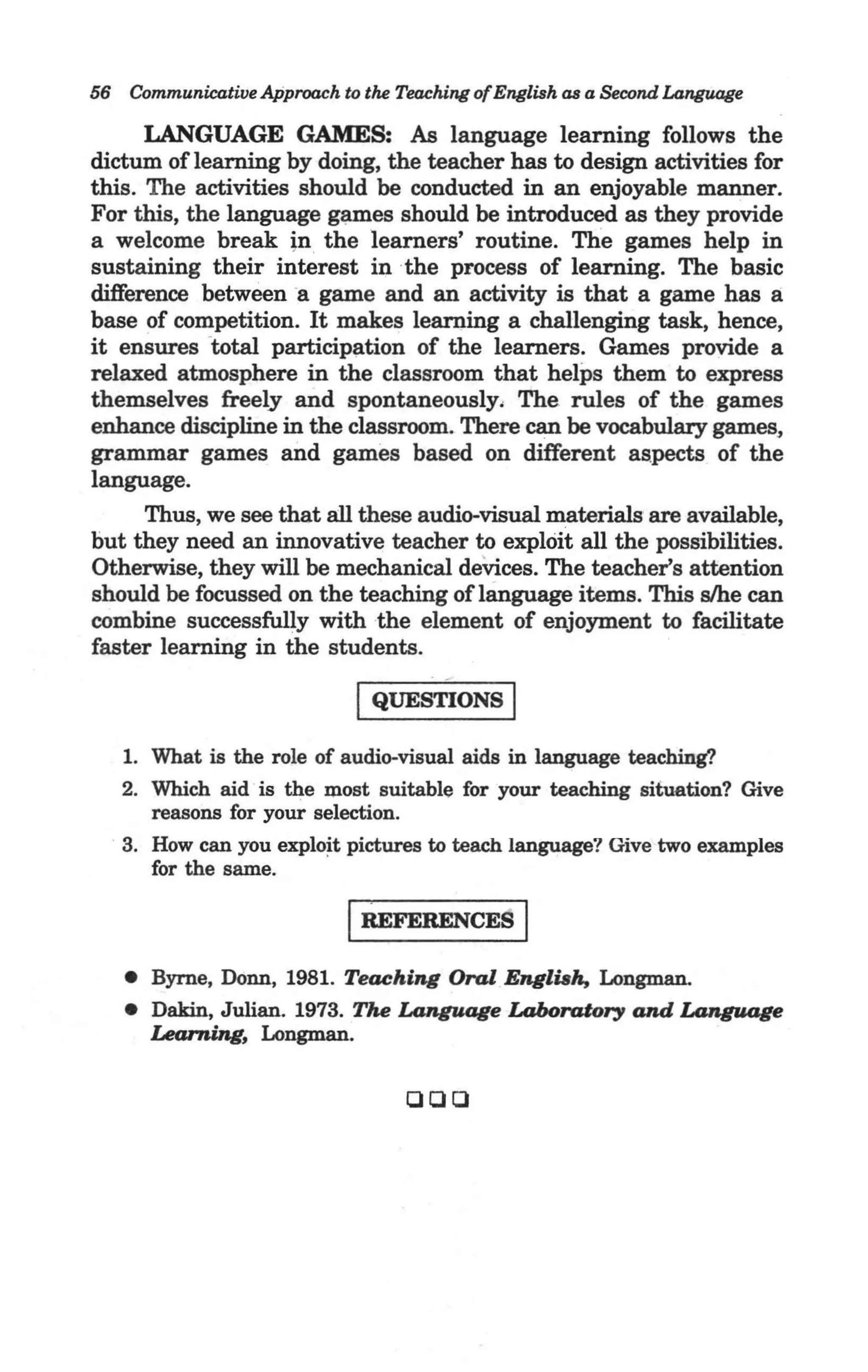 56 Communicative Approach to the Teaching of English as a Second Language

      LANGUAGE GAMES: As language learning follows the
dictum of learning by doing, the teacher has to design activities for
this. The activities should be conducted in an enjoyable manner.
For this, the language games should be introduced as they provide
a welcome break in the learners' routine. The games help in
sustaining their interest in the process of learning. The basic
difference between -a game and an activity is that a game has a.
base of competition. It makes learning a challenging task, hence,
it ensures -total participation of the learners. Games provide a
relaxed atmosphere in the classroom that helps them to express
themselves freely and spontaneously, The rules of the games
enhance discipline in the classroom. There can be vocabulary games,
grammar games and games based on different as.pects of the
language.
      Thus, we see that all these audio-visual materials are available,
but they need an innovative teacher to exploit all the possibilities.
Otherwise, they will be mechanical deVices. The teacher's attention
should be focussed on the teaching of language items. This s/he can
combine successfully with the element of enjoyment to facilitate
faster learning in the students.

                             I QUESTIONS I
   1. What is the role of audio-visual aids in language teaching?
   2. Which aid is the most suitable for your teaching situation? Give
      reasons for your selection. -
   3. How can you exploit pictures to teach language? Give two examples
      for the same.

                            IREFERENCES I
   • Byrne, Donn, 1981. Teaching Oral EngliBh, Longman.
   • Dakin, Julian. 1973. The Language Laboratory and Language
     Learning, Longman.


                                   QQQ
 