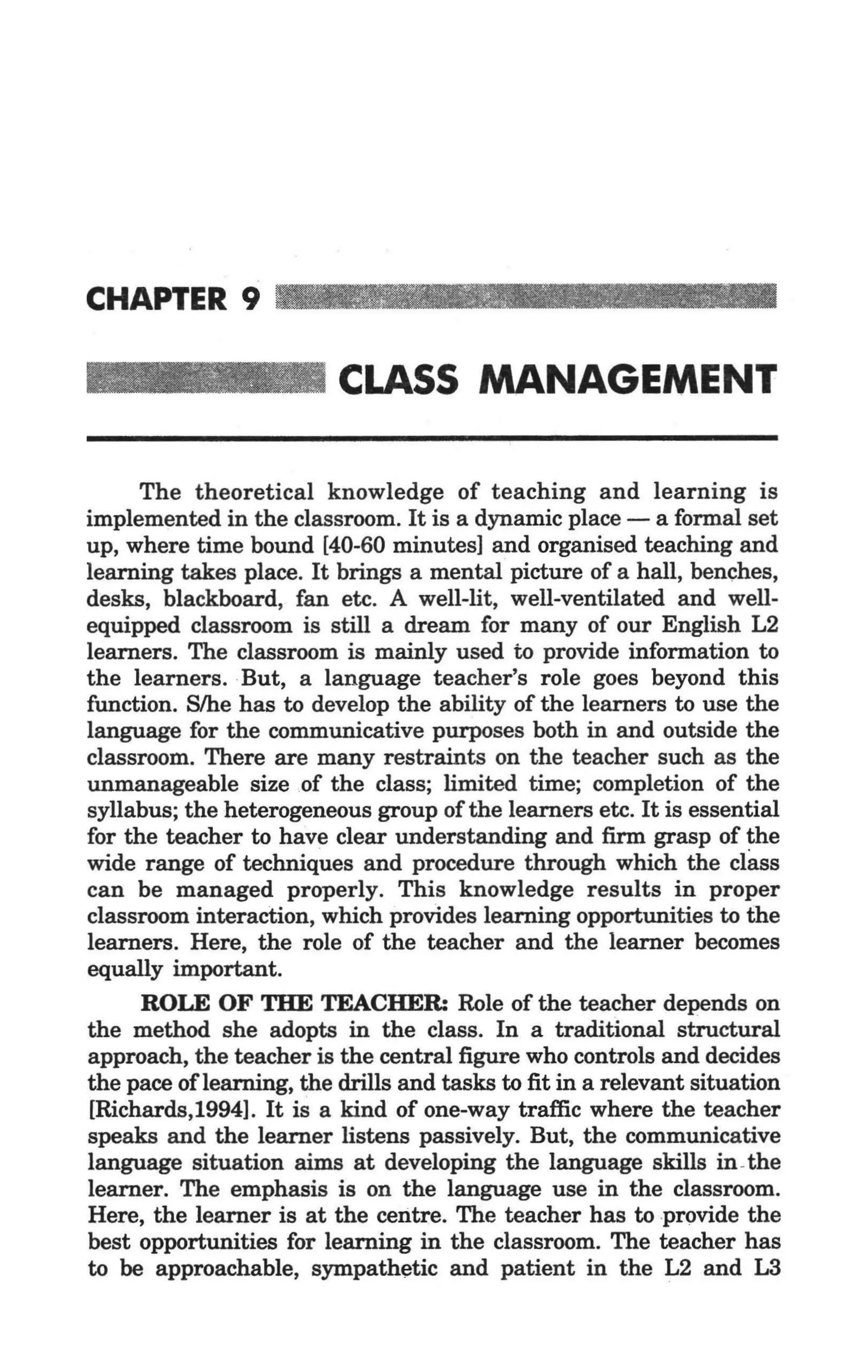 , .




CHAPTER 9

                          CLASS MANAGEMENT

      The theoretical knowledge of teaching and learning is
implemented in the classroom. It is a dynamic place - a formal set
up, where time bound [40-60 minutes] and organised teaching and
learning takes place. It brings a mental picture of a hall, benches,
desks, blackboard, fan etc. A well-lit, well-ventilated and well-
equipped classroom is still a dream for many of our English L2
learners. The classroom is mainly used to provide information to
the learners. But, a language teacher's role goes beyond this
function. Slhe has to develop the ability of the learners to use the
language for the communicative purposes both in and outside the
classroom. There are many restraints on the teacher such as the
unmanageable size of the class; limited time; completion of the
syllabus; the heterogeneous group of the learners etc. It is essential
for the teacher to have clear understanding and firm grasp of the
wide range of techniques and procedure through which the class
can be managed properly. This knowledge results in proper
classroom interaction, which provides learning opportunities to the
learners. Here, the role of the teacher and the learner becomes
equally important.
      ROLE OF THE TEACHER: Role of the teacher depends on
the method she adopts in the class. In a traditional structural
approach, the teacher is the central figure who controls and decides
the pace oflearning, the drills and tasks to fit in a relevant situation
[Richards,1994]. It is a kind of one-way traffic where the teacher
speaks and the learner listens passively. But, the communicative
language situation aims at developing the language skills in -the
learner. The emphasis is on the language use in the classroom.
Here, the learner is at the centre. The teacher has to provide the
best opportunities for learning in the classroom. The teacher has
to be approachable, sympathetic and patient in the L2 and L3
 