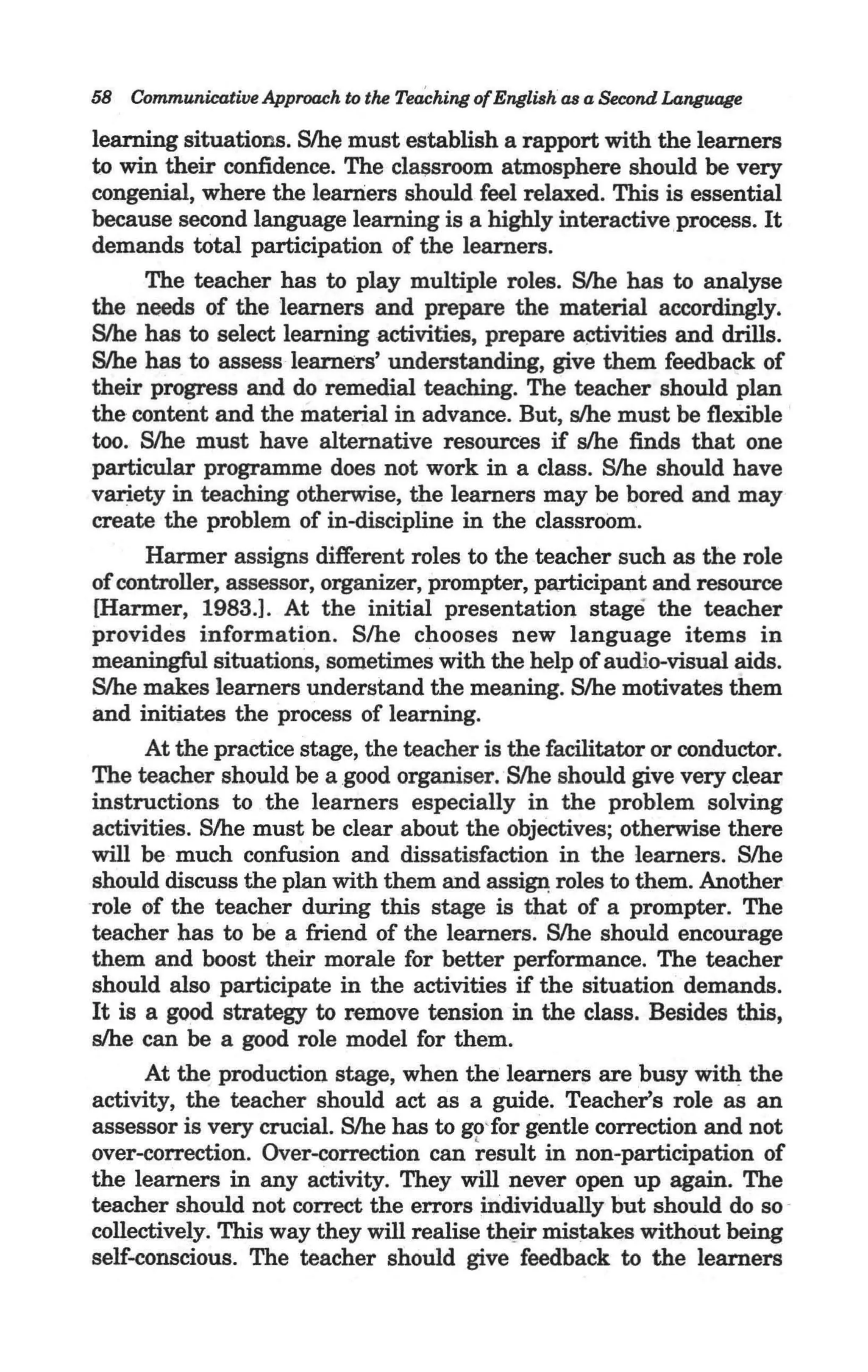 58 CommunicatilJe Approach to the Teaching of English as a Second Language

learning situations. Slhe must establish a rapport with the learners
to win their confidence. The clal;lsroom atmosphere should be very
congenial, where the leaniers should feel relaxed. This is essential
because second language learning is a highly interactive process. It
demands total participation of the learners.
      The teacher has to play multiple roles. Slhe has to analyse
the needs of the learners and prepare the material accordingly.
Slhe has to select learning activities, prepare activities and drills.
S/he has to assess learners' understanding, give them feedback of
their progress and do remedial teaching. The teacher should plan
the content and the material in advance. But, slhe must be flexible
too. Slhe must have alternative resources if slhe finds that one
particular programme does not work in a class. S/he should have
variety in teaching otherwise, the learners may be bored and may
create the problem of in-discipline in the classroom.
      Harmer assigns different roles to the teacher such as the role
of controller, assessor, organizer, prompter, participant and resource
[Harmer, 1983.J. At the initial presentation stage the teacher
provides information. Slhe chooses new language items in
meaningful situations, sometimes with the help of audio-visual aids.
Slhe makes learners understand the meaning. S/he motivates them
and initiates the process of learning.
      At the practice stage, the teacher is the facilitator or conductor.
The teacher should be a good organiser.Slhe should give very clear
instructions to the learners especially in the problem solving
activities. Slhe must be clear about the objectives; otherwise there
will be much confusion and dissatisfaction in the learners. S/he
should discuss the plan with them and assifPl: roles to them. Another
role of the teacher during this stage is that of a prompter. The
teacher has to be a friend of the learners. Slhe should encourage
them and boost their morale for better performance. The teacher
should also participate in the activities if the situation demands.
It is a good strategy to remove tension in the class. Besides this,
slhe can be a good role model for them.
      At the production stage, when the learners are busy with the
activity, the teacher should act as a guide. Teacher's role as an
assessor is very crucial. Slhe has to go'for gentle correction and not
over-correction. Over-correction can ~esult in non-participation of
the learners in any activity. They will never open up again. The
teacher should not correct the errors mdividually but should do so -
collectively. This way they will realise th~ir mistakes without being
self-conscious. The teacher should give feedback to the learners
 