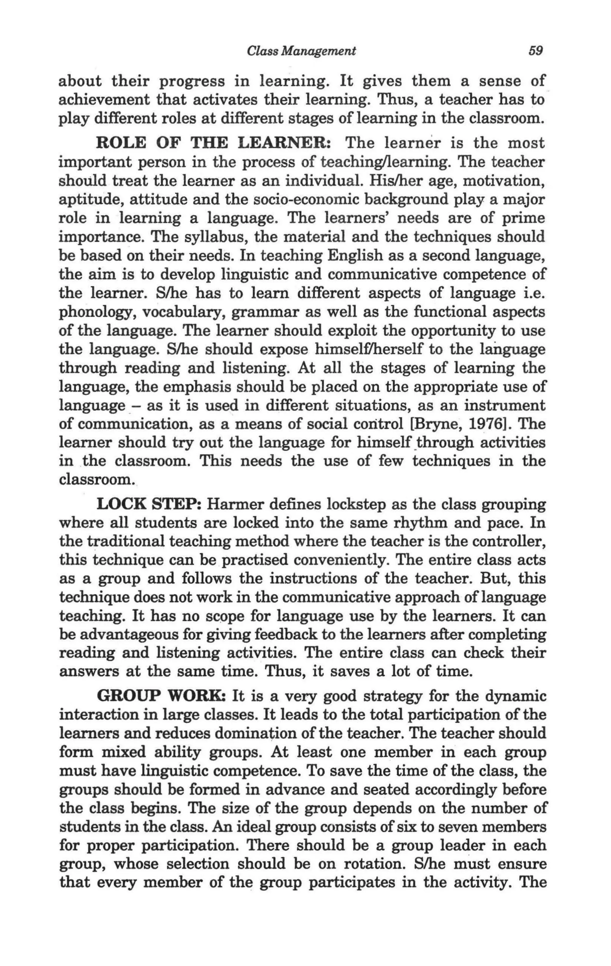 Class Management                          59

about their progress in learning. It gives them a sense of
achievement that activates their learning. Thus, a teacher has to
play different roles at different stages of learning in the classroom.
      ROLE OF THE LEARNER: The learner is the most
important person in the process of teaching/learning. The teacher
should treat the learner as an individual. His/her age, motivation,
aptitude, attitude and the socio-economic background playa major
role in learning a language. The learners' needs are of prime
importance. The syllabus, the material and the techniques should
be based on their needs. In teaching English as a second language,
the aim is to develop linguistic and communicative competence of
the learner. S/he has to learn different aspects of language i.e.
phonology, vocabulary, grammar as well as the functional aspects
of the language. The learner should exploit the opportunity to use
the language. S/he should expose himselflherself to the language
through reading and listening. At all the stages of learning the
language, the emphasis should be placed on the appropriate use of
language- as it is used in different situations, as an instrument
of communication, as a means of social control [Bryne, 1976]. The
learner should try out the language for himself .through activities
in the classroom. This needs the use of few techniques in the
classroom.
      LOCK STEP: Harmer defines lockstep as the class grouping
where all students are locked into the same rhythm and pace. In
the traditional teaching method where the teacher is the controller,
this technique can be practised conveniently. The entire class acts
as a group and follows the instructions of the teacher. But, this
technique does not work in the communicative approach of language
teaching. It has no scope for language use by the learners. It can
be advantageous for giving feedback to the learners after completing
reading and listening activities. The entire class can check their
answers at the same time. Thus, it saves a lot of time.
      GROUP WORK: It is a very good strategy for the dynamic
interaction in large classes. It leads to the total participation of the
learners and reduces domina~ion of the teacher. The teacher should
form mixed ability groups. At least one member in each group
must have linguistic competence. To save the time of the class, the
groups should be formed in advance and seated accordingly before
the class begins. The size of the group depends on the number of
students in the class. An ideal group consists of six to seven members
for proper participation. There should be a group leader in each
group, whose selection should be on rotation. S/he must ensure
that every member of the group participates in the activity. The
 