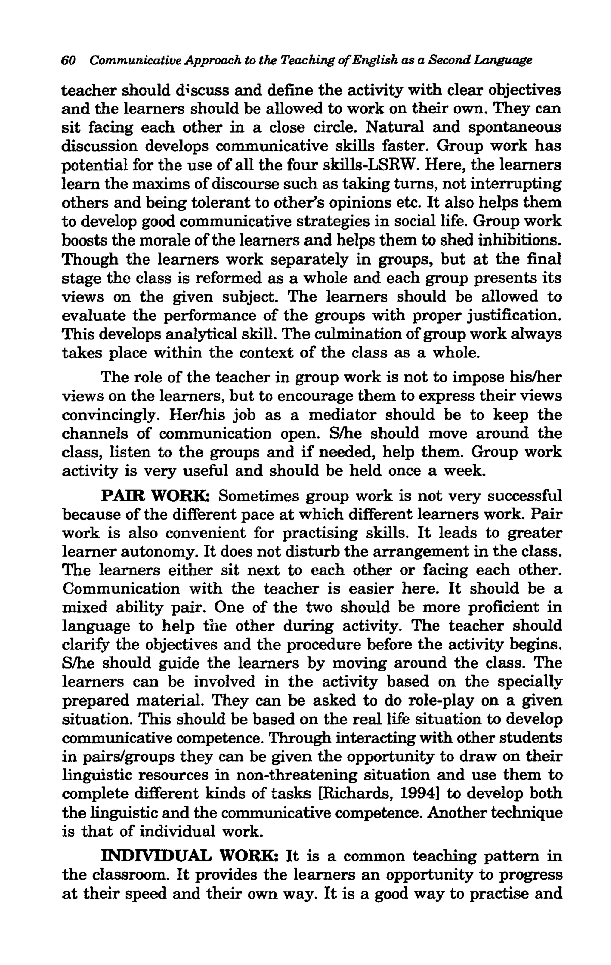 60   Communicative Approach to the Teaching ofEnglish as a Second Language

teacher should discuss and define the activity with clear objectives
and the learners should be allowed to work on their own. They can
sit facing each other in a close circle. Natural and spontaneous
discussion develops communicative skills faster. Group work has
potential for the use of all the four skills-LSRW. Here, the learners
learn the maxims of discourse such as taking turns, not interrupting
others and being tolerant to other's opinions etc. It also helps them
to develop good communicative strategies in social life. Group work
boosts the morale of the learners and helps them to shed inhibitions.
Though the learners work separately in groups, but at the final
stage the class is reformed as a whole and each group presents its
views on the given subject. The learners should be allowed to
evaluate the performance of the groups with proper justification.
This develops analytical skill. The culmination of group work always
takes place within the context of the class as a whole.
      The role of the teacher in group work is not to impose his/her
views on the learners, but to encourage them to express their views
convincingly. Herlhis job as a mediator should be to keep the
channels of communication open. Slhe should move around the
class, listen to the groups and if needed, help them. Group work
activity is very useful and should be held once a week.
      PAIR WORK: Sometimes group work is not very successful
because of the different pace at which different learners work. Pair
work is also convenient for practising skills. It leads to greater
learner autonomy. It does not disturb the arrangement in the class.
The learners either sit next to each other or facing each other.
Communication with the teacher is easier here. It should be a
mixed ability pair. One of the two should be more proficient in
language to help the other during activity. The teacher should
clarify the objectives and the procedure before the activity begins.
Slhe should guide the learners by moving around the class. The
learners can be involved in the activity based on the specially
prepared material. They can be asked to do role-play on a given
situation. This should be based on the real life situation to develop
communicative competence. Through interacting with other students
in pairs/groups they can be given the opportunity to draw on their
linguistic resources in non-threatening situation and use them to
complete different kinds of tasks [Richards, 1994] to develop both
the linguistic and the communicative competence. Another technique
is that of individual work.
      INDIVIDUAL WORK: It is a common teaching pattern in
the classroom. It provides the learners an opportunity to progress
at their speed and their own way. It is a good way to practise and
 