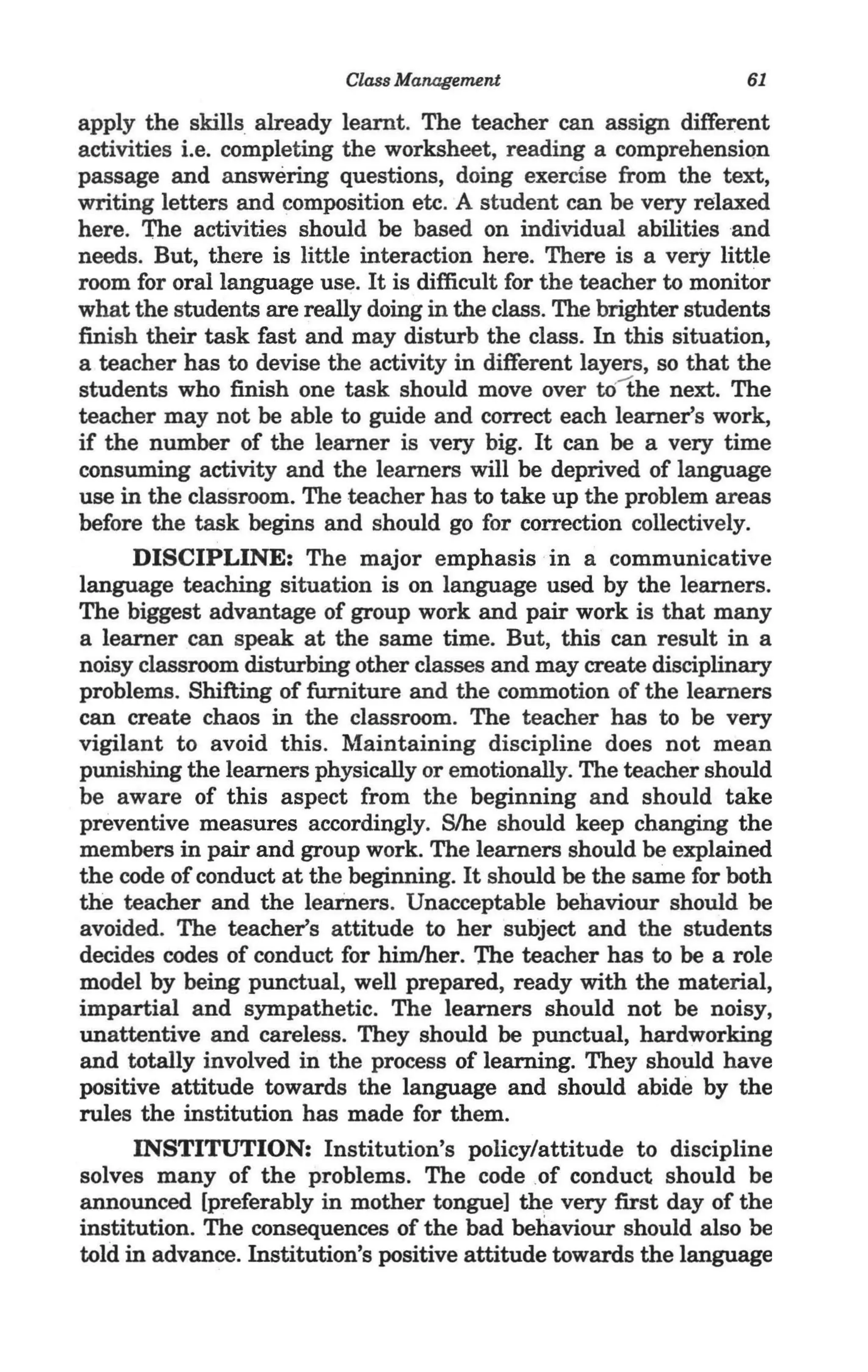 Class Management                         61

  apply the skills already learnt. The teacher can assign different
  activities i.e. completing the worksheet, reading a comprehension
  passage and answering questions, doing exercise from the text,
  writing letters and composition etc. A student can be very relaxed
  here. The activities should be based on individual abilities and
  needs. But, there is little interaction here. There is a very little
  room for oral language use. It is difficult for the teacher to monitor
  what the students are really doing in the class. The brighter students
  finish their task fast and may disturb the class. In this situation,
  a teacher has to devise the activity in different layers, so that the
  students who finish one task should move over tOthe next. The
  teacher may not be able to guide and correct each learner's work,
  if the number of the learner is very big. It can be a very time
  consuming activity and the learners will be deprived of language
  use in the classroom. The teacher has to take up the problem areas
  before the task begins and should go for correction collectively.
        DISCIPLINE: The major emphasis in a communicative
  language teaching situation is on language used by the learners.
  The biggest advantage of group work and pair work is that many
  a learner can speak at the same time. But, this can result in a
  noisy classroom disturbing other classes and may create disciplinary
  problems. Shifting of furniture and the commotion of the learners
  can create chaos in the classroom. The teacher has to be very
  vigilant to avoid this. Maintaining discipline does not mean
  punishing the learners physically or emotionally. The teacher should
  be aware of this aspect from the beginning and should take
  preventive measures accordingly. S/he should keep changing the
  members in pair and group work. The learners should be explained
  the code of conduct at the beginning. It should be the same for both
. the teacher and the learners. Unacceptable behaviour should be
  avoided. The teacher's attitude to her subject and the students
  decides codes of conduct for him/her. The teacher has to be a role
  model by being punctual, well prepared, ready with the material,
  impartial and sympathetic. The learners should not be noisy,
  unattentive and careless. They should be punctual, hardworking
  and totally involved in the process of learning. They should have
  positive attitude towards the language and should abide by the
  rules the institution has made for them.
        INSTITUTION: Institution's policy/attitude to discipline
  solves many of the problems. The code of conduct should be
  announced [preferably in mother tongue] th~ very first day of the
  institution. The consequences of the bad behaviour should also be
  told in advance. Institution's positive attitude towards the language
 