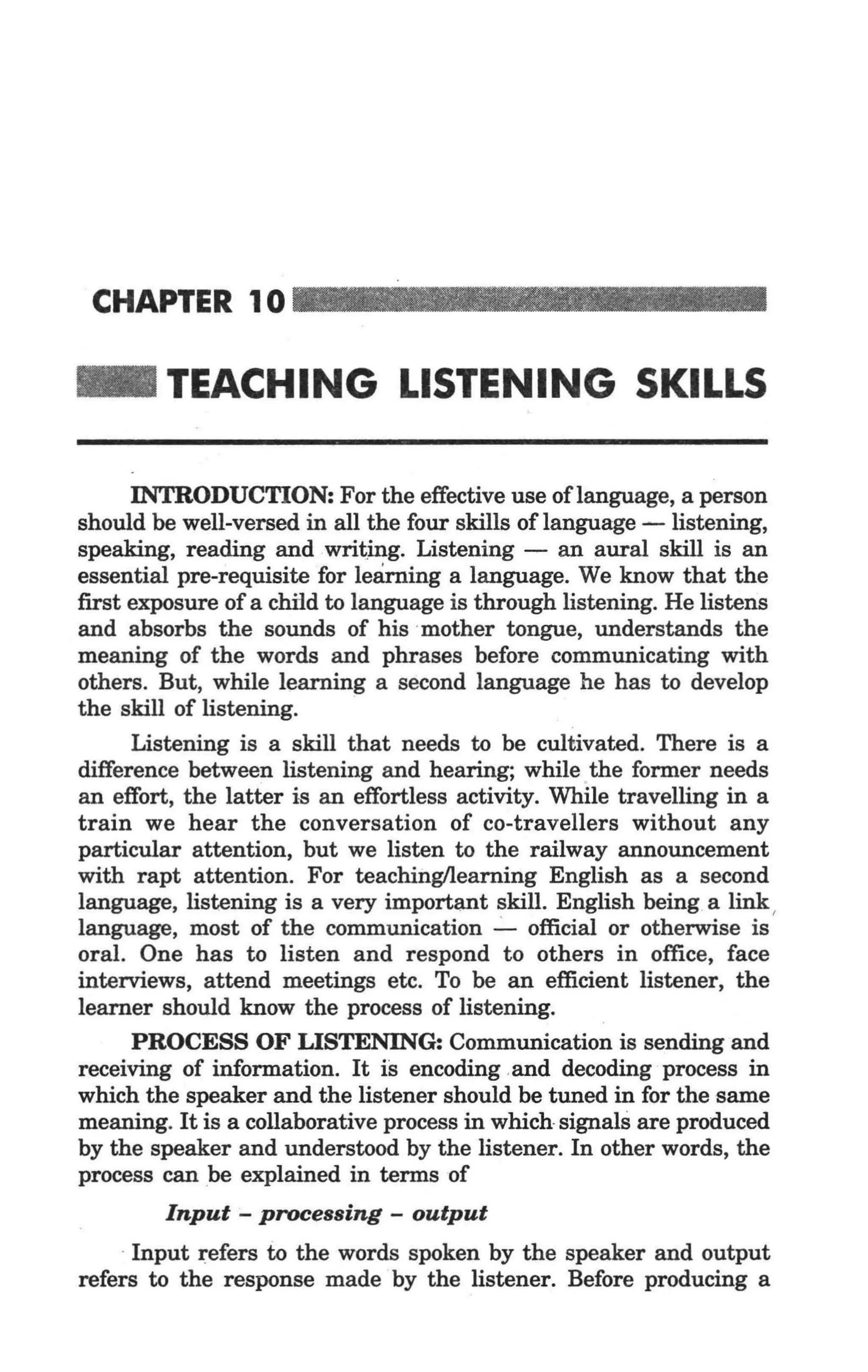 CHAPTER 10 _ _ _ _ _ _ _ _ __


_        TEACHING LISTENING SKILLS

      INTRODUCTION: For the effective use oflanguage, a person
should be well-versed in all the four skills of language - listening,
speaking, reading and writing. Listening - an aural skill is an
essential pre-requisite for learning a language. We know that the
first exposure of a child to language is through listening. He listens
and absorbs the sounds of his ·mother tongue, understands the
meaning of the words and phrases before communicating with
others. But, while learning a second language he has to develop
the skill of listening.      .
      Listening is a skill that needs to be cultivated. There is a
difference between listening and hearing; while the former needs
an effort, the latter is an effortless activity. While travelling in a
train we hear the conversation of co-travellers without any
particular attention, but we listen to the railway announcement
with rapt attention. For teachinglleaming English as a second
language, listening is a very important skill. English being a link,
language, most of the communication ..:.... official or otherwise is
oral. One has to listen and respond to others in office, face
interviews, attend meetings etc. To be an efficient listener, the
learner should know the process of listening.
      PROCESS OF LISTENING: Communication is sending and
receiving of information. It is encoding and decoding process in
which the speaker and the listener should be tuned in for the same
meaning. It is a collaborative process in which signals are produced
by the speaker and understood by the listener. In other words, the
process can be explained in terms of
        Input - processing - output
    . Input refers to the words spoken by the speaker and output
refers to the response made by the listener. Before producing a
 