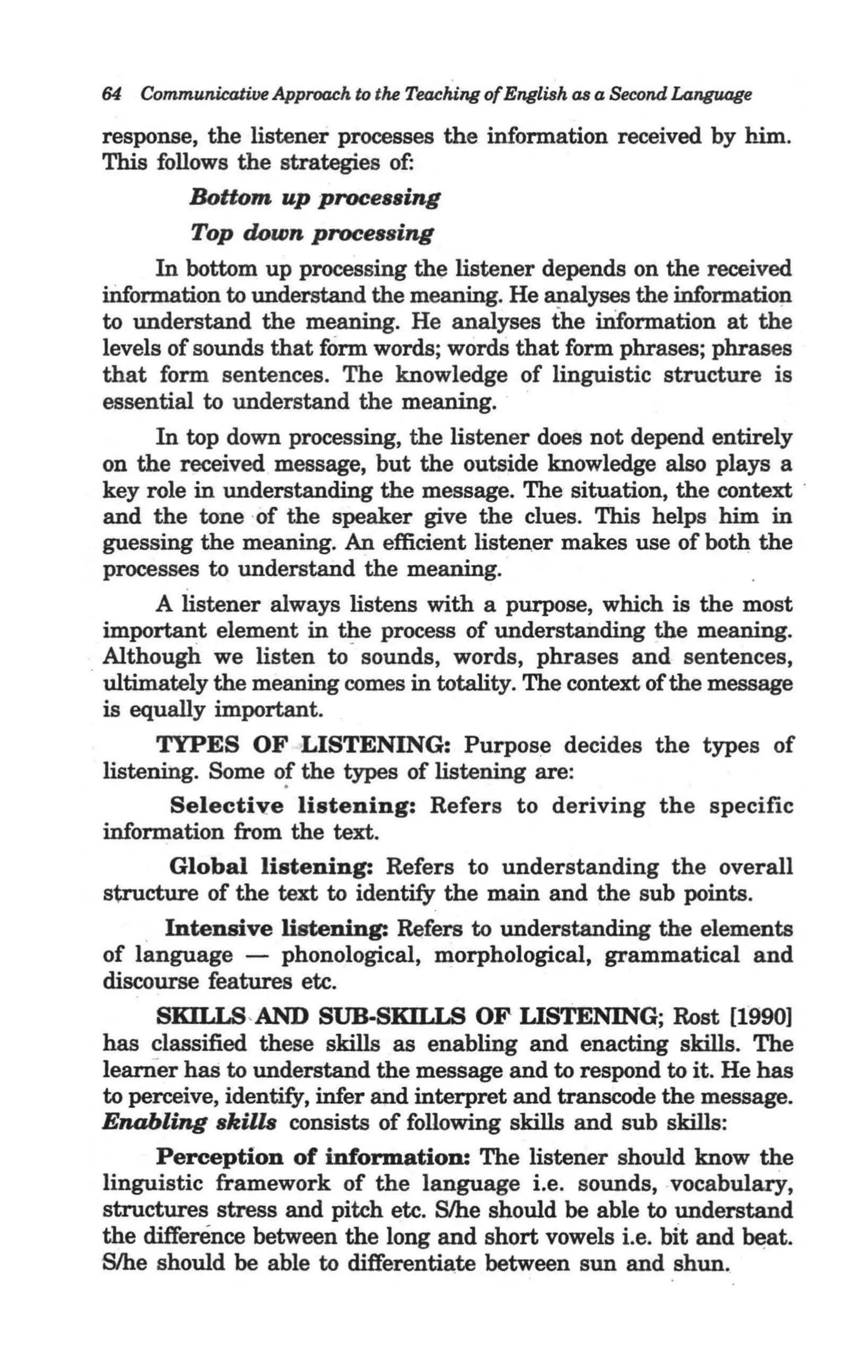 64   Communicative Approach to the Teaching ofEnglish as a Second Language

 response, the listener processes the information received by him.
 This follows the strategies of:
           Bottom up processing
           Top down processing
       In bottom up processing the listener depends on the received
  iDformation to understand the meaning. He ~alyses the informatio~
  to understand the meaning. He analyses the iIiformation at the
  levels of sounds that form words; words that form phrases; phrases
  that form sentences. The knowledge of linguistic structure is
  essential to understand the meaning.
       In top down processing, the listener does not depend entirely
  on the received message, but the outside knowledge also plays a
  key role in understanding the message. The situation, the context .
  and the tone ·of the speaker give the clues. This helps him in
  guessing the meaning. An efficient listener makes use of both the
  processes to understand the meaning.
       A listener always listens with a purpose, which is the most
  important element in the process of understanding the meaning.
  Although we listen to - sounds, words, phrases and sentences,
. ultimately the meaning comes in totality. The context of the message
  is equally important.
       TYPES OF LISTENING: Purpose decides the types of
 listening. Some o! the types of listening are:
         Selective listening: Refers to deriving the specific
 information from the text.
        Global listening: Refers to understanding the overall
 structure of the text to identify the main and the sub points.
        Intensive listening: Refers to understanding the elements
 of limguage - phonological, morphological, grammatical and
 discourse features etc.
       SKILLS-AND SUB-SKII,IS OF LISTENING; Rost [1990]
 has classified these skills as enabling and enacting skills. The
 learner has to understand the message and to respond to it. He has
 to perceive, identify, infer and interpret and transcode the message.
 Enabling skills consists of following skills and sub skills:
       Perception of information: The listener should know the
 linguistic framework of the language i.e. sounds, vocabularY,
 structures stress and pitch etc. S/he should be able to understand
 the difference between the long and short vowels Le. bit and ~t.
 Slhe should be able to differenti~te between sun and shun.
 